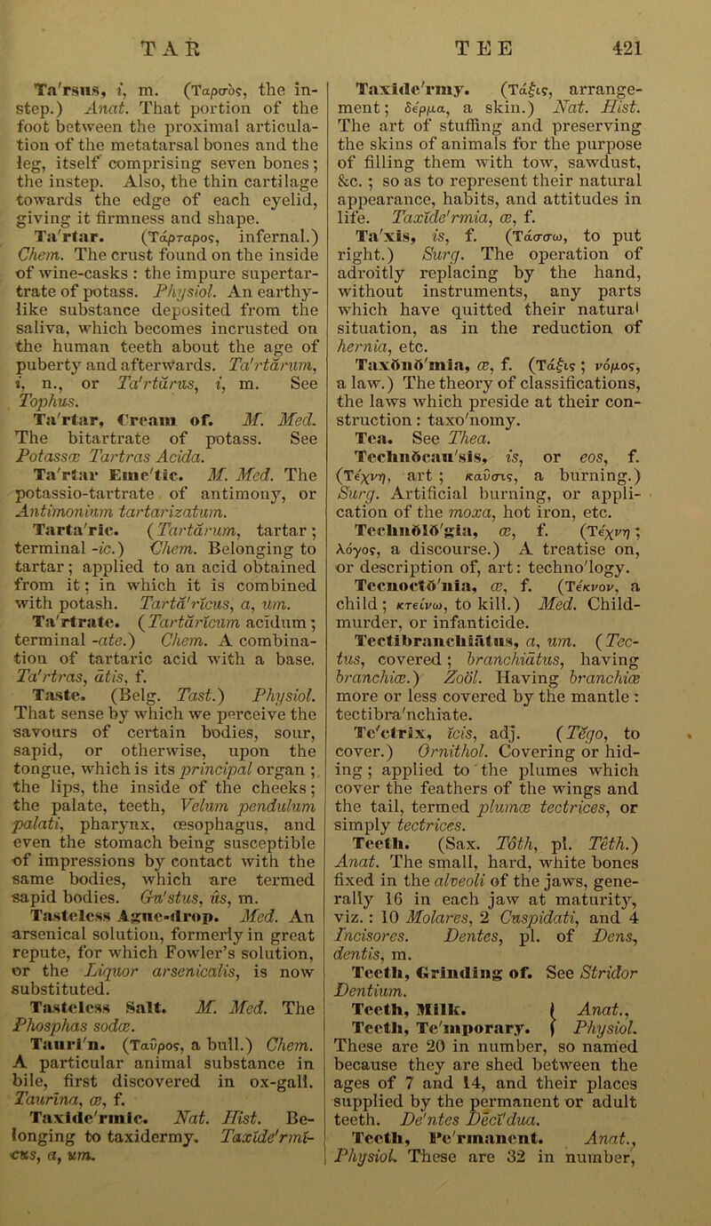 Ta'rsus, i, m. (Tapcrb?, the in- step.) Anat. That portion of the foot between the proximal articula- tion of the metatarsal bones and the leg, itself comprising seven bones; the instep. Also, the thin cartilage towards the edge of each eyelid, giving it firmness and shape. Ta'rtar. (Tdprapo?, infernal.) Chem. The crust found on the inside of wine-casks : the impure supertar- trate of potass. Physiol. An earthy- like substance deposited from the saliva, which becomes incrusted on the human teeth about the age of puberty and afterwards. Ta'rtarum, i, n., or Ta'rturus, i, m. See Tophus. Ta'rtar, Cream of. M. Med. The bitartrate of potass. See Potasscc Tartras Acida. Ta'rtar Eme'tic. M. Med. The potassio-tartrate of antimony, or Antimonium tartarizatum. Tarta'ric. (Tartarum, tartar ; terminal -ic.) Chem. Belonging to tartar; applied to an acid obtained from it: in which it is combined with potash. Tartd'ricus, a, um. Ta'rtrate. (Tartaricnm acidum ; terminal -ate.) Chem. A combina- tion of tartaric acid with a base. Ta’rtras, dtis, f. Taste. (Belg. Past.) Physiol. That sense by which we perceive the savours of certain bodies, sour, sapid, or otherwise, upon the tongue, which is its principal organ ; the lips, the inside of the cheeks; the palate, teeth, Velum pendulum palati, pharynx, oesophagus, and even the stomach being susceptible of impressions by contact with the same bodies, which are termed sapid bodies. Gn'stus, us, m. Tasteless Ague-drop. Med. An arsenical solution, formerly in great repute, for which Fowler’s solution, or the Liquor arsenicalis, is now substituted. Tasteless Salt. M. Med. The Phosphas soda. Tauri'n. (Towpo?, a bull.) Chem. A particular animal substance in bile, first discovered in ox-gall. Taurina, a, f. Taxide'rmic. Nat. Hist. Be- longing to taxidermy. Taxlde'rmt- •cus, a, um. Taxidc'rmy. (Td£w, arrange- ment; Seppa, a skin.) Nat. Hist. The art of stuffing and preserving the skins of animals for the purpose of filling them with tow, sawdust, &c. ; so as to represent their natural appearance, habits, and attitudes in life. Taxidc'rmia, a, f. Ta'xis, is, f. (Tacrcrw, to put right.) Surg. The operation of adroitly replacing by the hand, without instruments, any parts which have quitted their natural situation, as in the reduction of hernia, etc. Taxbnft'mia, a, f. (Tdfi? ; v6po<;, a law.) The theory of classifications, the laws which preside at their con- struction : taxo'nomy. Tea. See Thea. Tcehnflcau'.si.s, is, or eos, f. (Texrrj, art ; /cavoT.?, a burning.) Surg. Artificial burning, or appli- cation of the moxa, hot iron, etc. Tcclmttlft'gia, a, f. (Text'v; Aoyo?, a discourse.) A treatise on, or description of, art: technology. Tecnoctb'iiia, a, f. (Tskvov, a child; KTetVw, to kill.) Med. Child- murder, or infanticide. Tectibranckiatus, a, um. ( Tec- tus, covered; branchiatus, having branchiae.) Zool. Having branchiae more or less covered by the mantle: tectibra'nchiate. Tc'ctrix, ids, adj. (Tdgo, to cover.) Ornithol. Covering or hid- ing ; applied to the plumes which cover the feathers of the wings and the tail, termed plumce tectrices, or simply tectrices. Teeth. (Sax. Toth, pi. Teth.) Anat. The small, hard, white bones fixed in the alveoli of the jaws, gene- rally 16 in each jaw at maturity, viz.: 10 Molares, 2 Cnspidati, and 4 Incisores. Dentes, pi. of Dens, dentis, m. Teeth, Grinding of. See Stridor Dentium. Teeth, Milk. I Anat., Teeth, Te'mporary. | Physiol. These are 20 in number, so named because they are shed between the ages of 7 and 14, and their places supplied by the permanent or adult teeth. De'ntes Deci'dua. Teeth, Permanent. Anat., Physiol. These are 32 in number,