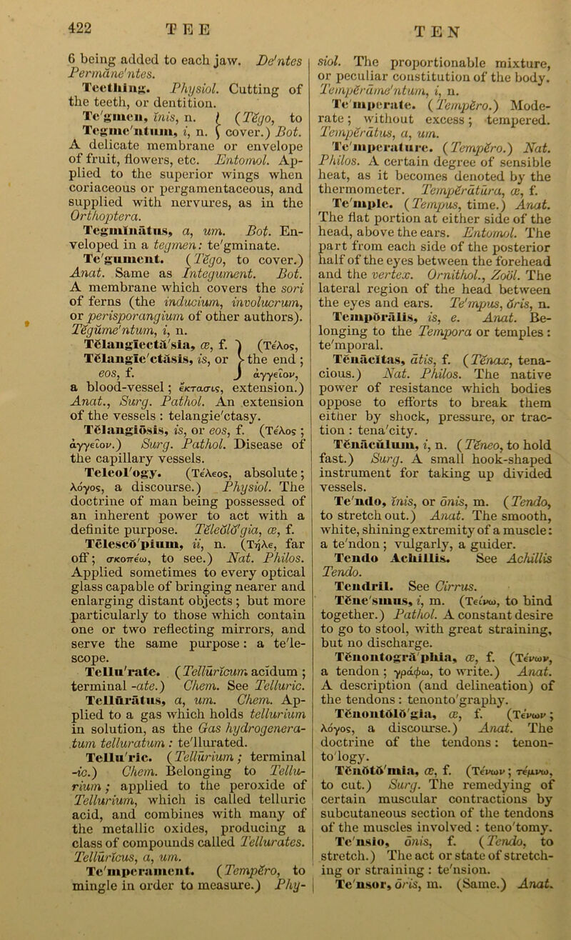 G being added to each jaw. De'ntes Permdne'ntes. Tcctlilng. Physiol. Cutting of the teeth, or dentition. Te'gmen, mis, n. f (TSgo, to Tcgme'ntum, i, n. £ cover.) Bot. A delicate membrane or envelope of fruit, flowers, etc. Entomol. Ap- plied to the superior wings when coriaceous or pergamentaceous, and supplied with nervures, as in the Orthoptera. Terminal us, a, um. Bot. En- veloped in a tegmen: te'gminate. Te gument. (TSgo, to cover.) Anat. Same as Integument. Bot. A membrane which covers the sori of ferns (the inducium, involucrum, or perisporangium of other authors). Tegume'ntum, i, n. Telangiecta sia, ce, f. I (Te'Xos, Tglangle'ctasis, is, or > the end ; eOS, f. J ayyeiov, a blood-vessel; e/cracn.?, extension.) Anat., Sui'g. Pathol. An extension of the vessels : telangie'ctasy. Telangiosis, is, or eos, f. (Te'Xos ; ayyeZoi'.) Surg. Pathol. Disease of the capillary vessels. Teleol'ogy. (TeXeos, absolute; Xoyos, a discourse.) Physiol. The doctrine of man being possessed of an inherent power to act with a definite purpose. Teleolo'gia, ce, f. Telescft'pium, ii, n. (TijXe, far off; cTKoireio, to see.) Nat. Philos. Applied sometimes to every optical glass capable of bringing nearer and enlarging distant objects ; but more particularly to those which contain one or two reflecting mirrors, and serve the same purpose: a tele- scope. Tellu'rate. ( Telluricum acidum ; terminal -ate.) Chem. See Telluric. Telluratus, a, um. Chem. Ap- plied to a gas which holds tellurium in solution, as the Gas hydrogenera- tum telluratum : tel luxated. Tellu'ric. ( Tellurium ; terminal -to.) Chem. Belonging to Tellu- rium ; applied to the peroxide of j Tellurium, which is called telluric 1 acid, and combines with many of the metallic oxides, producing a class of compounds called Tellurates. Telluricus, a, um. Tc'mpcramcnt. (TempSro, to mingle in order to measure.) Phy- • siol. The proportionable mixture, or peculiar constitution of the body. TempSrdme'ntum, i, n. Te mperate. (Tempi.ro.) Mode- rate ; without excess; tempered. Temperdtus, ci, um. Te'mpcrature. (TempSro.) Nat. Philos. A certain degree of sensible heat, as it becomes denoted by the thermometer. Tejnp&rdtura, a:, f. Te'mple. (Tempos, time.) Anat. The flat portion at either side of the head, above the ears. Entomol. The part from each side of the posterior half of the eyes between the forehead and the vertex. Ornithol., Zodl. The lateral region of the head between the eyes and ears. Te'mpus, 6ris, n. TempOralis, is, e. Anat. Be- longing to the Tempora or temples : te'mporal. Tenacltas, atis, f. ( Tenax, tena- cious.) Nat. Philos. The native power of resistance which bodies oppose to efforts to break them either by shock, pressure, or trac- tion : tena'city. T6uaculum, i, n. ( Teneo, to hold fast.) Surg. A small hook-shaped instrument for taking up divided vessels. Te'mlo, inis, or onis, m. ( Tendo, to stretch out.) Anat. The smooth, white, shining extremity of a muscle: a te'ndon ; vulgarly, a guider. Tendo Acliillis. See Achillis Tendo. Tendril. See Cirrus. Tgne'smns, i, m. (Teu»&), to bind together.) Pathol. A constant desire to go to stool, with great straining, but no discharge. TenontogriTphia, ce, f. (TeVcov, a tendon ; to write.) Anat. A description (and delineation) of the tendons: tenonto'graphy. Tenontolo gia, ce, f. (TeW>; Xo-yos, a discourse.) Anat. The doctrine of the tendons: tenon- to'logy. Tenotft'mia, Ce, f. (TeVtov ; Te'/uivaj, to cut.) Surg. The remedying of certain muscular contractions by subcutaneous section of the tendons of the muscles involved : teno'tomy. Tc'usio, onis, f. (Tendo, to stretch.) The act or state of stretch- ing or straining: te'nsion. Te nsor, oris, m. (Same.) Anat.