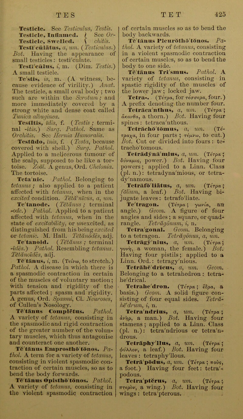 Testicle. See Testiculus, Testis. Testicle, Inflamed. / See Or- Testicle, Swelled. ( chitis. Testl'culatus, a, um. (Testiculus.) Bot. Having the appearance of small testicles: testi'culate. Testl'culus, i, m. (Him. Testis.) A small testicle. Te'stis, is, m. (A witness, be- cause evidence of virility.) Anat. The testicle, a small oval body ; two such are within the Scrotum; and more immediately covered by a strong white and dense coat called Tunica albuginea. Testltis, idis, f. ( Testis ; termi- nal -itis.) Surg. Pathol. Same as Orchitis. See Hernia Humoralis. Testudo, inis, f. (Testa, because covered with shell.) Surg. Pathol. Applied to a melicerous tumour of the scalp, supposed to be like a tor- toise. Zool. A genus, Ord. (Jhelonia. The tortoise. Teta'nic. Pathol. Belonging to tetanus; also applied to a patient affected with tetanus, when in the excited condition. Teta'nicus, a, um. Te'tanode. ( Tetanus ; terminal -ode.) Pathol. Applied to a patient affected with tetanus, when in the state of excitabilitg, or unexcited, as distinguished from his being excited or tetanic. M. Hall. Tetdnodes, adj. Te'tanoid. (Tetanus; terminal -ides.) Pathol. Resembling tetanus. Tdtamides, adj. Te'tanus, i, m. (TeiVw, to stretch.) Pathol. A disease in which there is a spasmodic contraction in certain of the muscles of voluntary motion; with tension and rigidity of the parts affected ; spasm and rigidity. A genus, Ord. Spasmi, Cl. Neuroses, of Cullen’s Nosology. TC'tilnus Complctus. Pathol. A variety of tetanus, consisting in the spasmodic and rigid contraction of the greater number of the volun- tary muscles, which thus antagonise and counteract one another. TC'tftnus Kmprostlitt'tttnos. Pa- thol. A term for a variety of tetanus, consisting in violent spasmodic con- traction of certain muscles, so as to bend the body forwards. TJ'lifnus Opisf Dio Ioiioh. Pathol. A variety of tetanus, consisting in the violent spasmodic contraction of certain muscles so as to bend the body backwards. Th tfmus l’leurttl hd'tttuos. Pa- thol. A varietjr of tetanus, consisting in a violent spasmodic contraction of certain muscles, so as to bend the body to one side. Te'laims Tri'smus. Pathol. A variety of tetanus, consisting in spastic rigidity of the muscles of the lower jaw ; locked jaw. Tetra-. (Te'rpa, for reacrepa, four.) A prefix denoting the number four. Tetraca'ntlins, a, um. (Terpa ; aicavOa., a thorn.) Bot. Having four spines: tetraca'nthous. Tetrftclib'tbmus, a, um. (Te- rpa^a, in four parts ; repvto, to cut.) Bot. Cut or divided into fours : te- tracho'tomous. Tetradyna'inius, a, um. (Terpa ; SuVapu?, power.) Bot. Having four powers; applied to a Linn. Class (pi. n.): tetradyna'mious, or tetra- dy'namous. TetralV I iatu.s, a, um. (Terpa; folium, a leaf.) Bot. Having bi- jugate leaves : tetrafo'liate. Te'tragon. (TeVpa; ywiaa, an angle.) Geom. A figure of four angles and sides ; a square, or quad- rangle. Tetragonum, i, n. Tetra'gonal. Geom. Belonging to a tetragon. Tetragonus, a, um. Tetrilgy'nius, a, um. (Terpa; yvvri, a woman, the female.) Bot. Having four pistils; applied to a Linn. Ord.: tetragy'nious. Tctrfthg'dricus, a, um. Geom. Belonging to a teti’ahedron : tetra- he'drical. Tctralie'dron. (Terpa; eSpa, a basis.) Geom. A solid figure con- sisting of four equal sides. Tetra- he'drum, i, n. Tetra'ndrius, a, um. (Terpa; av\)p, a man.) Bot. Having four stamens ; applied to a Linn. Class (pi. n.): tetra'ndrious or tetra'n- drous. Tetrhpliy'llus, a, um. (Terpa ; cj)vK\ov, a leaf.) Bot. Having four leaves : tetraphy'llous. TctrsVpOdus, a, um. (Terpa ; now?, afoot.) Having four feet: tetrad podous. Tetra'ptCrus, a, um. (Terpa; rrrepbu, a wing.) Bot. Having four wings : tetra'pterous.