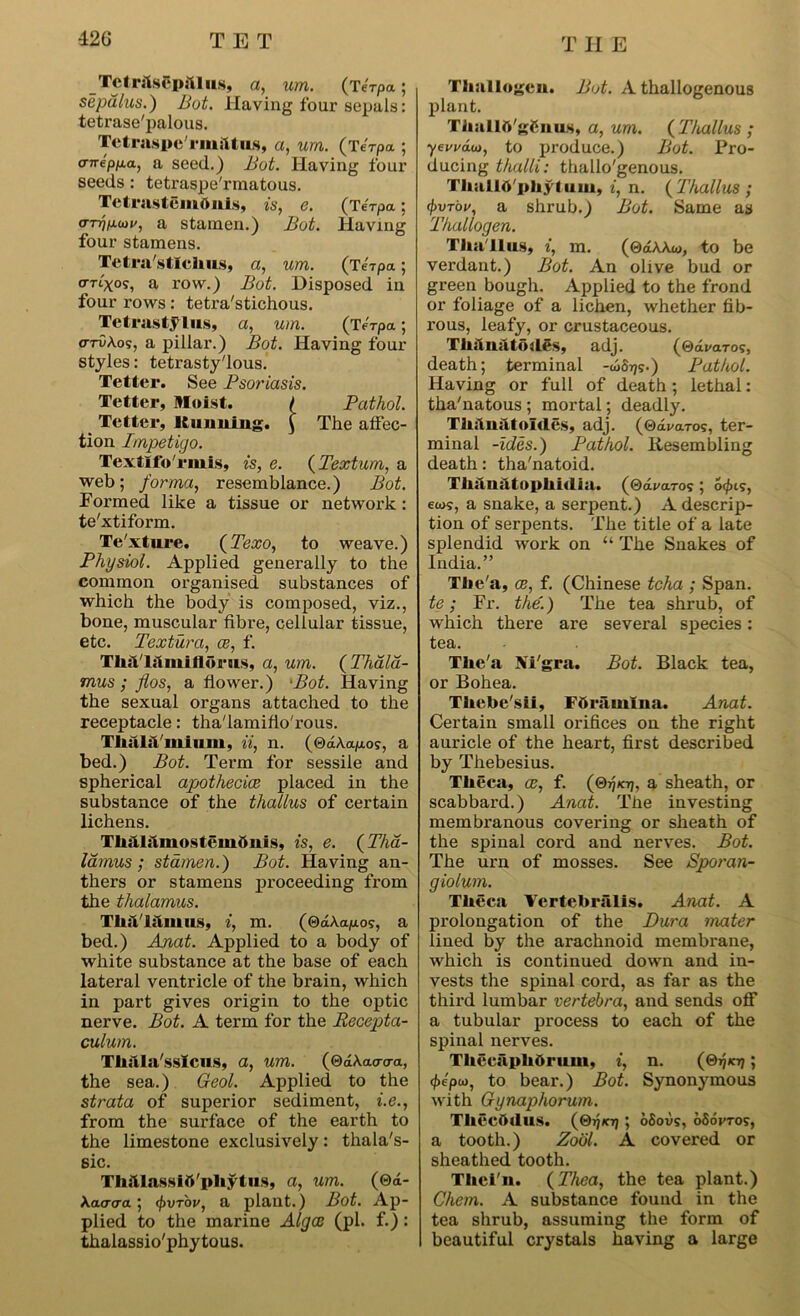 TctralsCpillus, a, um. (terpa; sepdlus.) Bot. Having four sepals: tetrase'palous. Tctraspe'rmiltiLS, a, um. (Terpa ; crnepp.a, a seed.) Bot. Having four seeds: tetraspe'rmatous. Tetrastcmdnls, is, e. (Terpa; o-nj^an/, a stamen.) Bot. Having four stamens. Tetrastlchus, a, um. (terpa; cTTt'xo?, a row.) Bot. Disposed in four rows: tetra'stichous. Tetrastylus, a, um. (Terpa; o-rCAos, a pillar.) Bot. Having four styles: tetrasty'lous. Tetter. See Psoriasis. Tetter, Moist. / Pathol. Tetter, Ituuuing. £ The affec- tion Impetigo. Textlfo'riuis, is, e. (Textum, a web; forma, resemblance.) Bot. Formed like a tissue or network: te'xtiform. Te'xture. (Texo, to weave.) Physiol. Applied generally to the common organised substances of which the body is composed, viz., bone, muscular fibre, cellular tissue, etc. Textura, ce, f. Tlul'la mi Horns, a, um. (Thala- mus ; flos, a flower.) ‘Bot. Having the sexual organs attached to the receptacle: tha'lamifio'rous. Thai;!/mi um, ii, n. (®d\ap.os, a bed.) Bot. Term for sessile and spherical apothecice placed in the substance of the thallus of certain lichens. ThfUilmostemOuis, is, e. (Tha- lamus ; stamen.) Bot. Having an- thers or stamens proceeding from the thalamus. Thallalmus, i, m. (0aA.a/xos, a bed.) Anat. Applied to a body of white substance at the base of each lateral ventricle of the brain, which in part gives origin to the optic nerve. Bot. A term for the Recepta- culum. Thala'sslcus, a, um. (QdKaacra, the sea.) Geol. Applied to the strata of superior sediment, i.e., from the surface of the earth to the limestone exclusively: thala's- sic. Thillassift'pliytus, a, um. (0a- Xatrcra; <j)vr'ov, a plant.) Bot. Ap- plied to the marine Alga: (pi. f.): thalassio'phytous. Thallogeu. Bot. A thallogenous plant. ThullO'g&nm, a, um. (Thallus ; yewdoi, to produce.) Bot. Pro- ducing thalli: thallo'genous. TluillO'phytuui, i, n. (Thallus ; (Pvrby, a shrub.) Bot. Same as Thallogen. Thallus, i, m. (0aAAw, to be verdant.) Bot. An olive bud or green bough. Applied to the frond or foliage of a lichen, whether fib- rous, leafy, or crustaceous. Thanatoiles, adj. (®avaro<:, death; terminal -w6t??.) Pathol. Having or full of death ; lethal: tha'natous ; mortal; deadly. ThiluatoMes, adj. (©charos, ter- minal -ides.) Pathol. Resembling death: tha'natoid. Thau:1tophi<lia. (©dwaros; 6(f>i5, ews, a snake, a serpent.) A descrip- tion of serpents. The title of a late splendid work on “ The Snakes of India.” The'a, oe, f. (Chinese tcha ; Span. te; Fr. the.) The tea shrub, of which there are several species: tea. The'a Ni'gra. Bot. Black tea, or Bohea. Thebe'sii, Fftramlna. Anat. Certain small orifices on the right auricle of the heart, first described by Thebesius. Theca, ce, f. (©jjkt;, a sheath, or scabbard.) Anat. The investing membranous covering or sheath of the spinal cord and nerves. Bot. The urn of mosses. See Sporan- giolum. Theca Vertebralis. Anat. A prolongation of the Dura mater lined by the arachnoid membrane, which is continued down and in- vests the spinal cord, as far as the third lumbar vertebra, and sends off a tubular process to each of the spinal nerves. ThccaphOrum, i, n. (©77*07; <f>epu), to bear.) Bot. Synonymous with Gynaphorum. Thccihlus. (©77*07; oSovs, oSovtos, a tooth.) Zool. A covered or sheathed tooth. Thei'n. (Thea, the tea plant.) Chem. A substance found in the tea shrub, assuming the form of beautiful crystals having a large
