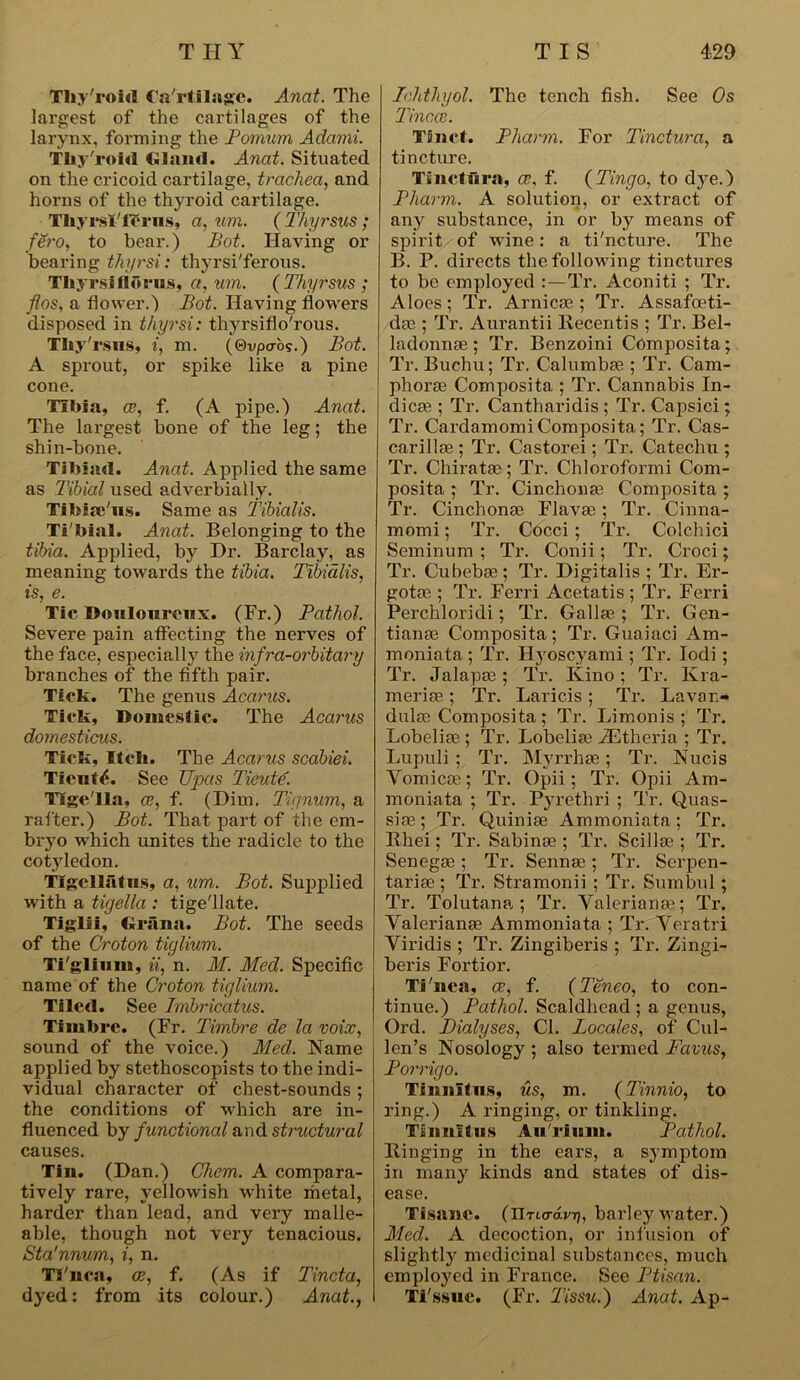 Tliy'roid Ca'rtilage. Anat. The largest of the cartilages of the larynx, forming the Pomum Adcirrii. Thy'roirt Gland. Anat. Situated on the cricoid cartilage, trachea, and horns of the thyroid cartilage. TliyrsI'fPrus, a, um. ( Thyrsus; fero, to bear.) Pot. Having or bearing thyrsi: thyrsi'ferous. Tliyrslflorus, a, um. ( Thyrsus ; flos, a flower.) Bot. Having flowers disposed in thyrsi: thyrsiflo'rous. Thy7 rsus, i, m. (©vpcro?.) Bot. A sprout, or spike like a pine cone. Tilda, ce?, f. (A pipe.) Anat. The largest bone of the leg; the shin-bone. Tibiae!. Anat. Applied the same as Tibial used adverbially. TiMae'us. Same as Tibialis. Ti'bial. Anat. Belonging to the tibia. Applied, by Dr. Barclay, as meaning towards the tibia. Tibialis, is, e. Tic Douloureux. (Fr.) Pathol. Severe pain affecting the nerves of the face, especially the infra-orbitary branches of the fifth pair. Tick. The genus Acarus. Tick, Domestic. The Acarus domesticus. Tick, Itch. The Acarus scabiei. Tieutts See Upas Tieute. Tlge'lla, ce, f. (Dim. Tignum, a rafter.) Bot. That part of the em- bryo which unites the radicle to the cotyledon. Tlgcllatus, a, um. Bot. Supplied with a tigella : tige'llate. Tiglii, firana. Bot. The seeds of the Croton tiglium. Tiglium, ii, n. M. Med. Specific name of the Croton tiglium. Tiled. See Imbricatus. Timbre. (Fr. Timbre de la voix, sound of the voice.) Med. Name applied by stethoscopists to the indi- vidual character of chest-sounds ; the conditions of which are in- fluenced by functional and structural causes. Tin. (Dan.) Chem. A compara- tively rare, yellowish white metal, harder than lead, and very malle- able, though not very tenacious. Sta'nnum, i, n. Tinea, ce, f. (As if Tincta, dyed: from its colour.) Anat., Ichthyol. The tench fish. See Os Tincce. Tinct. Pharm. For Tinctura, a tincture. Tinctura, ce. f. (Tingo, to dye.) Pharm. A solution, or extract of any substance, in or by means of spirit of wine: a ti'ncture. The B. P. directs the following tinctures to be employed :—Tr. Aconiti ; Tr. Aloes ; Tr. Arnicae ; Tr. Assafoeti- das ; Tr. Aurantii Recentis ; Tr. Bel- ladonna ; Tr. Benzoini Composita; Tr. Buchu; Tr. Calumbae ; Tr. Cam- phoras Composita ; Tr. Cannabis In- dies ; Tr. Cantharidis ; Tr. Capsici; Tr. Cardamomi Composita; Tr. Cas- carillae ; Tr. Castorei; Tr. Catechu ; Tr. Chiratae; Tr. Chloroformi Com- posita ; Tr. Cinchonas Composita; Tr. Cinchonae Flavae; Tr. Cinna- momi; Tr. Cocci; Tr. Colchici Seminum ; Tr. Conii; Tr. Croci; Tr. Cubebae ; Tr. Digitalis ; Tr. Er- gotae ; Tr. Ferri Acetatis ; Tr. Ferri Perchloridi; Tr. Gallse ; Tr. Gen- tianae Composita; Tr. Guaiaci Am- moniata ; Tr. Hyoscyami; Tr. Iodi; Tr. Jalapas; Tr. Kino; Tr. Ivra- meriae; Tr. Laricis; Tr. Lavan- dulas Composita; Tr. Limonis ; Tr. Lobeliae ; Tr. Lobelias iEtheria ; Tr. Lupuli ; Tr. Mvrrhae; Tr. Nucis Vomicae; Tr. Opii; Tr. Opii Am- moniata ; Tr. Pyrethri ; Tr. Quas- siae; Tr. Quiniae Ammoniata; Tr. Rhei; Tr. Sabinae ; Tr. Scillae ; Tr. Senegae ; Tr. Sennas ; Tr. Serpen- tariae ; Tr. Stramonii ; Tr. Sumbul; Tr. Tolutana ; Tr. Valerianas; Tr. Valerianae Ammoniata ; Tr. Veratri Viridis ; Tr. Zingiberis ; Tr. Zingi- beris Fortior. Tinea, ce, f. (Teneo, to con- tinue.) Pathol. Scaldhcad ; a genus, Ord. Dialyses, Cl. Locales, of Cul- len’s Nosology ; also termed Favus, Porrigo. Tinnitus, us, m. (Tinnio, to ring.) A ringing, or tinkling. Tinnitus Au'rium. Pathol. Ringing in the ears, a symptom in many kinds and states of dis- ease. Tisane, (nncrdrr), barley water.) Med. A decoction, or infusion of slightly medicinal substances, much employed in France. See Ptisan. Ti'ssue. (Fr. Tissu.) Anat. Ap-