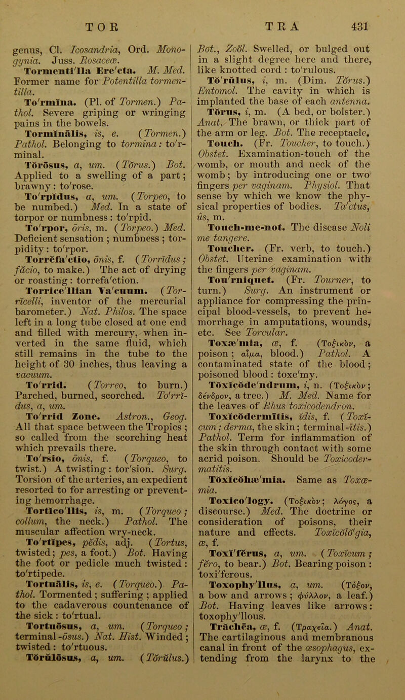 genus, Cl. Icosctndria, Ord. Mono- gynia. Juss. Rosacea. Tormeutilla Ere'cta. M. Med. Former name for Potent ilia tormcn- tilla. To'rmlna. (PI. of Tormen.) Pa- thol. Severe griping or wringing pains in the bowels. Tormlnalis, is, e. (Tormen.) Pathol. Belonging to tormina: to'r- minal. Tbrosus, a, um. (Torus.) Bot. Applied to a swelling of a part; brawny: to'rose. To'rpidus, a, um. (Torpeo, to be numbed.) Med. In a state of torpor or numbness : to'rpid. To'rpor, oris, m. ( Torpeo.) Med. Deficient sensation ; numbness ; tor- pidity : to'rpor. Torrf fa'ctio, onis, f. ( Torridus ; facio, to make.) The act of drying or roasting: torrefa'ction. Torricellian Ya'cuum. (Tor- ricelli, inventor of the mercurial barometer.) Nat. Philos. The space left in a long tube closed at one end and filled with mercury, when in- verted in the same fluid, which still remains in the tube to the height of 30 inches, thus leaving a vacuum. To'r rid. (Torreo, to burn.) Parched, burned, scorched. To'rrl- dus, a, um. To'rrid Zone. Astron., Geog. All that space between the Tropics ; so called from the scorching heat which prevails there. To'rsio, onis, f. (Torqueo, to twist.) A twisting : tor'sion. Surg. Torsion of the arteries, an expedient resorted to for arresting or prevent- ing hemorrhage. Torticollis, is, m. (Torqueo ; collum, the neck.) Pathol. The muscular affection wry-neck. To'rtlpes, pedis, adj. (Tortus, twisted; pes, a foot.) Bot. Having the foot or pedicle much twisted : to'rtipede. Tortiialis, is, e. (Torqueo.) Pa- thol. Tormented ; suffering ; applied to the cadaverous countenance of the sick: to'rtual. Tortndsus, a, um. (Torqueo ; terminal-osus.) Nat. Hist. Winded; twisted: to'rtuous. Tftruldsus, a, um. (Torulus.) Bot., Zool. Swelled, or bulged out in a slight degree here and there, like knotted cord : to'rulous. Td'rulus, i, m. (Dim. Tdrus.) Entomol. The cavity in which is implanted the base of each antenna. Ttirns, i, m. (A bed, or bolster.) Anat. The brawn, or thick part of the arm or leg. Bot. The receptacle. Touch. (Fr. Toucher, to touch.) Ohstet. Examination-touch of the womb, or mouth and neck of the womb; by introducing one or two fingers per vaginam. Physiol. That sense by which we know the phy- sical properties of bodies. Ta'ctus, us, m. Touch-me-not. The disease Noli me tangere. Toucher. (Fr. verb, to touch.) Ohstet. Uterine examination with the fingers per vaginam. Tou'rniquet. (Fr. Tourner, to turn.) Surg. An instrument or appliance for compressing the prin- cipal blood-vessels, to prevent he- morrhage in amputations, wounds, etc. See Torcular. Toxse'mia, ce, f. (Totjucbv, a poison; al/ia, blood.) Pathol. A contaminated state of the blood; poisoned blood: toxe'my. Ttixicihle'mlrum, i, n. (TogNov, SevSpov, a tree.) M. Med. Name for the leaves of Rhus toxicodendron. Toxicftdermltis, idis, f. (Toxi- cum; derma, the skin; terminal -itis.) Pathol. Term for inflammation of the skin through contact with some acrid poison. Should be Toxicoder- matitis. Tttxlcbhje'mia. Same as Toxae- mia. Toxicology. (To£i/cbi/; Ao'yo?, a discourse.) Med. The doctrine or consideration of poisons, their nature and effects. Toxicolo'gia, ce, f. ToxI'fCrus, a, um. (Toxicum ; fero, to bear.) Bot. Bearing poison : toxi'ferous. Toxophy'llns, a, um. (T6£ov, a bow and arrows ; (j>v\\ov, a leaf.) Bot. Having leaves like arrows: toxophy'llous. Trslchea, cc, f. (Tpaxeta.) Anat. The cartilaginous and membranous canal in front of the oesophagus, ex- tending from the larynx to the