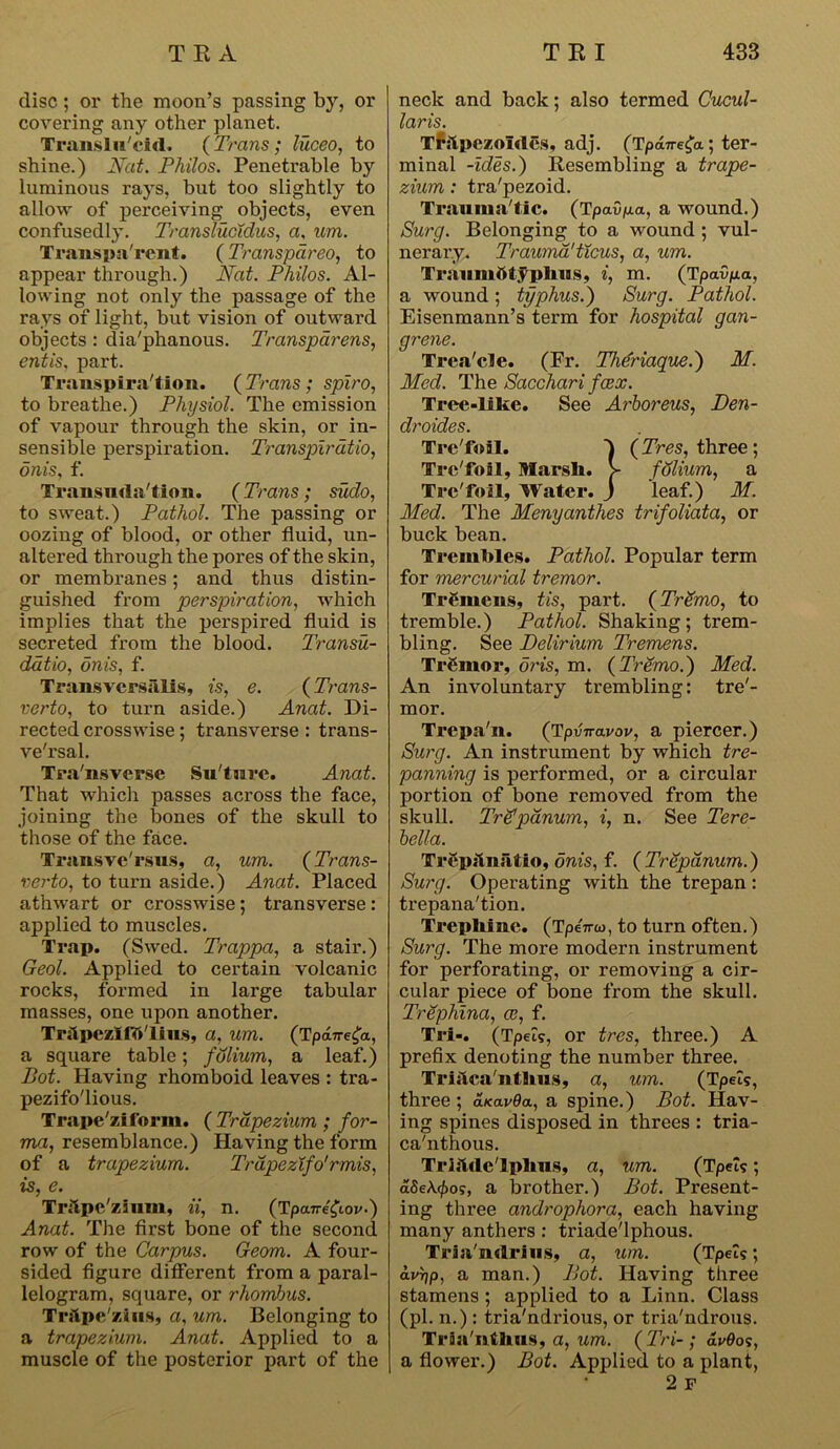 disc; or the moon’s passing by, or covering any other planet. Transln'cid. ( Trans; luceo, to shine.) Nat. Philos. Penetrable by luminous rays, but too slightly to allow of perceiving objects, even confusedly. Translucidus, a, um. Transparent. (Transpdreo, to appear through.) Nat. Philos. Al- lowing not only the passage of the rays of light, but vision of outward objects : dia'phanous. Transparens, entis, part. Transpiration. (Trans ; spiro, to breathe.) Physiol. The emission of vapour through the skin, or in- sensible perspiration. Transpirdtio, dnis. f. Transudation. (Trans; sudo, to sweat.) Pathol. The passing or oozing of blood, or other fluid, un- altered through the pores of the skin, or membranes; and thus distin- guished from perspiration, which implies that the perspired fluid is secreted from the blood. Transu- ddtio, onis, f. Transvcrsalis, is, e. (Trans- verto, to turn aside.) Anat. Di- rected crosswise; transverse : trans- ve'rsal. Tra'nsverse Suture. Anat. That which passes across the face, joining the bones of the skull to those of the face. Transve'rsus, a, um. (Trans- verto, to turn aside.) Anat. Placed athwart or crosswise; transverse : applied to muscles. Trap. (Swed. Trappa, a stair.) Geol. Applied to certain volcanic rocks, formed in large tabular masses, one upon another. Tr&pezIftt'lilLS, a, urn. (Tpaire^a, a square table; folium, a leaf.) Pot. Having rhomboid leaves : tra- pezifo'lious. Trape'ziform. ( Trapezium ; for- ma, resemblance.) Having the form of a trapezium. Trdpezifo'rmis, is, e. Trftpe'zium, ii, n. (Tpane^tov-) Anat. The first bone of the second row of the Carpus. Geom. A four- sided figure different from a paral- lelogram, square, or rhombus. Trftpe'zius, a, um. Belonging to a trapezium. Anat. Applied to a muscle of the posterior part of the neck and back; also termed Cucul- laris. Tfolpezoldes, adj. (Tpane^a; ter- minal -ides.) Resembling a trape- zium : tra'pezoid. Trauma'tlc. (Tpa.0p.a, a wound.) Surg. Belonging to a wound ; vul- nerary. Traumd'ticus, a, um. Traumtttyphus, i, m. (Tpavp-a, a wound; typhus.) Surg. Pathol. Eisenmann’s term for hospital gan- grene. Trea'cle. (Fr. Theriaque.) M. Med. The Sacchari fcex. Tree-lihe. See Arboreus, Den- droides. Trc'foil. 1 (Tres, three ; Trc'foil, Marsh. V folium, a Trc'foil, Water. J leaf.) M. Med. The Menyanthes trifoliata, or buck bean. Trembles. Pathol. Popular term for mercurial tremor. Tremens, tis, part. (TrSmo, to tremble.) Pathol. Shaking; trem- bling. See Delirium Tremens. Tremor, oris, m. (Tremo.) Med. An involuntary tr-embling: tre'- mor. Trepa'n. (Tpvnavov, a piercer.) Surg. An instrument by which tre- panning is performed, or a circular portion of bone removed from the skull. TreJpdnum, i, n. See Tere- bella. TrCpjlufitio, onis, f. (Trepanum.) Surg. Operating with the trepan: trepana'tion. Trephine. (TpeVw, to turn often.) Surg. The more modern instrument for perforating, or removing a cir- cular piece of bone from the skull. Trephina, as, f. Tri-. (Tpel?, or tres, three.) A prefix denoting the number three. TriilcaTitlius, a, um. (Tpet?, three ; aKavda, a spine.) Pot. Hav- ing spines disposed in threes : tria- ca'nthous. TriitcleTphus, a, um. (Tpets; dSe\rf)o?, a brother.) Pot. Present- ing three androphora, each having many anthers: triade'lphous. Traa'ndrius, a, M/n. (Tpets; avrjp, a man.) Pot. Having three stamens ; applied to a Linn. Class (pi. n.) : tria'ndrious, or tria'ndrous. Trfci'nthus, a, um. ( Tri- ; dvOo<;, a flower.) Pot. Applied to a plant, 2 F