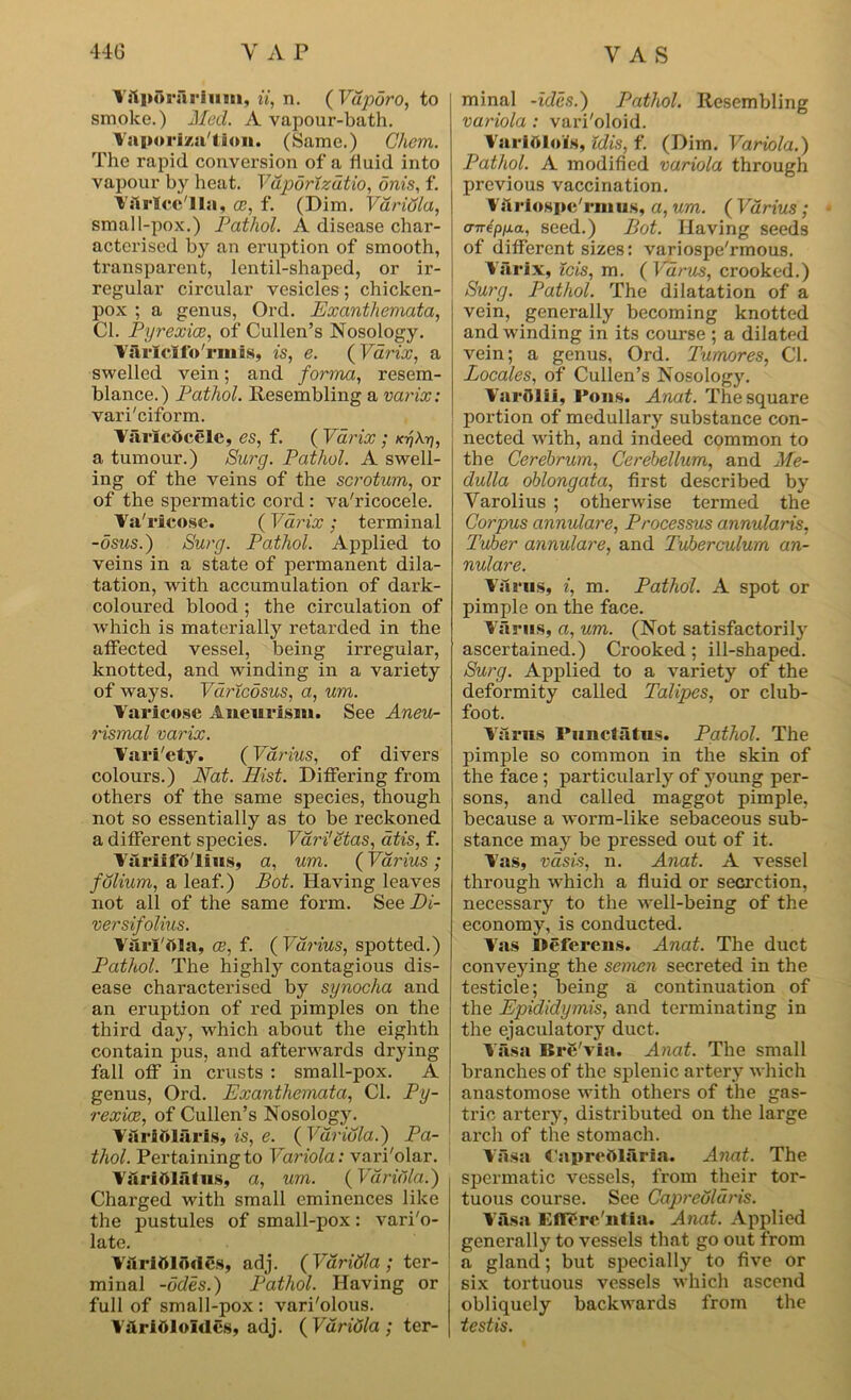 V.lpornrium, ii, xi. ( Vdporo, to smoke.) Med. A vapour-bath. Vaporization. (Same.) Chem. The rapid conversion of a fluid into vapour by heat. Vaportzatio, onis, f. Vslrlcc'lla, ee, f. (Dim. Variola, small-pox.) Pathol. A disease char- acterised by an eruption of smooth, transparent, lentil-shaped, or ir- regular circular vesicles; chicken- pox ; a genus, Ord. Exanthemata, Cl. Pyrexice, of Cullen’s Nosology. Varfclfo'rmis, is, e. (Varix, a swelled vein; and forma, resem- blance. ) Pathol. Resembling a varix: vari'eiform. Varicttcelc, es, f. ( Varix ; x-rikri, a tumour.) Surg. Pathol. A swell- ing of the veins of the scrotum, or of the spermatic cord : va'ricocele. Va'rieose. ( Varix ; terminal -osus.) Surg. Pathol. Applied to veins in a state of permanent dila- tation, with accumulation of dark- coloured blood ; the circulation of which is materially retarded in the affected vessel, being irregular, knotted, and winding in a variety of ways. Varicosus, a, um. Varicose Aneurism. See Aneu- rismal varix. Vari'ety. (Farms, of divers colours.) Nat. Hist. Differing from others of the same species, though not so essentially as to be reckoned a different species. VdrUetas, atis, f. VariifO'lius, a, um. (Vdrius ; folium, a leaf.) Bot. Having leaves not all of the same form. See Di- versifolius. Varl'dla, ce, f. ( Vdrius, spotted.) Pathol. The highly contagious dis- ease characterised by synocha and an eruption of red pimples on the third day, which about the eighth contain pus, and afterwards drying fall off in crusts : small-pox. A genus, Ord. Exanthemata, Cl. Py- rexiee, of Cullen’s Nosology. Varittluris, is, e. ( Variola.') Pa- thol. Pertaining to Variola: vari'olar. Varidlutus, a, um. (Variola.) Charged with small eminences like the pustules of small-pox: vari'o- late. Varitf Imlcs, adj. (Vdridla ; ter- minal -odes.) Pathol. Having or full of small-pox : vari'olous. VilriOloIdes, adj. ( Vdridla ; ter- minal -ides.) Pathol. Resembling variola : vari'oloid. Variolois, Idis, f. (Dim. Variola.) Pathol. A modified variola through previous vaccination. Variospc'rinus, a, um. ( Vdrius; amepijia, seed.) Bot. Having seeds of different sizes: variospe'rmous. Varix, ids, m. {Varus, crooked.) Surg. Pathol. The dilatation of a vein, generally becoming knotted and-winding in its course ; a dilated vein; a genus, Ord. Tumores, Cl. Locales, of Cullen’s Nosology. VarOlil, Pons. Anat. The square portion of medullary substance con- nected with, and indeed common to the Cerebrum, Cerebellum, and Me- dulla oblongata, first described by Yarolius ; otherwise termed the Corpus annulare, Processus annularis, Tuber annulare, and Tuberculum an- nulare. Varus, i, m. Pathol. A spot or pimple on the face. Varus, a, um. (Not satisfactorily ascertained.) Crooked; ill-shaped. Surg. Applied to a variety of the deformity called Talipes, or club- foot. Varus Piinctatus. Pathol. The pimple so common in the skin of the face ; particularly of young per- sons, and called maggot pimple, because a worm-like sebaceous sub- stance may be pressed out of it. Vas, vasis, n. Anat. A vessel through which a fluid or secretion, necessary to the well-being of the economy, is conducted. Vas i»efercns. Anat. The duct conveying the semen secreted in the testicle; being a continuation of the Epididymis, and terminating in the ejaculatory duct. Vasa Brc'via. Anat. The small branches of the splenic artery which anastomose with others of the gas- tric artery, distributed on the large arch of the stomach. Vasa Papreftlaria. Anat. The spermatic vessels, from their tor- tuous course. See Capredldris. Vasa Eflere'ntia. Anat. Applied generally to vessels that go out from a gland; but specially to five or six tortuous vessels which ascend obliquely backwards from the testis.