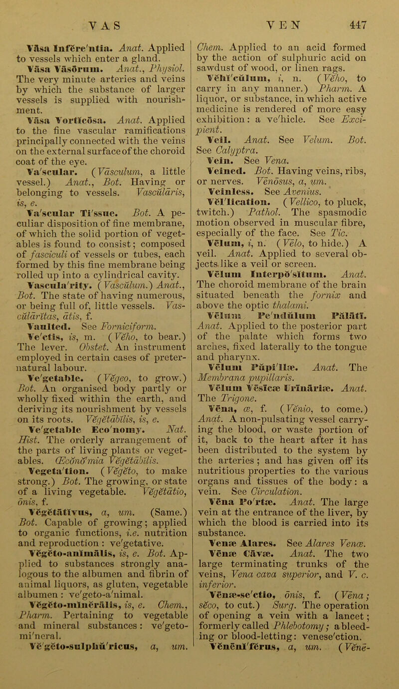 VAsa Inffire'ntia. Anat. Applied to vessels which enter a gland. Vasa Yasorum. Anat., Physiol. The very minute arteries and veins by which the substance of larger vessels is supplied with nourish- ment. Vasa VortlcAsa. Anat. Applied to the fine vascular ramifications principally connected with the veins on the external surface of the choroid coat of the eye. Va'scular. (Vasculum, a little vessel.) Anat., Pot. Having_ or belonging to vessels. Vascularis, is, e. Ya'scular Ti'ssue. Pot. A pe- culiar disposition of fine membrane, of which the solid portion of veget- ables is found to consist; composed of fasciculi of vessels or tubes, each formed by this fine membrane being rolled up into a cylindrical cavity. Yascula'rity. {Vasculum.) Anat., Pot. The state of having numerous, or being full of, little vessels. Vas- cularitas, atis, f. Vaulted. See Forniciform. Ye'ctis, is, m. (Veho, to bear.) The lever. Obstet. An instrument employed in certain cases of preter- natural labour. Vegetable. (Vegeo, to grow.) Pot. An organised body partly or wholly fixed within the earth, and deriving its nourishment by vessels on its roots. Vegetabilis, is, e. Ve'getable Eco'nomy. Nat. Hist. The orderly arrangement of the parts of living plants or veget- ables. (Econo'mia Vegetabilis. Vcgeta'tion. (Veggto, to make strong.) Bot. The growing, or state of a living vegetable. Vegetdtio, onis, f. V6g6 tatty us, a, um. (Same.) Bot. Capable of growing; applied to organic functions, i.e. nutrition and reproduction : ve'getative. Yfiggto-autmalis, is, e. Bot. Ap- plied to substances strongly ana- logous to the albumen and fibrin of animal liquors, as gluten, vegetable albumen : ve'geto-a'nimal. VCgCto-inlneralis, is, e. Chern., Pharm. Pertaining to vegetable and mineral substances: ve'geto- mi'neral. Ye'geto-suljpliu'ricus, a, um. Chem. Applied to an acid formed b}r the action of sulphuric acid on sawdust of wood, or linen rags. VSJit'cuIum, i, n. {Veho, to carry in any manner.) Pharm. A liquor, or substance, in which active medicine is rendered of more easy exhibition: a ve'hicle. See Exci- pient. Veil. Anat. See Velum. Pot. See Calyptra. Vein. See Vena. Y'eined. Bot. Having veins, ribs, or nerves. Vendsus, a, um. Veinless. See Avenius. YCl'lication. ( Vellico, to pluck, twitch.) Pathol. The spasmodic motion observed in muscular fibre, especially of the face. See Tic. Velum, i, n. ( Velo, to hide.) A veil. Anat. Applied to several ob- jects, like a veil or screen. Velum Iutci'p&'situm. Anat. The choroid membrane of the brain situated beneath the fornix and above the optic thalami. Velum Pe'ndulum Palatl. Anat. Applied to the posterior part of the palate which forms two arches, fixed laterally to the tongue and pharynx. Velum Papillae. Anat. The Membrana pupillaris. Velum Vesica) Urinaria). Anat. The Trigone. Vena, ce, f. (Venio, to come.) Anat. A non-pulsating vessel carry- ing the blood, or waste portion of it, back to the heart after it has been distributed to the system by the arteries ; and has given off its nutritious properties to the various organs and tissues of the body: a vein. See Circulation. Vena Porta). Anat. The large vein at the entrance of the liver, by which the blood is carried into its substance. Vena; Alares. See Alares Venae. Verne Cavm. Anat. The two large terminating trunks of the veins, Vena cava superior, and V. c. inferior. Veme-se'ctio, onis, f. {Vena; sSco, to cut.) Surg. The operation of opening a vein with a lancet; formerly called Phlebotomy; a bleed- ing or blood-letting: venese'etion. VCnenl'fCrus, a, um. {V£ne-