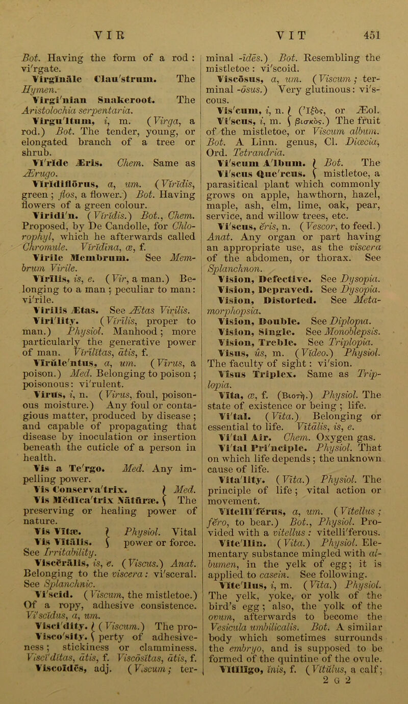 Bot. Haying the form of a rod : vi'rgate. Virglniile Clau'strnm. The Hymen. Virgi'nlan Snakeroot. The A ristolochia serpen tar ia. Yirgii'ltiim, i, m. (Virga, a rod.) Bot. The tender, young, or elongated branch of a tree or shrub. VTrlde JEris. Chem. Same as JErugo. VIrldiflbrus, a, um. (Viridis, green ; flos, a flower.) Bot. Having flowers of a green colour. Viridi'n. (Viridis.) Bot., Chem. Proposed, by De Candolle, for Chlo- rophyl, which he afterwards called Chromule. Viridina, ce, f. Virile Mem brum. See Mem- brum Virile. Ylrllis, is, e. ( Vir, a man.) Be- longing to a man ; peculiar to man: vi'rile. Yirilis .-Etas. See JEtas Vir ills. Virility. (Vlrilis, proper to man.) Physiol. Manhood; more particularly the generative power of man. Virllitas, atis, f. Vlrule'ntus, a, um. (Virus, a poison.) Med. Belonging to poison ; poisonous: vi'rulent. Virus, i, n. (Virus, foul, poison- ous moisture.) Any foul or conta- gious matter, produced by disease ; and capable of propagating that disease by inoculation or insertion beneath the cuticle of a person in health. Vis a Te'rgo. Med. Any im- pelling power. Vis Conserva'trix. ) Med. Vis flfcdlca'trfx Mturse. \ The preserving or healing power of nature. Vis Vitae. V Physiol. Vital Vis Yitiilis. $ power or force. See Irritability. ViscCriilis, is, e. (Viscus.) Anat. Belonging to the viscera: vi'sceral. See Splanchnic. Yi'scid. ( Viscum, the mistletoe.) Of a ropy, adhesive consistence. Vi'scidus, a, um. Visci'dity. ( (Viscum.) The pro- Visco'sity. ( perty of adhesive- ness ; stickiness or clamminess. Viscidttas, atis, f. Viscositas, atis, f. Viscoides, adj. (Viscum; ter- minal -ides.) Bot. Resembling the mistletoe: vi'seoid. ViscSsus, a, um. (Viscum ; ter- minal -osus.) Very glutinous: vi's- cous. Vis'cum, i, n. / (’I|o?, or JEol. Vi'scns, i, m. \ iSiovcos.) The fruit of the mistletoe, or Viscum album. Bot. A Linn, genus, Cl. Dicecia, Ord. Tetrandria. Vi'scum Album. ? Bot. The Vi'scus tfcue'rcus. \ mistletoe, a parasitical plant which commonly grows on apple, hawthorn, hazel, maple, ash, elm, lime, oak, pear, service, and willow trees, etc. Vi'scus, eris, n. ( Vescor, to feed.) Anat. Any organ or part having an appropriate use, as the viscera of the abdomen, or thorax. See Splanchnon. Vision, Defective. See Dysopia. Vision, Depraved. See Dysopia. Vision, Distorted. See Meta- morphopsia. Vision, Double. See Diplopia. Vision, Single. See Monoblepsis. Vision, Treble. See Triplopia. Visits, us, m. (Video.) Physiol. The faculty of sight: vi'sion. Visits Triplex. Same as Trip- lopia. Vita, ce, f. (Btori}.) Physiol. The state of existence or being ; life. Vi'tal. (Vita.) Belonging or essential to life. Vitalis, is, e. Vi'tal Air. Chem. Oxygen gas. Vi'tal Principle. Physiol. That on which life depends ; the unknown cause of life. Vitality. (Vita.) Physiol. The principle of life; vital action or movement. YttclU'fSrns, a, um. ( Vitellus ; fero, to bear.) Bot., Physiol. Pro- vided with a vitellus : vitelli'ferous. Vite'llin. (Vita.) Physiol. Ele- mentary substance mingled with al- bumen, in the yelk of egg; it is applied to casein. See following. Vltc'llus, i, m. ( Vita.) Physiol. The yelk, yoke, or yolk of the bird’s egg ; also, the yolk of the ovum, afterwards to become the Vesicula umbilicalis. Bot. A similar body which sometimes surrounds the embryo, and is supposed to be formed of the quintine of the ovule. Vitiligo, inis, f. ( Vitulus, a calf; 2 G 2