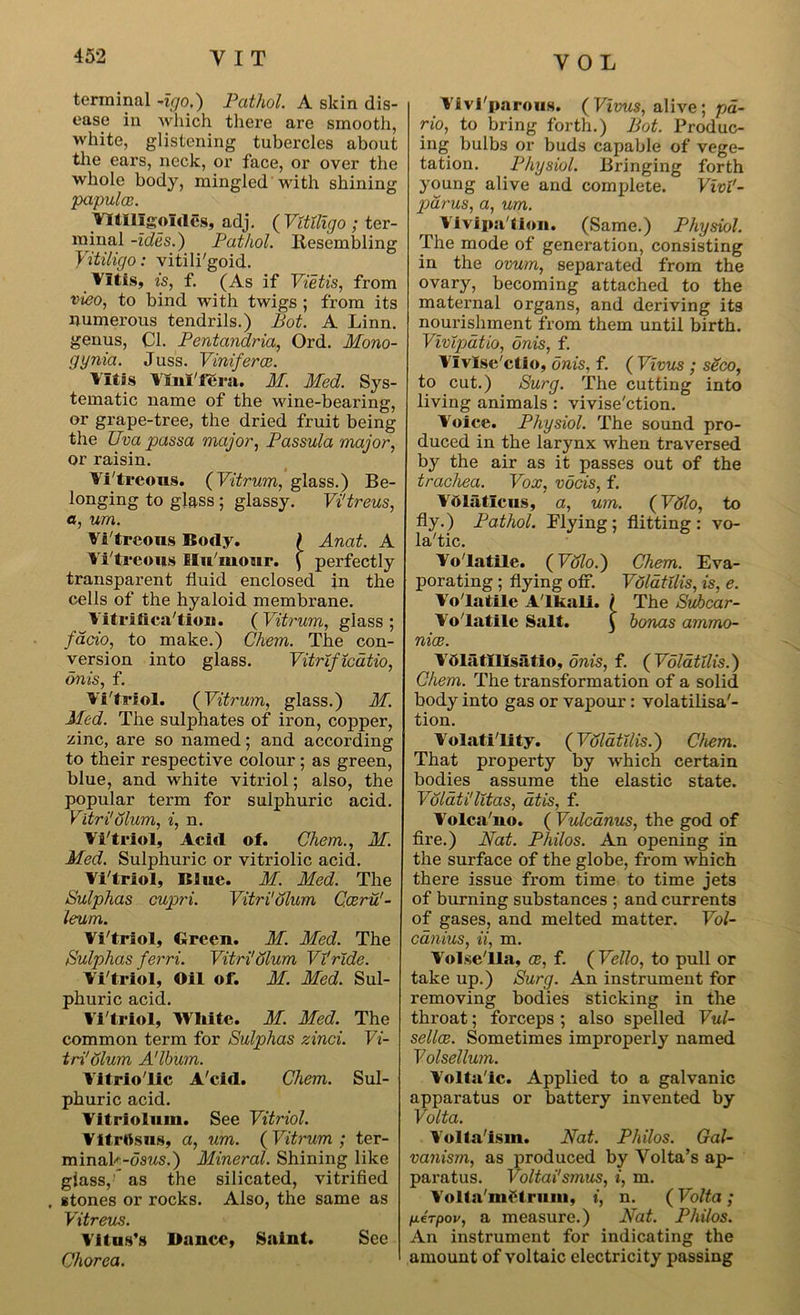 terminal Ago.) Pathol. A skin dis- ease in which there are smooth, white, glistening tubercles about the ears, neck, or face, or over the whole body, mingled with shining papulce. Yltlllgolcles, adj. ( Vitiligo ; ter- minal -ides.) Pathol. Resembling Vitiligo: vitili'goid. Vltis, is, f. (As if Vietis, from vieo, to bind with twigs ; from its numerous tendrils.) Pot. A Linn, genus, Cl. Pentandria, Ord. Mono- gynia. Juss. Viniferce. Vltis Viiil'fera. M. Med. Sys- tematic name of the wine-bearing, or grape-tree, the dried fruit being the Uva passa major, Passula major, or raisin. Yi'treous. (Vitrum, glass.) Be- longing to glass ; glassy. Vi'treus, a, urn. Vitreous Body. ) Anat. A Yi'treous Hu'mour. \ perfectly transparent fluid enclosed in the cells of the hyaloid membrane. Yitrifica'tioii. ( Vitrum, glass ; fa.do, to make.) Chem. The con- version into glass. Vitrificdtio, on is, f. Yi'triol. (Vitrum, glass.) M. Med. The sulphates of iron, copper, zinc, are so named; and according to their respective colour; as green, blue, and white vitriol; also, the popular term for sulphuric acid. Vitri!Slum, i, n. Yi'triol, Acid of. Chem., M. Med. Sulphuric or vitriolic acid. Yi'triol, Blue. M. Med. The Sulphas cupri. Vitri'olum Caeru! - leum. Yi'triol, Green. M. Med. The Sulphas ferri. Vitri'olum Vi!ride. Yi'triol, Oil of. M. Med. Sul- phuric acid. Yi'triol, White. M. Med. The common term for Sulphas zinci. Vi- tri'Slum A'lbum. Vitriolic A'cid. Chem. Sul- phuric acid. Yitriolnm. See Vitriol. YitrOsus, a, um. ( Vitrum ; ter- minak-osws.) Mineral. Shining like glass, * as the silicated, vitrified . stones or rocks. Also, the same as Vitreus. Vitus's Dunce, Saint. See Chorea. Vivi'parous. ( Vivus, alive ; pa- rio, to bring forth.) Bot. Produc- ing bulbs or buds capable of vege- tation. Physiol. Bringing forth young alive and complete. VivV- pdrus, a, um. Yivipa'tion. (Same.) Physiol. The mode of generation, consisting in the ovum, separated from the ovary, becoming attached to the maternal organs, and deriving its nourishment from them until birth. Vivipatio, onis, f. Ylvlse'ctio, onis, f. ( Vivus ; s&co, to cut.) Surg. The cutting into living animals : vivise'etion. Voice. Physiol. The sound pro- duced in the larynx when traversed by the air as it passes out of the trachea. Vox, vocis, f. Ydlaticus, a, um. (VSlo, to fly.) Pathol. Flying; flitting: vo- la'tic. Volatile. (V8lo.) Chem. Eva- porating ; flying off. Vd/dtilis, is, e. Volatile Alkali. I The Suhcar- Yo'latile Salt. £ bonas ammo- nice. Vblatlllsatio, onis, f. ( Volatilis.) Chem. The transformation of a solid body into gas or vapour: volatilisa'- tion. Volatility. (Volatilis.) Chem. That property by which certain bodies assume the elastic state. Volati'litas, atis, f. Yolca'uo. ( Vulcanus, the god of fire.) Nat. Philos. An opening in the surface of the globe, from which there issue from time to time jets of burning substances ; and currents of gases, and melted matter. Vol- ednius, ii, m. Volse'lla, ce, f. ( Velio, to pull or take up.) Surg. An instrument for removing bodies sticking in the throat; forceps ; also spelled Vul- sellee. Sometimes improperly named Volsellum. Voltaic. Applied to a galvanic apparatus or battery invented by Volta. Yolta'ism. Nat. Philos. Gal- vanism, as produced by Volta’s ap- paratus. Voltai'smus, i, m. Yolta'niCtrum, t, n. (Volta ; fjLerpov, a measure.) Nat. Philos. An instrument for indicating the amount of voltaic electricity passing