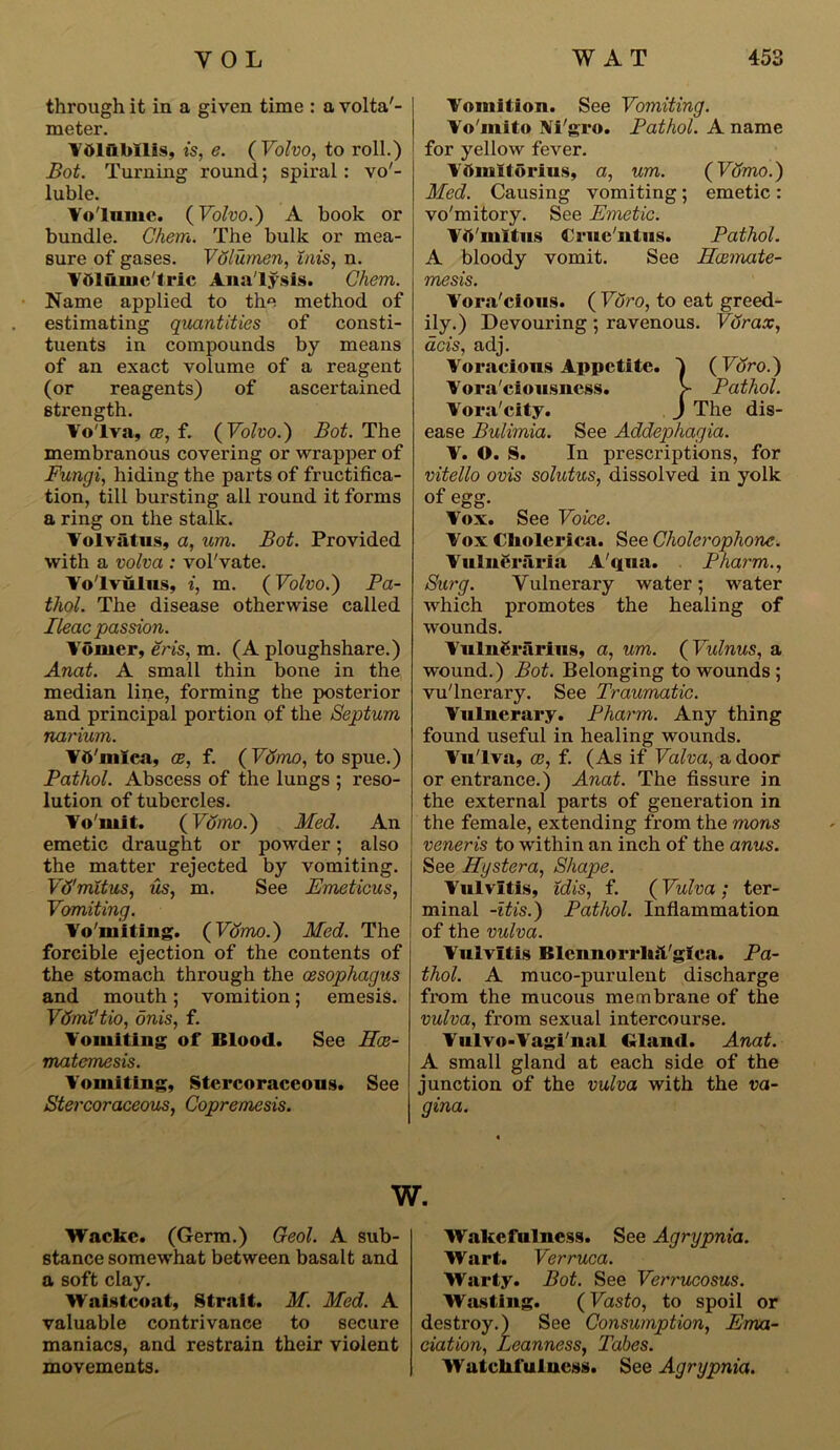 through it in a given time : a volta'- meter. Vdlu bills, is, e. (Volvo, to roll.) Bot. Turning round; spiral: vo'- luble. Volume. (Volvo.) A book or bundle. Chem. The bulk or mea- sure of gases. Vdlumen, tnis, n. Vftlume'tric Analysis. Chem. Name applied to the method of estimating quantities of consti- tuents in compounds by means of an exact volume of a reagent (or reagents) of ascertained strength. Volya, ce, f. (Volvo.) Bot. The membranous covering or wrapper of Fungi, hiding the parts of fructifica- tion, till bursting all round it forms a ring on the stalk. Volviitus, a, um. Bot. Provided with a volva : vol'vate. Volvulus, i, m. (Volvo.) Pa- thol. The disease otherwise called Ileac passion. Vomer, eris, m. (A ploughshare.) Anat. A small thin bone in the median line, forming the posterior and principal portion of the Septum narium. Vd'miea, ce, f. (Vdmo, to spue.) Pathol. Abscess of the lungs ; reso- lution of tubercles. Vo'rnit. (Vdmo.) Med. An emetic draught or powder; also the matter rejected by vomiting. Vd'mitus, us, m. See Emeticus, Vomiting. Vo'miting. (Vdmo.) Med. The forcible ejection of the contents of the stomach through the oesophagus and mouth; vomition; emesis. VdmX'tio, onis, f. Vomiting of Blood. See Hoe- matemesis. Vomiting, Stercoraceous. See Stercoraceous, Copremesis. Wackc. (Germ.) Geol. A sub- stance somewhat between basalt and a soft clay. Waistcoat, Strait. M. Med. A valuable contrivance to secure maniacs, and restrain their violent movements. Vomition. See Vomiting. Vo'mito Ni'gro. Pathol. A name for yellow fever. Vttmltbrius, a, um. (Vdmo.) Med. Causing vomiting; emetic : vo'mitory. See Emetic. Vd'mitus Crue'ntus. Pathol. A bloody vomit. See ITcemate- mesis. Vora'cious. ( Vdro, to eat greed- ily.) Devouring ; ravenous. Vdrax, acis, adj. Voracious Appetite. ) (Vdro.) Vora'ciousness. > Pathol. Vora'city. J The dis- ease Bulimia. See Addephagia. V. O. S. In prescriptions, for vitello ovis solutus, dissolved in yolk of egg. Vox. See Voice. Vox CItolerica. See Cholerophonc. Vulngriiria A'qua. Pharm., Surg. Vulnerary water; water which promotes the healing of wounds. Vulndrarins, a, um. (Vulnus, a wound.) Bot. Belonging to wounds ; vu'lnerary. See Traumatic. Vulnerary. Pharm. Any thing found useful in healing wounds. Vu'lva, cc, f. (As if Valva, a door or entrance.) Anat. The fissure in the external parts of generation in the female, extending from the mons veneris to within an inch of the anus. See Hgstera, Shape. Vulvitis, idis, f. (Vulva ; ter- minal -itis.) Pathol. Inflammation of the vulva. Vulvitis Blennorrlisf'glea. Pa- thol. A muco-purulent discharge from the mucous membrane of the vulva, from sexual intercourse. Vulvo-Vagi'nal Gland. Anat. A small gland at each side of the junction of the vulva with the va- gina. Wakefulness. See Agrypnia. Wart. Verruca. Warty. Bot. See Verrucosus. Wasting. (Vasto, to spoil or destroy.) See Consumption, Ema- ciation, Leanness, Tabes. Watchfulness. See Agrypnia.