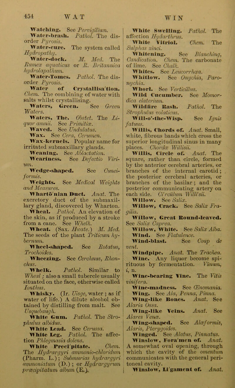 WIN Watching. See Pervigilium. Water-brash. Pathol. The dis- order Pyrosis. Water-cure. The system called Hydropathy. Water-dock. M. Med. The Pumex aquations or P. Britannica hydrolapathum. Water-Tomes. Pathol. The dis- order Pyrosis. Water of Crystallisation. Chem. The combining of water with salts whilst crystallising. Waters, Green. See Green Waters. Waters, The. Obstet. The Li- quor amnii. See Primitice. Waved. See Undulatus. Wax. See Cera, Cerumen. Wax-kernels. Popular name for irritated submaxillary glands. Weaning. See Ablactation. Weariness. See Befectio Viri- um. Wedge-shaped. See Cunei- formis. Weights. See Medical Weights and Measures. Wharto'nian Duct. Anat. The excretory duct of the submaxil- lary gland, discovered by Wharton. Wheal. Pathol. An elevation of the skin, as if produced by a stroke from a cane. See Whelk. Wheat. (Sax. Hwate.) M. Med. The seeds of the plant Triticum hy- bernum. Wheel-shaped. See Potatus, Trochoides. Wheeling. See Cerchnus, Phon- chus. Wrhelk. Pathol. Similar to Wheal; also a small tubercle usually situated on the face, otherwise called lonthus. Whisky. (Ir. Uisge, water ; as if water of life.) A dilute alcohol ob- tained by distilling from malt. See Usquebaugh. White Gum. Pathol. The Stro- phulus albidus. White Lead. See Cerussa. White Leg. Pathol. The affec- tion Phlegmasia dolens. White Preci'pitate. Chem. The Hydrargyri ammonio-chloridum (Pharm. L.); Submurias hydrargyri ammoniatum (D.) ; or Hydrargyrum jjrcecipitatum album (IS.), White Swelling. Pathol. The affection Hgdarthrus. White Vitriol. Chem. The Sulphas zinci. Whitening. See Blanching, Candication. Chem. The carbonate of lime. See Chalk. Whites. See Leucorrhcea. Whitlow. See Onychia, Paro- nychia. Whorl. See Verticillus. Wild Cucumber. See Mornor- dica elaterium. Wildfire Hash. Pathol. The Strophulus volaticus. Will-o’-the-Wisp. See Ignis fatuus. Willis, Chords of. Anat. Small, white, fibrous bands which cross the superior longitudinal sinus in many places. Chordae Willisii. Willis, Circle of. Anat. The square, rather than circle, formed by the anterior cerebral arteries, or branches of the internal carotid; the posterior cerebral arteries, or branches of the basilar; and the posterior communicating artery on each side. Ci'rculum Willi'sii. Willow. See Salix. Willow, Crack. See Salix Fra- gilis. Willow, Great Ronnd-leaved. See Salix Caprea. Willow, White. See Salix Alba. Wind. See Flatulence. Wind-blast. See Coup de vent. Windpipe. Anat. The Trachea. W'ine. Any liquor become spi- rituous by fermentation. Vinum, i, n. Wine-bearing l ine. The FiYis vinifera. Wine-madness. See (Enomania. Wing. See Ala, Penna, Pinna. Wing-like Bones. Anat. See Alaria Ossa. Wing-like Veins. Anat. See Alares Venae. Wing-shaped. See Aleeformis, Alaris, Pterygoides. Winged. See Alatus, Pinnatus. Winslow, Fora'men of. Anat. A somewhat oval opening, through which the cavity of the omentum communicates with the general peri- toneal cavity. i Winslow, Li'gament of. Anat.