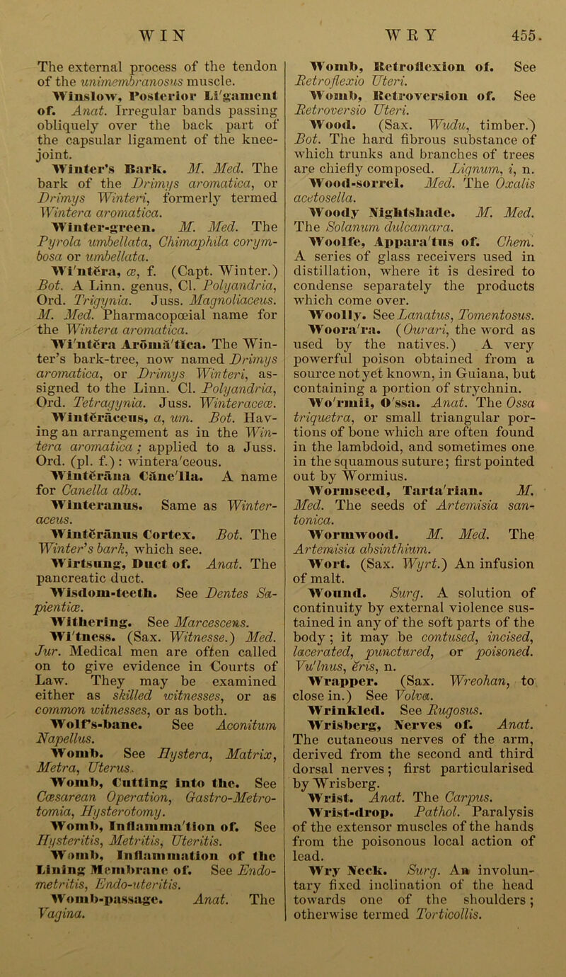 The external process of the tendon of the unimembranosus muscle. Winslow, Posterior Ligament of. Anat. Irregular hands passing obliquely over the back part of the capsular ligament of the knee- joint. Winter’s Bark. M. Med. The bark of the Drimys aromatica, or Drimys Winteri, formerly termed Winter a aromatica. Winter-green. M. Med. The Pyrola umbellata, Chimaphila corym- bosa or umbellata. Wi'ntCra, ce, f. (Capt. Winter.) Bot. A Linn, genus, Cl. Polyandria, Ord. Trigynia. Juss. Magnoliaceus. M. Med. Pharmacopoeial name for the Winter a aromatica. Wi'ntCra AroniiVtlca. The Win- ter’s bark-tree, now named Drimys aromatica, or Dt'imys Winteri, as- signed to the Linn. Cl. Polyandria, Ord. Tetragynia. Juss. Winteracece. WintCraceus, a, um. Bot. Hav- ing an arrangement as in the Win- tera aromatica; applied to a Juss. Ord. (pi. f.) : wintera'ceous. Winteriina Cane'lla. A name for Canella alba. Winteranus. Same as Winter- aceus. Winteranns Cortex. Bot. The Winter’s bark, which see. Wirtsnng, Duet of. Anat. The pancreatic duct. Wisdom-teetli. See Dentes Sa- pientioe. Withering. See Marcescens. Wi tness. (Sax. Witnesse.) Med. Jur. Medical men are often called on to give evidence in Courts of Law. They may be examined either as skilled witnesses, or as common witnesses, or as both. W'olf’s-bane. See Aconitum Napellus. Womb. See Hystera, Matrix, Metra, Uterus. Womb, Cutting into the. See Caesarean Operation, Gastro-Metro- tomia, Hysterotomy. Womb, I n flam ma t ion of. See Hysteritis, Metritis, Uteritis. Womb, Inflammation of tlic Lining Membrane of. See Endo- metritis, Endo-nteritis. Womb-passage. Anat. The Vagina. Womb, Retroflexion of. See Retroflexio Uteri. Womb, Retroversion of. See Retroversio Uteri. Wood. (Sax. Wudu, timber.) Bot. The hard fibrous substance of which trunks and branches of trees are chiefly composed. Lignum, i, n. Wood-sorrel. Med. The Oxalis acetosella. Woody Nightshade. M. Med. The Solanum dulcamara. Woolfe, Apparatus of. Chem. A series of glass receivers used in distillation, where it is desired to condense separately the products which come over. Woolly. SeeLanatus, Tomentosus. Woora'ra. (Ourari, the word as used by the natives.) A very powerful poison obtained from a source not yet known, in Guiana, but containing a portion of strychnin. Wo'rmii, O'ssa. Anat. The Ossa triquetra, or small triangular por- tions of bone which are often found in the lambdoid, and sometimes one in the squamous suture; first pointed out by Wormius. Wormseed, Tarta'rian. M. Med. The seeds of Artemisia san- tonica. Wormwood. M. Pled. The Artemisia absinthium. Wort. (Sax. Wyrt.) An infusion of malt. Wound. Burg. A solution of continuity by external violence sus- tained in any of the soft parts of the body ; it may be contused, incised, lacerated, punctured, or poisoned. Vu'lnus, eris, n. Wrapper. (Sax. Wreohan, to close in.) See Volva. Wrinkled. See Rugosus. Wrisberg, Nerves of. Anat. The cutaneous nerves of the arm, derived from the second and third dorsal nerves; first particularised by Wrisberg. Wrist. Anat. The Carpus. Wrist-drop. Pathol. Paralysis of the extensor muscles of the hands from the poisonous local action of lead. Wry Neck. Burg. An involun- tary fixed inclination of the head towards one of the shoulders; otherwise termed Torticollis.
