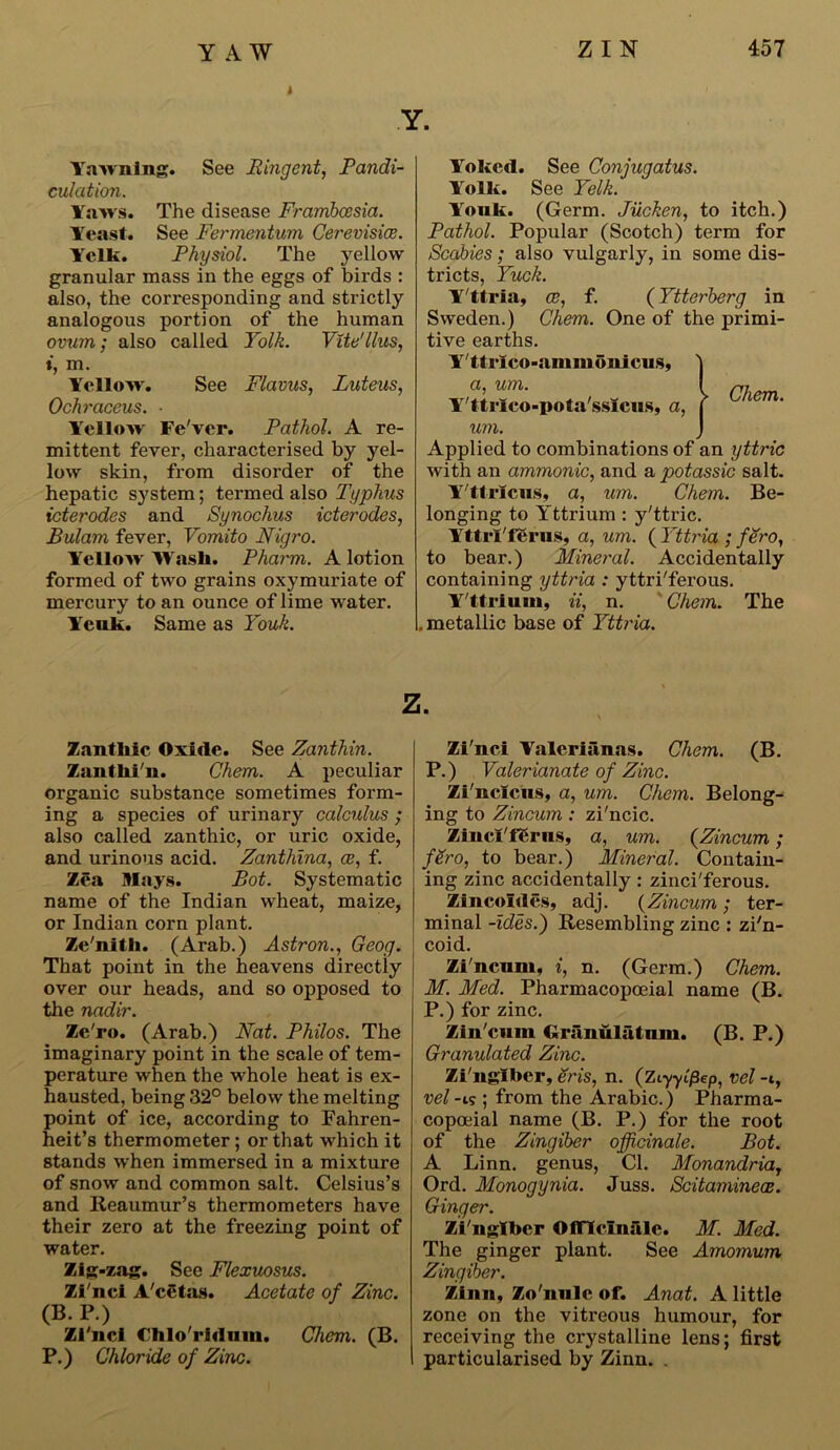 YAW Yawning. See Ringent, Pandi- culation. Yaws. The disease Frambcesia. Yeast. See Fermentum Cerevisiee. Yelk. Physiol. The yellow granular mass in the eggs of birds : also, the corresponding and strictly analogous portion of the human ovum; also called Yolk. Vite'llus, i, m. Yellow. See Flavus, Luteus, Ochraceus. • Yellow Fe'ver. Pathol. A re- mittent fever, characterised by yel- low skin, from disorder of the hepatic system; termed also Typhus icterodes and Synochus icterodes, Bulam fever, Vomito Nigro. Yellow Wash. Pharm. A lotion formed of two grains oxymuriate of mercury to an ounce of lime water. Ycuk. Same as Youk. Zanthic Oxide. See Zanthin. /nothi n. Chem. A peculiar organic substance sometimes form- ing a species of urinary calculus ; also called zanthic, or uric oxide, and urinous acid. Zantliina, a?, f. Zea Mays. Pot. Systematic name of the Indian wheat, maize, or Indian corn plant. Zc'nith. (Arab.) Astron., Geog. That point in the heavens directly over our heads, and so opposed to the nadir. Ze'ro. (Arab.) Nat. Philos. The imaginary point in the scale of tem- perature when the whole heat is ex- hausted, being 32° below the melting point of ice, according to Fahren- heit’s thermometer ; or that which it stands when immersed in a mixture of snow and common salt. Celsius’s and Reaumur’s thermometers have their zero at the freezing point of water. Zig-zag. See Flexuosus. Zi'nci A'cetas. Acetate of Zinc. (B. P.) Zi'nci Chlo'ridnm. Chem. (B. P.) Chloride of Zinc. Yoked. See Conjugatus. Yolk. See Yelk. Youk. (Germ. Jucken, to itch.) Pathol. Popular (Scotch) term for Scabies; also vulgarly, in some dis- tricts, Yuck. Y'ttria, cc, f. (Ytterberg in Sweden.) Chem. One of the primi- tive earths. Y'ttrico-anunonicus, ) «> um• i Chem Y'ttrlco-pota'ssicus, a, j um. ) Applied to combinations of an yttric with an ammonic, and a potassic salt. Y'ttrlcus, a, um. Chem. Be- longing to Yttrium : y'ttric. Yttri'fecus, a, um. ( Yttria ; fero, to bear.) Mineral. Accidentally containing yttria : yttri'ferous. Y'ttriuin, ii, n. ' Chem. The . metallic base of Yttria. Zi'nci Yalerianas. Chem. (B. P.) Valerianate of Zinc. Zi'nciciis, a, um. Chem. Belong- ing to Zincum : zi'ncic. Zinci'fgrus, a, um. (.Zincum; fero, to bear.) Mineral. Contain- ing zinc accidentally: zinci'ferous. Zincoides, adj. (Zincum; ter- minal -ides.) Resembling zinc : zi'n- coid. Zi ncum, i, n. (Germ.) Chem. M. Med. Pharmacopoeial name (B. P.) for zinc. Zin'cum Grunulatnm. (B. P.) Granulated Zinc. Zi'ngibcr, eris, n. (Ziyyifiep, vel -i, vel-i? ; from the Arabic.) Pharma- copceial name (B. P.) for the root of the Zingiber officinale. Pot. A Linn, genus, Cl. Monandria7 Ord. Monogynia. Juss. Scitaminece. Ginger. Zi'nglber Officinale. M. Med. The ginger plant. See Amomum Zingiber. Zinn, Zo'nulc of. Anat. A little zone on the vitreous humour, for receiving the crystalline lens; first particularised by Zinn.
