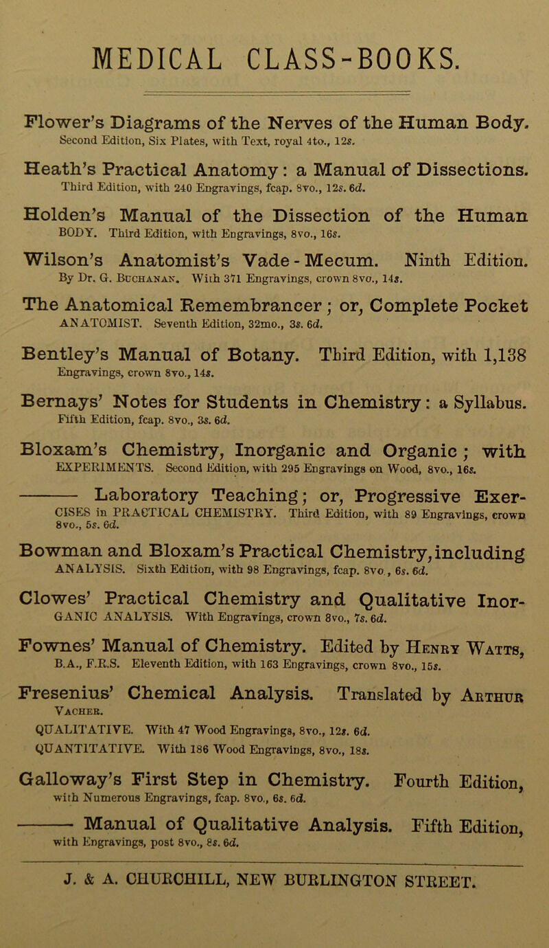 MEDICAL CLASS-BOOKS. Flower’s Diagrams of the Nerves of the Human Body. Second Edition, Six Plates, with Text, royal 4to., 12s. Heath’s Practical Anatomy : a Manual of Dissections. Third Edition, with 240 Engravings, fcap. 8vo., 12s. 6d. Holden’s Manual of the Dissection of the Human BODY. Third Edition, with Engravings, 8vo., 16s. Wilson’s Anatomist’s Vade-Mecum. Ninth Edition. By Dr. G. Bcchanan. With 371 Engravings, crown 8vo., 14s. The Anatomical Remembrancer; or, Complete Pocket ANATOMIST. Seventh Edition, 32mo., 3s. 6d. Bentley’s Manual of Botany. Third Edition, with 1,138 Engravings, crown 8vo., 14s. Bernays’ Notes for Students in Chemistry: a Syllabus. Fifth Edition, fcap. 8vo., 3s. 6d. Bloxam’s Chemistry, Inorganic and Organic ; with EXPERIMENTS. Second Edition, with 295 Engravings on Wood, 8vo., 16s. Laboratory Teaching; or, Progressive Exer- CISES in PRACTICAL CHEMISTRY. Third Edition, with 89 Engravings, crown 8vo., 5s. 6d. Bowman and Bloxam’s Practical Chemistry, including ANALYSIS. Sixth Edition, with 98 Engravings, fcap. 8vo , 6s. 6d. Clowes’ Practical Chemistry and Qualitative Inor- GANIC ANALYSIS. With Engravings, crown 8vo., 7s. 6d. Fownes’ Manual of Chemistry. Edited by Henry Watts, B.A., F.R.S. Eleventh Edition, with 163 Engravings, crown 8vo., 15s. Fresenius’ Chemical Analysis. Translated by Arthur Vacheb. QUALITATIVE. With 47 Wood Engravings, 8vo., 12s. 6d. QUANTITATIVE With 186 Wood Engravings, 8vo., 18s. Galloway’s First Step in Chemistry. Fourth Edition, with Numerous Engravings, fcap. 8vo., 6s. 6d. Manual of Qualitative Analysis. Fifth Edition, with Engravings, post 8vo., 8s. 6d.