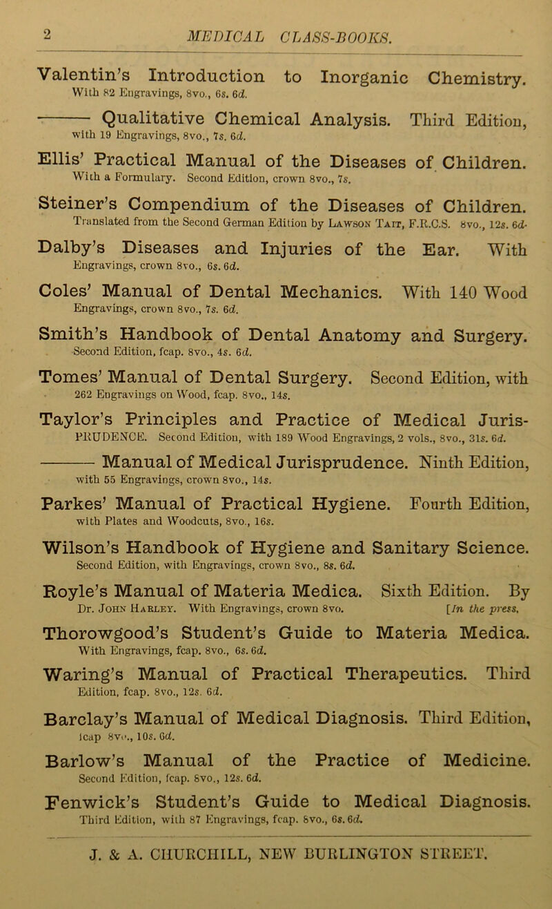 Valentin’s Introduction to Inorganic Chemistry. With 82 Engravings, 8vo., 6s. 6d. Qualitative Chemical Analysis. Third Edition, with 19 Engravings, 8vo., 7s. 6d. Ellis’ Practical Manual of the Diseases of Children. With a Formulary. Second Edition, crown 8vo., 7s. Steiner’s Compendium of the Diseases of Children. Translated from the Second German Edition by Lawson Tait, F.R.C.S. 8vo., 12s. 6cJ- Dalby’s Diseases and Injuries of the Ear. With Engravings, crown 8vo., 6s. 6d. Coles’ Manual of Dental Mechanics. With 140 Wood Engravings, crown 8vo., 7s. 6d. Smith’s Handbook of Dental Anatomy and Surgery. Second Edition, fcap. 8vo., 4s. 6d. Tomes’ Manual of Dental Surgery. Second Edition, with 262 Engravings on Wood, fcap. 8vo„ 14s. Taylor’s Principles and Practice of Medical Juris- PRUDENCE. Second Edition, with 189 Wood Engravings, 2 vols., 8vo., 31s. 6d. Manual of Medical Jurisprudence. Ninth Edition, with 55 Engravings, crown 8vo., 14s. Parkes’ Manual of Practical Hygiene. Fourth Edition, with Plates and Woodcuts, 8vo., 16s. Wilson’s Handbook of Hygiene and Sanitary Science. Second Edition, with Engravings, crown 8vo., 8s. 6d. Royle’s Manual of Materia Medica. Sixth Edition. By Dr. John Harley. With Engravings, crown 8vo. [In the press, Thorowgood’s Student’s Guide to Materia Medica. With Engravings, fcap. 8vo., 6s. 6d. Waring’s Manual of Practical Therapeutics. Third Edition, fcap. 8vo., 12s. 6d. Barclay’s Manual of Medical Diagnosis. Third Edition, leap 8vi’., 10s. 6d. Barlow’s Manual of the Practice of Medicine. Second Edition, fcap. Svo., 12s. 6d. Fenwick’s Student’s Guide to Medical Diagnosis. Third Edition, with 87 Engravings, fcap. 8vo., 6s. 6d.