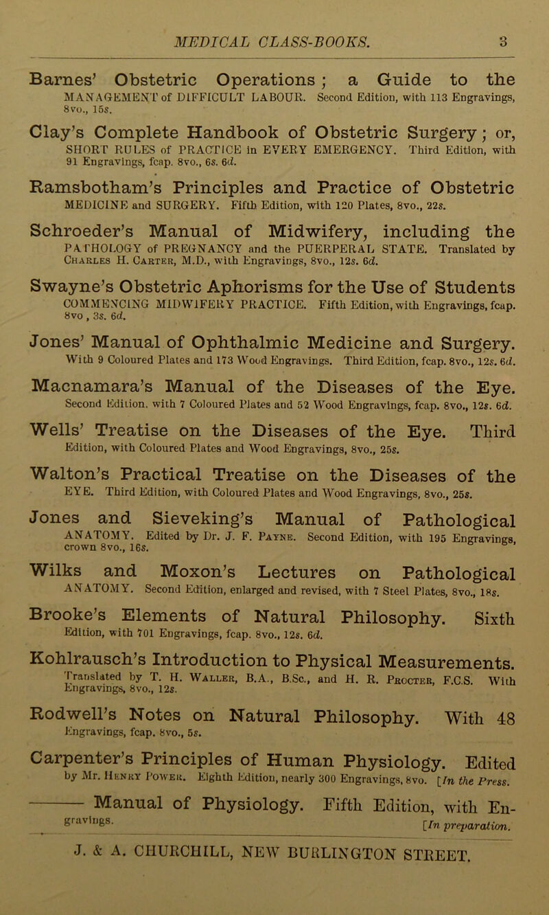 Barnes’ Obstetric Operations ; a Guide to the MANAGEMENT of DIFFICULT LABOUR. Second Edition, with 113 Engravings, 8vo., 15s. Clay’s Complete Handbook of Obstetric Surgery; or, SHORT RULES of PRACTICE in EVERY EMERGENCY. Third Edition, with 91 Engravings, fcap. 8vo., 6s. 6cL Ramsbotham’s Principles and Practice of Obstetric MEDICINE and SURGERY. Fifth. Edition, with 120 Plates, 8vo., 22s. Schroeder’s Manual of Midwifery, including the PATHOLOGY of PREGNANCY and the PUERPERAL STATE. Translated by Charles H. Carter, M.D., with Engravings, 8vo., 12s. 6d. Swayne’s Obstetric Aphorisms for the Use of Students COMMENCING MIDWIFERY PRACTICE. Fifth Edition, with Engravings, fcup. 8 vo , 3s. 6d. Jones’ Manual of Ophthalmic Medicine and Surgery. With 9 Coloured Plates and 173 Wood Engravings. Third Edition, fcap. 8vo., 12s. 6d. Macnamara’s Manual of the Diseases of the Eye. Second Edition, with 7 Coloured Plates and 52 Wood Engravings, fcap. 8vo., 12s. 6d. Wells’ Treatise on the Diseases of the Eye. Third Edition, with Coloured Plates and Wood Engravings, 8vo., 25s. Walton’s Practical Treatise on the Diseases of the EYE. Third Edition, with Coloured Plates and Wood Engravings, 8vo., 25s. Jones and Sieveking’s Manual of Pathological ANATOMY. Edited by Dr. J. F. Payne. Second Edition, with 195 Engravings crown 8vo., 16s. Wilks and Moxon’s Lectures on Pathological ANATOMY. Second Edition, enlarged and revised, with 7 Steel Plates, 8vo., 18s. Brooke’s Elements of Natural Philosophy. Sixth Edition, with 701 Engravings, fcap. 8vo., 12s. 6d. Kohlrausch’s Introduction to Physical Measurements. Translated by T. H. Waller, B.A., B.Sc., and H. R. Procter, F.C.S. With Engravings, 8vo., 12s. Rodwell’s Notes on Natural Philosophy. With 48 Engravings, fcap. 8vo., 5s. Carpenter’s Principles of Human Physiology. Edited by Mr. Henry Power. Eighth Edition, nearly 300 Engravings, 8vo. [/n the Press. Manual of Physiology. Fifth Edition, with En- gravings. [/n 'preparation.