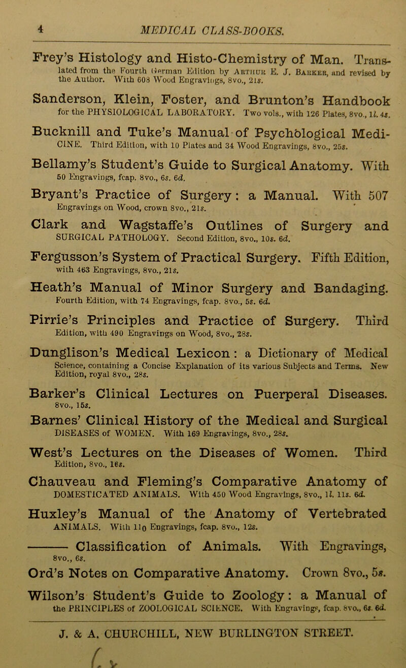 Frey’s Histology and Histo-Chemistry of Man. Trans- lated from the Fourth Kerman Edition by Abtiutk E. J. Bauker, and revised by the Author. With 608 Wood Engravings, 8vo., 2ls. Sanderson, Klein, Foster, and Brnnton’s Handbook for the PHYSIOLOGICAL LABORATORY. Two vols., with 126 Plates, 8vo., It. 4s. Bucknill and Tuke’s Manual of Psychological Medi- C1NE. Third Edition, with 10 Plates and 34 Wood Engravings, 8vo., 25s. Bellamy’s Student’s Guide to Surgical Anatomy. With 50 Engravings, fcap. 8vo., 6s. 6d. Bryant’s Practice of Surgery: a Manual. With 507 Engravings on Wood, crown 8vo., 21s. Clark and Wagstaffe’s Outlines of Surgery and SURGICAL PATHOLOGY. Second Edition, 8vo., 10s. 6d. Fergusson’s System of Practical Surgery. Fifth Edition, with 463 Engravings, 8vo., 21s. Heath’s Manual of Minor Surgery and Bandaging. Fourth Edition, with 74 Engravings, fcap. 8vo., 5s. 6<f. Pirrie’s Principles and Practice of Surgery. Third Edition, with 490 Engravings on Wood, 8vo., 28s. Dunglison’s Medical Lexicon : a Dictionary of Medical Science, containing a Concise Explanation of its various Subjects and Terms. New Edition, royal 8vo., 28s. Barker’s Clinical Lectures on Puerperal Diseases. 8vo., 15s. Barnes’ Clinical History of the Medical and Surgical DISEASES of WOMEN. With 169 Engravings, 8vo., 28s. West’s Lectures on the Diseases of Women. Third Edition, 8vo., 16s. Chauveau and Fleming’s Comparative Anatomy of DOMESTICATED ANIMALS. With 450 Wood Engravings, 8vo., 11. 11s. 6d. Huxley’s Manual of the Anatomy of Vertebrated ANIMALS. With 11 o Engravings, fcap. 8vo., 12s. Classification of Animals. With Engravings, 8vo., 6s. Ord’s Notes on Comparative Anatomy. Crown 8vo., 5s. Wilson’s Student’s Guide to Zoology: a Manual of the PRINCIPLES of ZOOLOGICAL SCIENCE. With Engraving?, fcap. 8vo., 6s. 6d.