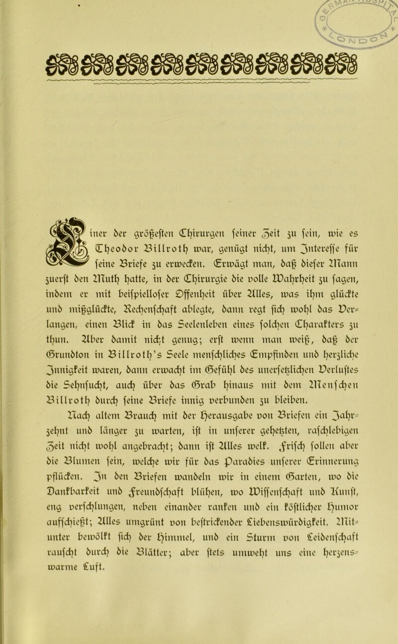 iner 6er gröfeften Chirurgen feiner ^eit 51t fein, mie es '[$) ^^o6or Billrotf} mar, genügt nid}t, um jntereffe für m? feine Briefe 511 ermecfen. <£rmägt man, 6afj öiefer ZHann juerft 6en Haiti} fyatte, in 6er Chirurgie 6ie oolle XOal^rt^eit 5U fagen, in6em er mit beifpiellofer 0ffenl}eit über Stiles, mas if?m glücfte un6 mifglüdte, Bed}enfd}aft ablegte, 6ann regt fid} moI}l 6as Per* langen, einen Blicf in 6as Seelenleben eines folgen (Efyarafters 511 tfyun. Hber 6amit nicht genug; erft menn man meifj, 6af 6er (ßrunbton in Billrotfy’s Seele menfd}lid}es (£mpfin6en un6 fyerjlicbe Jnnigfeit maren, 6ann ermaßt im (£>efiil}l 6es unerfetdidjen Perluftes 6ie Sel}nfud}t, and} über 6as ©rab fyinaus mit 6em HTenfcfyen B i11r011? 6urd} feine Briefe innig oerbun6en 511 bleiben. Bad} altem Brand} mit 6er Verausgabe uoit Briefen ein 3a^?r' 5et}tit un6 länger 511 märten, ift in unferer gelebten, rafd}lebigen 5eit nid}t mol}l angebrad}t; 6ann ift Stiles melf. ,frifd} follert aber 6ie Blumen fein, melcbe mir für 6as para6ies unferer (Erinnerung pflügen. 3n &en Briefen man6eln mir in einem ©arten, mo 6ie Panfbarfeit un6 ^reun6fd}aft blühen, mo XDiffenfdjaft 11116 Hunft, eng Derfdjlungen, neben einan6er ranfeu nit6 ein föftlicfyer Vumor auffd}ief?t; Blies umgrünt uon beftricfenber £iebensmür6igfeit. 21iit= unter bemölft fid} 6er Villinic’l/ un6 ein Sturm uon £ei6enfd}aft raufd}t 6urd} 6ie Blätter; aber ftets untmel}t uns eine t}er$ens* marme £uft.