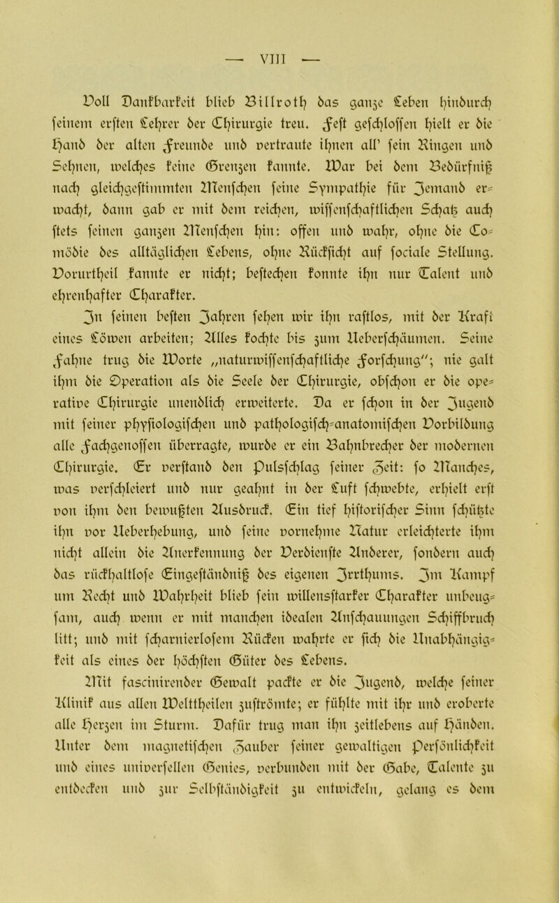 Poll Danfbarfeit blieb Billroth bas ganje £ebeu fyinburcfy feinem erftert £el]rer ber Chirurgie treu. Jeft gefd)loffen hielt er bie f}anb ber alten Jreunbe unb pertraute teilen all1 fein Hingen unb Seinen, welches feine ©reuten fannte. H)ar bei bcm Bebiirfnif? nach gleidjgeftimmten HTenfchen feine Sympathie für 3eman& er* tpacfyt, bann gab er mit bem reichen, tpiffenfdjaftlidjen Sd)at5 auch ftets feinen gaujeu 2Ttenfd)en b?in: offen unb wahr, ohne bie Co* möbie bes alltäglichen Sehens, ohne Hücffid)t auf fociale Stellung. Porurtheil fannte er nid}t; beftechen fonnte ihn nur Caleut unb ehrenhafter Charafter. 3n feinen beften 3ahren fehen mir ihn raftlos, mit ber Kraft eines Soweit arbeiten; Hlles fod)te bis 511m Ueberfdjäumen. Seine Jahne trug bie IDorte „naturwiffenfchaftliche Jorfchuttg; nie galt ihm bie Operation als bie Seele ber Chirurgie, obfd)on er bie ope* ratipe Chirurgie uuenblich erweiterte. Da er fdjou in ber 3u9en^ mit feiner phyfiologifdjeu unb pathologifdj'anatomifchen Porbilbung alle Jachgenoffeu überragte, mürbe er ein Bahnbrecher ber moberuen Chirurgie. Cr perftaub beu pulsfd]Iag feiner ^eit: fo HTandjes, mas perfchleiert unb nur geahnt in ber Cuft fdjmebte, erhielt erft pou ihm beu bemühten Husbrucf. Cin tief I^iftorifd^er Sinn fdjüfete ihn por Heberhebung, unb feine pornehme Hatur erleichterte ihm nid}t allein bie Huerfeunung ber Perbieufte Hnberer, fonberu and} bas n'icfhaltlofe Cingeftänbnifj bes eigenen 3rrthums. 3m Kampf um Hecht unb IDahrheit blieb fein millensftarfer Charafter unbeug* fam, aud] wenn er mit manchen ibealen Hnfdjauuugeu Schiffbruch litt; unb mit fcharuierlofem Hiicfeu mährte er ftd} bie Unabhängig* feit als eines ber haften (güter bes Gebens. HTit fasciuirenber (gemalt pacfte er bie 3u9enb, welche feiner Klinif aus allen IDelttheileu juftrömte; er fühlte mit ihr unb eroberte alle perjcu im Sturm. Dafür trug man ihn jeitlebeus auf fjänbeti. Unter bem maguetifdjeu Räuber feiner gewaltigen perföulidjfeit unb eines uniperfelleu (genies, perbuuben mit ber (gäbe, Calcnte 511 entbecfen unb 5111- Selbftäubigfeit 511 eutmiefelu, gelang es bem