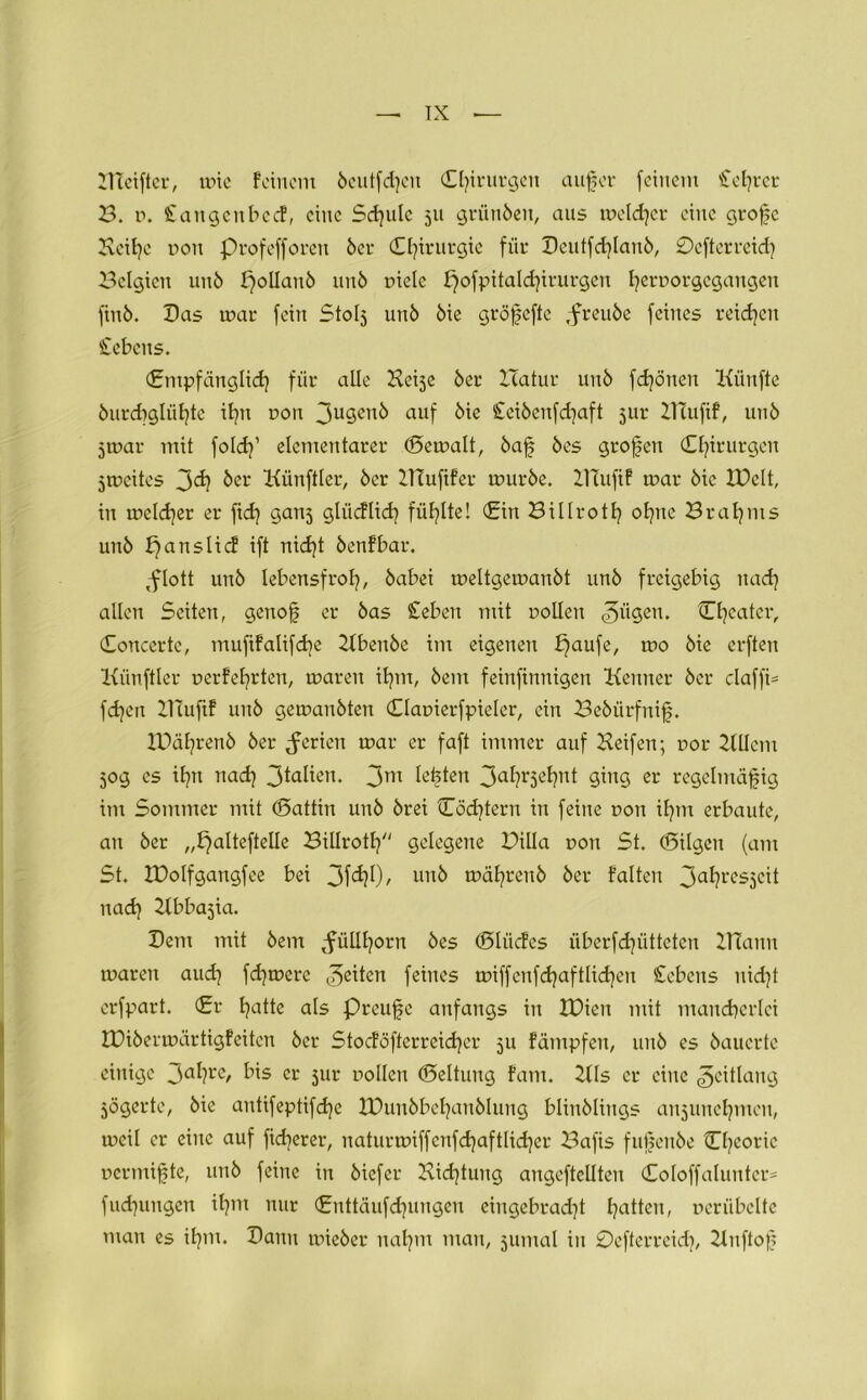 — TX Bleifter, wie Feinem 6eutfd}cn (Chirurgen aufjer feinem Cetjrer B. i\ £angcubecf, eine Sdjule 511 griinbeit, aus welcher eine grofe Kcihc non profefforen 6er Chirurgie für Bcutfd]lau6, 0efterreich Belgien uuö i)olIau6 un6 uielc i7ofpitald)irurgen fyernorgcgangeit fin6. Bas war fein Stolj un6 6ie gröjjefte ,freu6e feines reichen Gebens. (Empfänglid] für alle Beije 6er XTatur un6 fdjöncn Künfte 6urd)glü^te itjn t>oit 3uSen^ auf £ei6enfchaft 5ur KlufiF, 11116 jwar mit foldf elementarer (Gewalt, 6af 6es grofen Chirurgen ^weites 3<h 6er Künftler, 6er KlufiFer wur6e. KTufif war 6ic IPclt, in welcher er ftdj ganj glücFlich füllte! (Ein Billroth ohne Brahms un6 fjanslicf ift nicht 6en!bar. ^flott un6 lebensfroh, 6abei weltgewan6t un6 freigebig nach allen Seiten, gen oh er 6as £eben mit Dollen ,?)ügen. Chcater, (Concerte, muftFalifcbe Kbeit6e im eigenen bjaufe, wo 6ie erften Kiinftler oerFehrten, waren ihm, 6em feinfinnigen Kenner 6er claffi= fdjen Kluft! uu6 gewan6ten Claoierfpieler, ein Be6ürfnif. IBähren6 6er Serien war er faft immer auf Keifen; r>or KUcm 50g cs ihn nach 3taIien. 3m festen 3^hr3e^nt ging er regelmäßig im Sommer mit (Sattin un6 6rei Cöchtern in feine t>on ihm erbaute, an 6er „^alteftelle Billroth gelegene Billa r>on St. (Bilgen (am St. IDolfgangfee bei 31^0/ un6 währen6 6er Falten 3afyl'es3cit nach Kbba^ia. Bern mit 6em tfüllhorn 6es (SliicFcs überfdjütteten Klann waren aud] fernere feiten feines wiffcnfd^aftlid^en Cebeits nid)t erfpart. (£v h<dte als Preuße anfangs in IBien mit mancherlei XDi6erwärtigFeitcn 6er Stocföfterreidjer 311 Fämpfen, un6 es 6aucrte einige 3cd?re> ^s er jur sollen (Seltung Farn. KIs er eine ^eitlang jögerte, 6ic antifeptifdje 10uu6bchan6lung blin6lings aujunchmcu, weil er eine auf fidlerer, naturwiffenfd)aftlid)er Bafis fußen6e Chcoric uermifte, un6 feine in 6iefer Kidjtung angeftcllten (EoloffaIuntcr= fuchungen ihm nur (Enttäufdjungen eiugebrad7t haden, oeriibclte man es ihm. Bann wie6er nahm man, jirntal in £)cfterreid), Knftoß