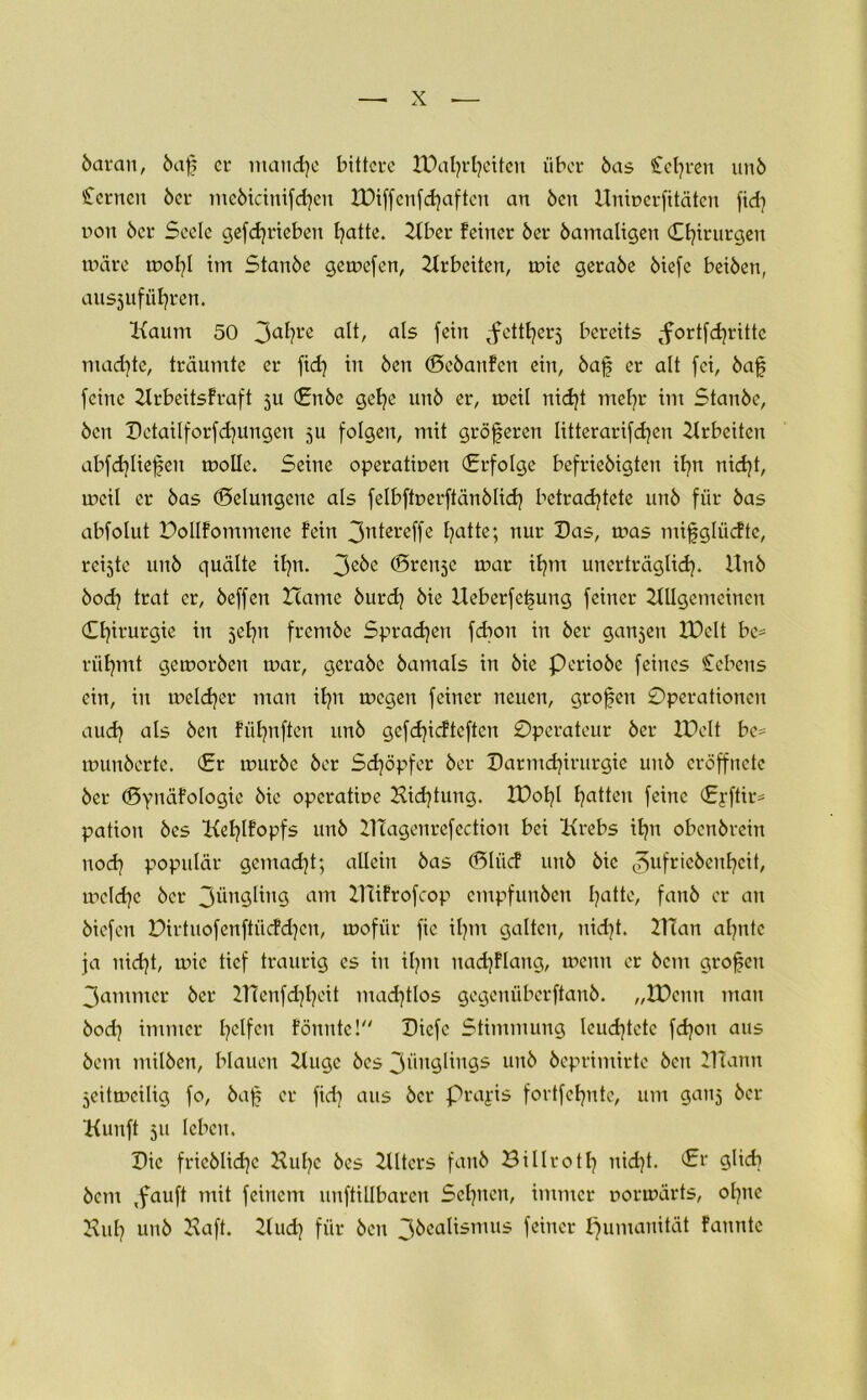 6aran, 6af ci* manche bittere ibafyrfynten über 6as Stehren un6 fernen 6er mcötcinifdjen IDiffcnfhoftcu an 6cn Unmerfitäten fid] r>on 6er Seele gefdjrteben I^atte. Aber feiner 6er 6amaligen Chirurgen märe mofyl im Stan6e gemefen, Arbeiten, mie gera6e 6iefe bei6en, ans3ufihren. Kaum 50 3a^re alt, als fein ^fcttfyerj bereits ^fortfhrittc madjte, träumte er fid) in 6en (E>c6anfcn ein, 6af er alt fei, 6a£ feine Arbeitsfraft 311 Cn6e gehe 11116 er, meil nicht mehr im Stan6e, 6en Detailforfd]ungen 3U folgen, mit größeren litterarifdjen Arbeiten abfd}liefen molle. Seine operatmen Crfolge befrie6igten ihn nicht, meil er 6as (Gelungene als felbftr>erftän6Iid) betrachtete un6 für 6as abfolut Dollfommene fein 3ntereffe hotte; nur Das, mas mifgliicftc, reiste uit6 quälte ihn. 3e^e Trense mar ihm unerträglich. Un6 6od} trat er, 6effen Zcame 6urd) 6ie Ueberfe^ung feiner Allgemeinen Chirurgie in sehn frcm6e Sprachen fdion in 6er gansen XDelt be* rühmt gemor6en mar, gera6e 6amals in 6ie Perio6e feines Ccbens ein, in melcher man ihn megen feiner neuen, grofen Operationen auch ols 6en fühnften un6 gcfchicftcftcit Operateur 6er IPelt be= muu6erte. Cr mur6e 6er Schöpfer 6er Darmchirurgie un6 cröffncte 6er (Synäfologie Me operatme Hihtung. IDohl ha^cn feine Cjftir* pation 6es Kehlfopfs un6 ATagenrefection bei Krebs ihn obcn6rcin nod) populär gcmad}t; allein 6as (Dliicf uu6 6ic ^>ufric6enhcit, melche 6er 3üngling am ATifrofcop empfun6en hotte, fonö er au 6iefen Oirtuofenftücfd^cn, mofiir fic ihm galten, nidjt. ATan ahnte ja nicht, mie tief traurig es in ihm uad)flaug, menu er 6cnt grofeu 3antmcr 6er A7enfd)heit machtlos gegenüberftan6. „tDenn man 6od} immer hctfcn fönnte! Dicfc Stimmung leuchtete fhou aus 6cm ntil6en, blauen Auge 6es 3üugliugs un6 6eprimirte 6cu Alaun Seitmeilig fo, 6af er fid) aus 6er Praxis fortfehnte, um gans 6er Kunft 311 leben. Die fricölihe Kulje 6es Alters fan6 Billroth nicht. Cr glicb 6cm ,fauft mit feinem uuftillbarcn Sehnen, immer oormärts, ohne Kuh un6 Haft. Aud) für 6en 3beolismus feiner Humanität fannte