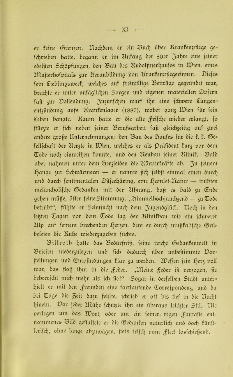 er feine (Bremen. Hadrern er ein Buch über Kranfenpflege ge* f daneben f^attc, begann er im Anfang 6er 80er 3aI?re eillc fßiner eöelften Schöpfungen, ben Bau 6es Kubolfinerhaufes in IDien, eines Htufterhofpitals jur peraubübuug öon Traufen Pflegerinnen. Diefes fein £ieblingswerf, welches auf freiwillige Beiträge gegrünbet war, brachte er unter unfäglichen Sorgen unb eigenen materiellen Opfern faft 5111- Bollenbung. 3n5tpifcfycn toarf ihn eine fdjwere €ungen= entjünbung aufs Kranfenlager (\887), wobei ganj IDien für fein Sieben bangte. Kaum I?atte er bie alte <frifd}e wieber erlangt, fo ftiirjte er fich neben feiner Berufsarbeit faft gleichseitig auf swei anbere grofe Unternehmungen: ben Bau bes Kaufes für bie f. f. d5e= fellfdjaft ber 2lerjte in IDien, welches er als Präfibent fürs r>or bem Cobe noch «intoeihcu fonnte, unb ben Heubau feiner Klinif. Balb aber nahmen unter bem perjleiben bie Körperfräfte ab. 3n feinem £)ange jur Schwärmerei — er nannte fich felbft einmal einen burch unb burcb fentimentalen Oftfeehäring, eine f}amlet=Hatur — trübten melancholifche (Sebanfen mit ber Kirnung, bafj es balb 511 (Enbc gehen miiffe, öfter feine Stimmung. „f}immelhochjauch3enb — 5U (Lobe betrübt, fühlte er Sehnfud)t nach bem 3u9enbglüd. Hoch in ben lebten Cagen oor bem Cobe lag ber Klinifbau wie ein fernerer 211p auf feinem bred)cnben fersen, bem er burd) muftfalifche (5rii= beleien bie Huhe wieberjugeben fudite. Billroth hatte bas Bebürftiifi, feine reiche (Sebanfenwelt in Briefen nieberjulegen unb fid) baburd) über unbeftimmte Bor= ftcllungen unb Cmpfinbungen flar 511 werben. IDeffen fein fferj poll war, bas flof ihm in bie ^eber. „Kleine ,feber ift persogen, fie beherrfd^t mich mehr als id) fiel Sogar in berfelbcn Stabt unter* hielt er mit ben ^reunben eine fortlaufenbe Correfponbenj, unb ba bei Cage bie ^eit baju fehlte, fdjrieb er oft bis tief in bie Hacht hinein. Bor jebcr Blühe fdjütete Ü711 ein überaus leichter Stil. Hie perlegen um bas IDort, ober um ein feiner regen Jantafie ent* nommenes Bilb geftaltete er bie (Sebanfen natürlich unb bod? fünft* lerifch, ohne lange abjuwägcn, ftets frifd] rom ^locf losfd]iefenb.