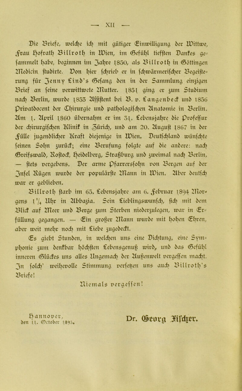 Die Briefe, welche idj mit gütiger (Einwilligung 5er IBittwe, ,frau fjofratl? Billrotf in IDien, im (Defülf tiefften Danfes ge- fammelt habe, beginnen im 3afyre 1850, als Billroth in (Döttingen HTeöicin ftuöirte. Bon I?ier fdjrieb er in fd)wärmerifd}er Begeifte= rung für 3ennY £inö’s (Defang Öen in 5er Sammlung emsigen Brief an feine uerwittwete HTutter. \85l ging er 3um Stuöium nacfy Berlin, wuröe \853 Hffiftent bei B. t>. Stangen bed unö t856 Priuatöocent 5er Chirurgie unö patfyologifcfen Anatomie in Berlin. Hm l. Hpril \860 übernahm er im 3{, Stebensjafyre öie Profeffur 5er dfrurgifcfyen KUnif in ©ürid?, unö am 20. Huguft 1867 in 5er ^iille jugenölidjer Kraft öiejenige in IBien. Deutfdfanö wiinfcftte feinen Sofyn surüd; eine Berufung folgte auf öie attöere: nad? (Breifswalö, Hoftod, bjeiöelberg, Strafburg unö jmeimal tiad} Berlin, — ftets uergebens. Der arme Pfarrersfofn non Bergen auf 5er 3nfel Hügen touröe 5er populärfte HTann in IBien. Hber öeutfcb war er geblieben. Billroth ftarb im 65. Stebensjafre am 6. Februar \89^ Dior* gens l1/4 Ufr in Hbbajia. Sein Sieblingswunfdj, fid? mit öem Blid auf IlTeer unö Berge 311m Sterben nieöersulegen, war in £r= fülltmg gegangen. — (Ein grofer HTann wuröe mit hohen (Ehren, aber weit mehr nod) mit Siebe sugeöedt. (Es giebt Stunöen, in welchen uns eine Dichtung, eine Sym= Päonie sunt öenfbar födjften Stebetisgenuf wirö, uitö öas (Defübl inneren (Slüdes uns alles Ungemach 5er Hufenwelt nergeffen macht. 3n fold?’ weifenolle Stimmung nerfefen uns auch Billrotf’s Briefe! niemals nergeffen! anttouer, ben u. ©ctober \895* Dr. <$eimx JifduT.