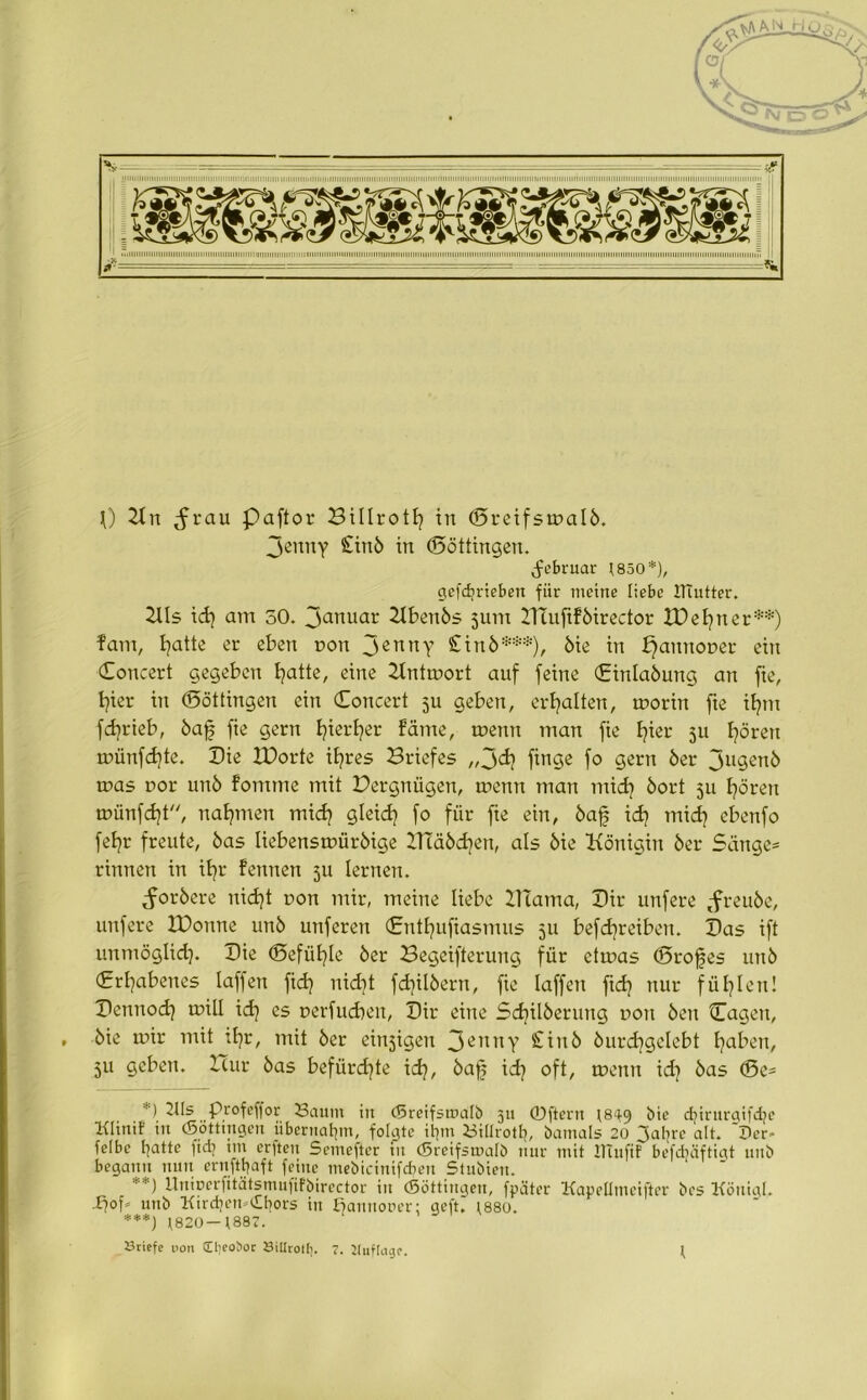 Jenny £inb in (Böttingen. jü'bruar t850*), gefcfyrieben für meine liebe IHutter. Kls id) atn 50. Januar Kbenbs jum ZtTufiföirector tDefyner**) fam, tjattc er eben non Jenny £inb***), bie in f}aunor>er ein Coucert gegeben blatte, eine Kntmort auf feine (Einlabung an fte, fyier in (Böttingen ein (Eoncert 511 geben, erhalten, morin fte ifynt fd^rieb, baf fie gern Ijierfer fäme, tr>emt matt fie fyier ju fyörett münfdfe. Die XDorte ifres Briefes „jdi finge fo gern ber Jtigenb mas r»or unb fomme mit Dergnügen, menn man mid? bort 511 fyöreu münfdf, nahmen mid? gteidj fo für fie ein, baf idf tnid] ebenfo feE^r freute, bas Iiebensmürbige BTäbcfyen, als bie Königin ber Sänge* rinnen in ifyr fennen 511 lernen. ^orbere nid)t pott mir, meine liebe BTama, Dir unfere tfreube, uufere EDonne unb unferen (Entfyufiasmus 511 befdjreibeu. Bas ift unmöglid). Bie (Befühle ber Begeiferung für etmas (Brofes unb (Erhabenes laffen fid) nidit fdflbern, fie laffeu ftd) nur füllen! Benuod) mill id? es oerfueben, Bir eine Sdjilberung non ben Cageu, bie mir mit ib?r, mit ber einzigen 3eutty £iub burdjgelebt fabeu, 511 geben. Bur bas befürchte id}, baf id) oft, menu id] bas (Be* *) 2Hs Profcffor Saum in (Breifsmalb 311 0ftcnt t8^9 bie d?iritrgifdje Klinif in (Böttingen übernahm, folgte itjm Siürotb, bamals 20 ~\al}re alt. 'Per» feibe batte fid? im erften Semefter in (Breifsmalb nur mit JTtuftf befdtäftigt unb begann nun ernfttfaft feine mebicinifcben Stubien. **) Unicerfitätsmufifbirector in (Böttingen, fpäter Kapellmcifter bes König!. •£?of* unb Kitdien-dbors in fiamtouer: geft. f88o. ***) \820-t887. Briefe non £l;eot>or Billrolf). 7. Uuftagc. \