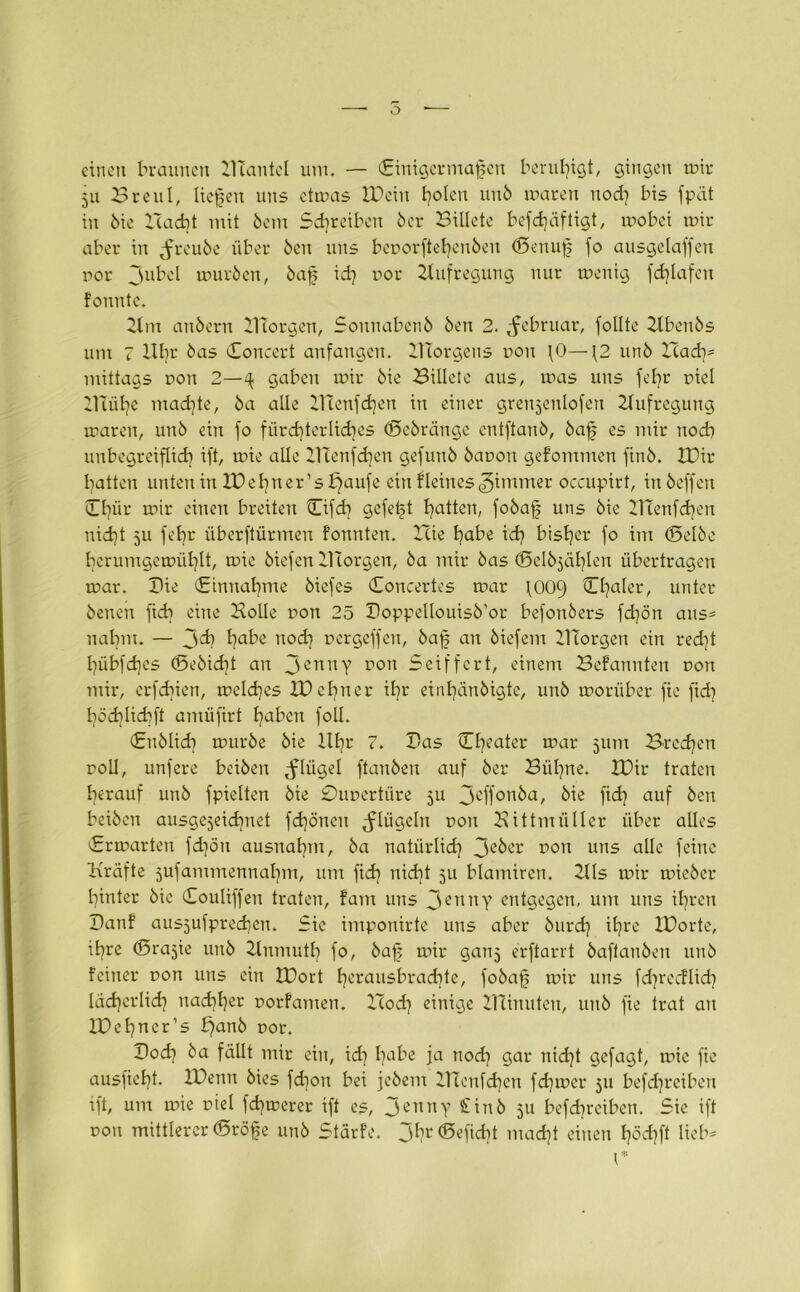 einen braunen ZITantel um. — (Einigermaßen beruhigt, gingen mir 511 Breul, ließen uns ctmas IDeiu Ijolen unb mareu nod) bis fpät in 6ie Zcad)t mit bem Sd)reiben 6er Billete befdjäftigt, mobei mir aber in ^reube über 6en uns beporftehenben (Senuß fo ausgelaffen por Jubel mürben, baß id) por Aufregung nur menig fd)Iafen fonnte. Zlm anbern ZTtorgen, Sonuabenb ben 2. Februar, follte Zlbenbs um 7 llbr bas Concert anfangen. ZHorgens pon fO— \2 unb Xiady mittags pon 2—4 gaben mir bie Billete aus, mas uns fefyr piel Zluihc mad)te, ba alle ZHenfchen in einer grenzenlosen Aufregung maren, unb ein fo fürchterliches (Scbränge entftanb, baß es mir nod) unbegreiflich ift, mie alle ZTTenfchen gefuub bapon gefommen finb. Xüir batten unten in IDehner’sbjaufe ein Heines jitnmer occupirt, inbeffen Cl)ür mir einen breiten Cifd) gefeßt batten, fobaß uns bie ZHenfcßen Hießt 5U ft'br überftürmeu fonuten. Hie bube id) bisher fo im (Selbe bcrumgemül)lt, mie biefeu Zllorgen, ba mir bas (Selbjäßlen übertragen mar. Sie (Einnahme biefes Concertes mar \009 Cßaler, unter benen ficb eine Bolle pon 25 Boppellouisb'or befonbers fd)ön aus= nahm. — Jcb habe nod) pergeffeu, baß an biefem Zllorgen ein red)t hübfeßes (Sebicbt an 3emty pon Seiffert, einem Befannten pon mir, erfeßien, melcßes ZPebner ihr einbänbigte, unb morüber fie fid) ßödjlicbft amüfirt haben foll. En blieb mürbe bie llbr 7. Bas (Theater mar 511m Brechen roll, unfere beiben Jlügel ftaubeu auf ber Bühne. XDir traten herauf unb fpielten bie £)upertüre 511 jeffonba, bie fid) auf ben beiben ausgezeichnet fd)öneu tflügeln pon Bittmiiller über alles Ermarten fd)öu ausnaf)rn, ba natürlid) 3eber pon uns alle feine Kräfte jufammennaßm, um fid) nicht 511 blamiren. ZUs mir rnieber hinter bie Couliffeu traten, fam uns 3enny entgegen, um uns ihren Banf aus5ufpred)cn. Sie imponirte uns aber burd) ihre IBorte, ihre (Srazie unb Zlnmuth fo, baß mir ganz erftarrt baftanben unb feiner pon uns ein IDort ßerausbraeßte, fobaß tpir uns fcßrecHicß ldd)erlid) nachher porfamen. ZTod) einige ZHinuten, unb fie trat an IDeßner’s £)anb por. Bod) ba fällt mir ein, id) f)abe ja nod) gar nid)t gefagt, mie fie ausficht. IDenn bies fd)ou bei jebem ZTtenfchen fd)mer 511 befeßreiben ift, um mie piel fd)trerer ift es, 3ennY £inb 5a befd)reiben. Sic ift pon mittlerer (Sröße unb Stärfe. 3^?r®efid)t mad)t einen höd)ft lieb-