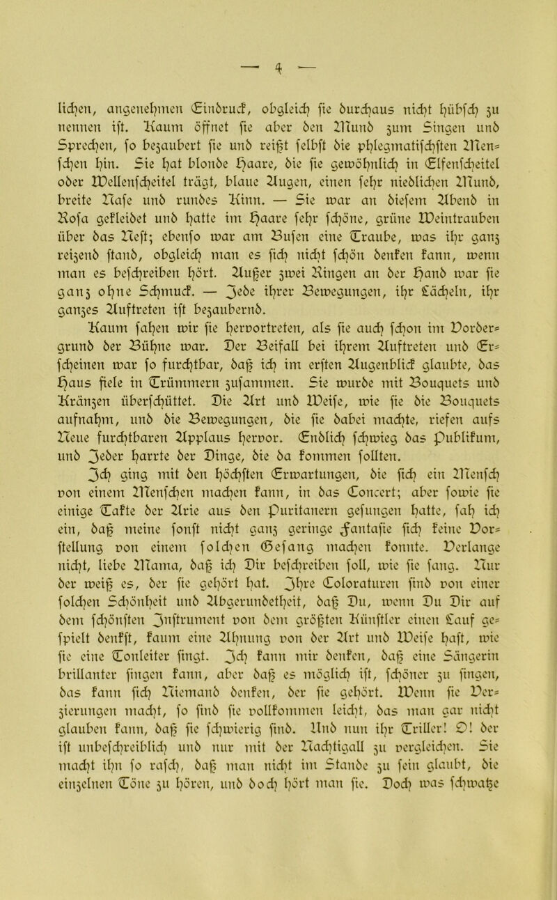 liehen, angenehmen (Eirtörucf, obgleich fte öurdjaus nicht hübfd] 511 nennen ift. Kaum öffnet fie aber Öen HTuitö jum Singen unö Sprechen, fo bezaubert fie unö reift felbft öie phlegmatifchften 2Hen= fdjen hin. Sie hat blonöe paare, öie fie gewöhnlich in (Elfenfdieitel oöer XPellenfcheitel trägt, blaue Hugett, einen fel]r nieölidten Ilutnö, breite Hafe unö runöes Kinn. — Sie war au öiefem Hbenö in Hofa gefleiöet unö hatte im paare fel]r fchöne, grüne IPeintrauben über öas Heft; ebeufo war am Hufen eine Craube, was ihr gatt^ repenö ftauö, obgleich man es fid) nicht fchött öenfen fann, wenn man es befdjreiben hört. Küfer jwei Hingen an öer panö war fte gauj ohne Sd]mucf. — ihrer Bewegungen, ihr Stacheln, ihr ganzes Huftreten ift bejauberuö. Kaum fahett wir fie heruortreten, als fte aud] fdtott im Boröer® grunö öer Bühne war. Der Beifall bei ihrem Huftreten unö (Er® fd)eiuen war fo furchtbar, öaf ich int erftcn Hugenblic! glaubte, öas paus fiele in Crümmern jufammen. Sie wttröe mit Bouquets unö Kränken überfchüttet. Hie Hrt unö IPeife, wie fie öie Bouquets aufnahm, unö öie Bewegungen, öie fie öabei nt ad] te, riefen aufs Heue furd)tbaren Hpplaus h^uor. (Enölid] fd]wieg öas publifum, unö 3eöer harrte öer Hinge, öie öa fommen follteu. 3d] ging mit öen höchfteu (Erwartungen, öie ftd] ein 21 tertfd] non einem 21Tenfchen tuad^en fann, in öas Concert; aber fowie fie einige Cafte öer Hrie aus öen Puritanern gefuugen hatte, faf] ich ein, öaf meine fonft uid?t gauj geringe ^antafie fid] feine Bor® ftellung non einem foldjett (Eefang mad]ett fonnte. Verlange nicht, liebe 21tama, öaf id] Hir befd]reiben foll, wie fie fang. Hur öer weif es, öer fie gehört hat. 3hre Coloraturen ftnö non einer foldjen Schönheit unö Hbgerunöetheit, öaf Hu, wenn Hu Hir auf öertt fchönften 31lf*rument non öem gröften Künftler einen Stauf ge- fpielt öenfft, faum eine Hhuung non öer 2lrt unö IPeife haft, wie fie eine Onleiter fingt. 3'd? fann mir öenfen, öaf eine Sängerin brillanter fingen fann, aber öaf es möglich ift, fdjöner 511 fingen, öas fann fid? Hiemanö öenfen, öer fie gehört. IPetttt fte Her® jierungen mad}t, fo finö fie uollfommen leidit, öas man gar nicht glauben fann, öaf fie fdjwierig finö. Unö nun ifr Criller! 0! öer ift unbefchreiblich unö nur mit öer Hadjtigall 511 pergleichen. Sie mad]t ifn fo rafd], öaf man nicht im Stanöe 511 fein glaubt, öie einzelnen One 511 hören, unö öodi hört man fie. Hod] was fd]wafe