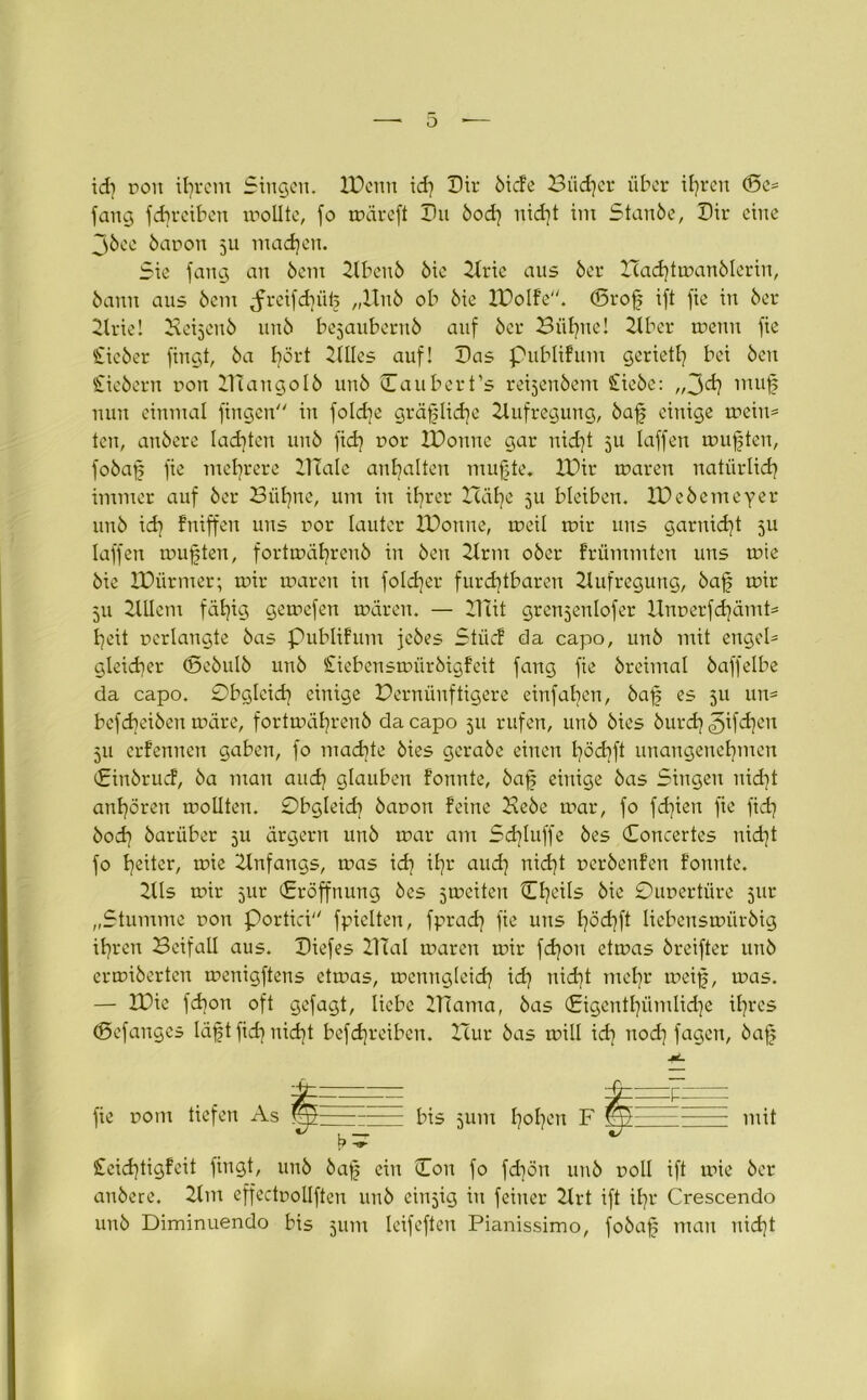 id] pon ihrem Singen. XPenn id] Dir ötcfe Biid]cr über ifyren ©e= fang fdweiben wollte, fo wäreft Pu bod] nid)t im Staube, Pir eine jbee bapon 5U machen. Sie fang au bem Xlbenb bie Xlrie aus ber Had]twanblerin, bann aus bem Jreifdjüf „Xtnb ob bie Xl^olfe. ©rof ift fie in ber Xlrie! Bebjcnb unb bejauberub auf ber Biif]ne! Xtber wenn fie Sieber fingt, ba I?ört Xllles auf! Pas publifum geriet^ bei beu Siebern pon XlTangolb unb Paubert’s reijenbent Siebe: ,,3d] muf nun einmal fingen in fold]e gräfslid^e Aufregung, baf einige wein* ten, anbere lad]ten unb fid] por XPonnc gar nid)t 311 laffen wußten, fobaf fie mehrere HTale an^alten mufte. XPir waren natürlich immer auf ber Biifyne, um in ihrer Häf]e 5U bleiben. XPebemeyer unb id] fniffen uns por lauter XPouue, weil wir uns garniert 511 laffen wußten, fortwährcub in ben 2trm ober frümmten uns wie bie XPürmer; wir waren in fold)er furchtbaren Xlufregung, baf wir 511 XlUcm fällig gewefen wären. — Hut grenjenlofer Xlnperfd]ämt= f]eit perlangte bas Publifum jebes Stücf da capo, unb mit engeP gleicher ©ebulb unb Siebenswiirbigfeit fang fie breimal baffelbe da capo. Obgleich einige Pernünftigere einfaben, baf es 311 un= befcheiben wäre, fortwährenb da capo 511 rufen, unb bies burd] ^if^en 311 erfenuen gaben, fo machte bies gerabc einen höcbft unangenehmen Pinbrucf, ba man and] glauben fonnte, baf einige bas Singen nicht anhören wollten. Obgleid] bapon feine Bebe war, fo fd]ien fie ftd] bod] barüber 311 ärgern unb war am Sd]Iuffe bes Poncertes nicht fo heiter, wie Anfangs, was id] ihr and] nid]t perbenfen fonnte. 2lls wir 31W (Eröffnung bes sweiten Che^s bie Oupertüre 51W „Stumme pon Portici fpielten, fprad] fie uns f]öd]ft liebenswürbig ihren Beifall aus. Piefes XlTal waren wir fd]on etwas breifter unb erwiberten wenigftens etwas, wcnugleid] id] nid)t mehr weif, was. — XPic fd]on oft gefagt, liebe ITCama, bas (£igentl]ümlid]e ihres ©efanges läft fid] nid]t befdjreiben. Hur bas will id] nod] fagen, baf fie pom tiefen As ^ m bis 311m hohen F mit Seid]tigfeit fingt, unb baf ein (Ton fo fd)ön unb poll ift wie ber anbere. 2tm effectpollften unb ein3ig in feiner 2lrt ift ihr Crescendo unb Diminuendo bis 311m leifeften Pianissimo, fobaf man nid}t