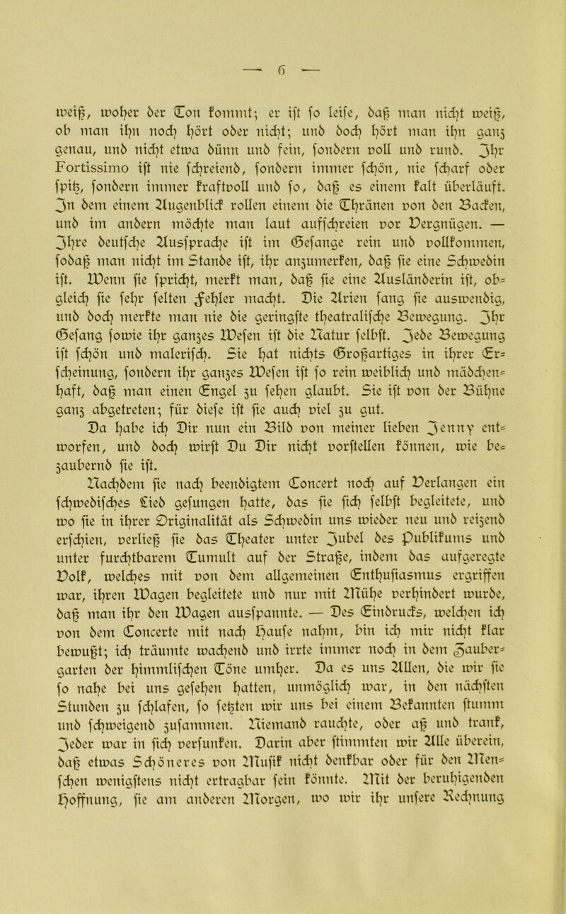 meif, roofer ber On fomrnt; er ift fo leife, baf man nid]t rneif, ob man ityn noch Ijört ober nicht; unb bod) l^ört man ihn ganj genau, unb nidjt etrna biinn unb fein, fonbern noll unb runb. 3hr Fortissimo ift nie fdireicnb, fonbern immer fd)ön, nie fdjarf ober fpife, fonbern immer fraftnoll unb fo, baf es einem falt überläuft. 3u bem einem Zlugenblid rollen einem bie Chränen non ben Baden, unb im anbern möchte man laut auffdjreien nor Pergniigcn. — 3l?re beutfdje Ztusfprache ift im (Sefange rein unb nollfommen, fobaf man nid)t im Stanbe ift, ihr anjiimerfen, baf fie eine Scbmebin ift. IPenn fie fpridjt, merft man, baf fie eine Ztuslänberin ift, ob= gleich fie fcfyr feiten fehler mad)t. Bie Ztrien fang fie ausmenbig, unb bod? merfte man nie bie geringfte tljeatralifdje Bemegung. 3^?L‘ (Bcfang forme ifyr ganzes IPefen ift bie Hatur felbft. 3ebe Bemegung ift fd)ön unb malerifdj. Sie fyat nid]ts (Srofartiges in ihrer <£r= fdjeinung, fonbern iljr ganzes XBefcn ift fo rein rueiblid] unb mäbcben= Ijaft, baf man einen (Engel 511 fetten glaubt. Sie ift non ber Bühne ganj abgetreten; für biefe ift fie audj niel 5U gut. Ba fjabe ich Bir nun ein Bilb non meiner lieben 3CTtnY <mt= morfen, unb bod) mirft Bu Bir nidjt uorftellen fönncn, mie be= jaubernb fie ift. Zcadjbem fie nach beenbigtem Concert nod) auf Perlangen ein fchmebifcbes Sieb gefungen ljatte, bas fie fid) felbft begleitete, unb tno fie in ihrer Originalität als Sdimebin uns mieber neu unb reijeitb erfdjien, nerlicf fie bas Cfyeater unter 3u^ß^ ^es Publifums unb unter furchtbarem Cumult auf ber Strafe, inbem bas aufgeregte Polf, meines mit non bem allgemeinen (Enthufiasmus ergriffen mar, ihren XPagen begleitete unb nur nrit Zltühe nerhinbert mürbe, baf man ihr ben XPagen ausfpannte. — Bes (Einbruds, melden id) non bem Concerte mit nach paufe nahm, bin ich mir nicht flar bemuft; id] träumte madjenb unb irrte immer noch tu bem Räuber* garten ber htmntlifchen One umher. Ba cs uns Zillen, bie mir fie fo nahe bei uns gefehlt hatten, unmöglich mar, in ben uädjften Stunben 511 fd)lafcn, fo fefeten mir uns bei einem Befannten ftumm unb fdjmcigenb jufammen. Hiemanb raud)te, ober af unb tranf, 3eher mar in fid) nerfunfen. Barin aber ftimmten mir Zille überein, baf etmas Schöneres non ZlTufif uidit benfbar ober für ben Zllen= fd)cn mcnigftcns nid)t ertragbar fein fönnte. ZUit ber beruhigenben Hoffnung, fie am anberen ZITorgen, tno mir ihr unfere Rechnung