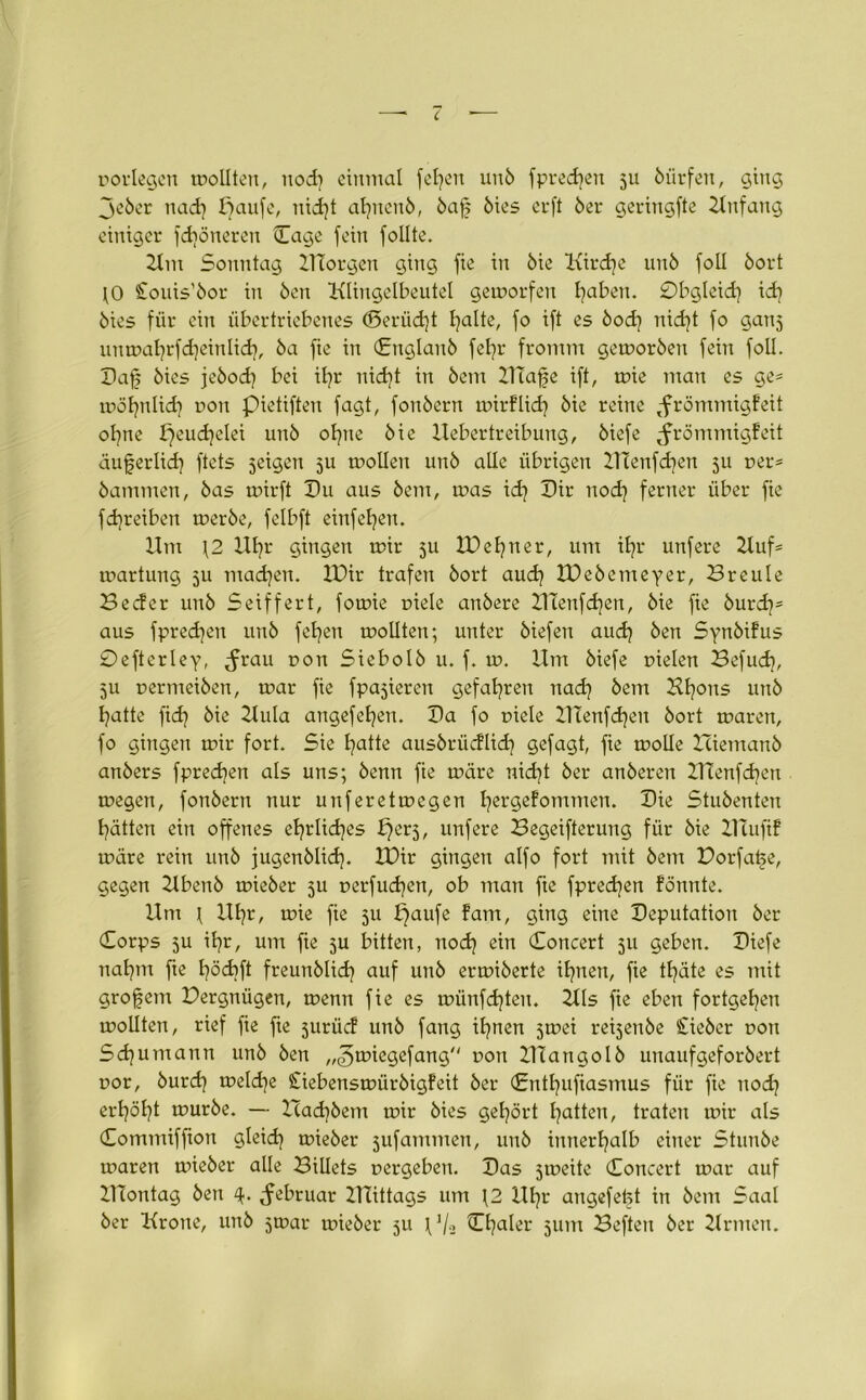 norlegen mollten, ttodi einmal folgen un6 fpredjen 5U öürfen, ging je6er nadj paufe, nidjt afncnö, 6af 6ies crft 6er geringfte Anfang einiger fdiöneren (Tage fein follte. 21m Sonntag XTTorgen ging fie in öie Kird}e un6 foll 6ort \0 £ouis’6or in Öen Klingelbeutel getnorfen fyaben. 0bgleid) id? öies für ein übertriebenes ©eriidjt fyalte, fo ift es 6od) nid)t fo ganj umr>al}rfd]einlid), 6a fie in Cnglan6 fefyr fromm gemor6en fein foll. Daf 6ies je6od) bei ifr nidjt in 6em UTafe ift, tr>ie mau es ge* möfynlidi r>on pietifteu fagt, fou6ern tnirflid? öie reine tfrömmigfeit ofne peud)elei un6 oftte öie Uebertreibung, öiefe tfrömmigfeit äuferlid) ftets jeigen 5U molleu un6 alle übrigen IHenfdjen 511 ner* 6ammen, 6as mirft Du aus 6em, mas id) Dir nod} ferner über fie fdjreiben mer6e, felbft einfeljen. Um \2 Ufyr gingen mir 511 IDeljner, um iE?r urifere 2luf= martung 5U madjen. XDir trafen 6ort aud) IDebemeyer, öreule Becfer uu6 Seiffert, fotnie niete an6ere UTenfd)en, öie fie 6urdj= aus fpredjen un6 fetten mollten; unter öiefen audj 6en Synbifus 0efterley, <frau non Siebol6 u. f. in. Um öiefe nielen Befud?, 5U nermei6en, tnar fie fpajieren gefahren ttacfy 6em Kfons un6 fyatte ftdj öie Uula angefefyen. Da fo niele Ulenfdjen 6ort mären, fo gingen mir fort. Sie fyatte aus6rücflid] gefagt, fie molle Hieman6 an6ers fprecfen als uns; 6enn fie märe nidjt 6er an6eren ZTtenfdjen megen, fon6ern nur unferetmegen fyergefommen. Die Stu6enten fätten ein offenes efyrlidjes f)erj, unfere Begeiferung für öie Uutfif märe rein un6 fugenblid). U)ir gingen alfo fort mit 6em Dorfatje, gegen Uben6 mie6er ju oerfudjen, ob man fte fpredjen fönnte. Um t Ufyr, mie fie 511 £}aufe fam, ging eine Deputation 6er Corps 5U ifr, um fie ju bitten, nodj ein Concert 511 geben. Diefe nafym fte fyödift freun6lid) auf 11116 ermi6erte ifynen, fie tfyäte es mit großem Dergnügen, menn fie es münfdjten. Kls fie eben fortgefyen mollten, rief fie fte 5urücf un6 fang ifnen jrnei reijen6e £ie6er non Schumann un6 6en „^miegefang non Ulango16 unaufgeforöert nor, 6urd} meldje £iebensmür6igfeit 6er Cntfufiasmus für fie ttodj erföljt mur6e. — Hacfyöem mir 6ies gehört Ratten, traten mir als Commiffton glekfy mie6er jufamnten, un6 innerhalb einer Stun6e maren mie6er alle BiUets nergeben. Das jrneite Concert mar auf UTontag 6en 4. ^ebruar UTittags um J2 Ufyr augefefet in 6em Saal 6er Krone, un6 jtoar mie6er ju p/2 Ctjaler 511m Beften 6er Kr men.
