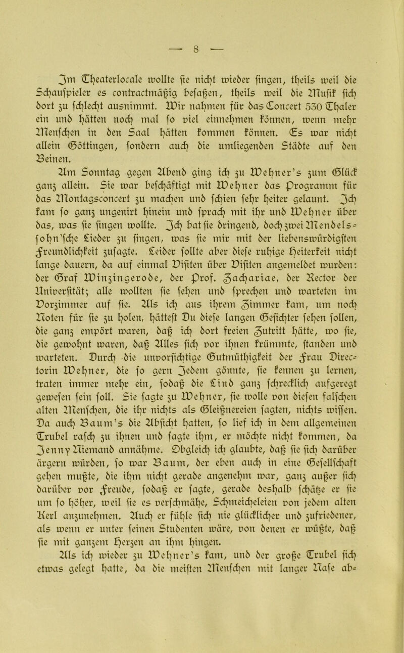 jm Theaterlocale wollte fie nid)t wieber fingen, tfjeils weil öie Schaufpielcr es contractmäfig befaßen, tt^eils weil öie IHufif fid) öort ju fd)led}t ausnimmt. IDir nahmen für öas Toncert 530 Cl^alcr ein unö Ratten nod) mal fo r>iel entnehmen fönnen, wenn mehr 21Tenfd]en in Öen Saal fyätten fommen fönnen. Ts war nicht allein (Böttingen, fonöern auch öie umliegenöen Stäöte auf Öen Beinen. 2tm Sonntag gegen Ilbenö ging id) ju IDehner’s jum (Blücf gan5 allein. Sie war befd)äftigt mit ID ebner öas Programm für öas DTontagsconcert 511 madjen unö fd}ien fefyr Reiter gelaunt. 3^? fant fo ganj ungenirt hinein unö fprad? mit iE?r unö IDehner über öas, was fie fingen wollte. bat fie öringenö, öod^jwei BTenbels* fobn’fdje £ieber 511 fingen, was fie mir mit öer liebenswüröigften ^reunölid]feit jufagte. £eiber follte aber öiefe ruhige peiterfeit nid)t lange bauern, öa auf einmal Difiten über Difiten angemclöet würben: öer (Braf XDinjingeroöe, öer Prof. 3a<i?ar^ae/ öer Bector öer Hninerfität; alle wollten fie fefyen unö fpred]eit unö warteten im Dorjimmer auf fie. 2tls ich aus ihrem ^immer fam, um noch Boten für fie 511 Idolen, fjätteft Pu öiefe langen <Befid)ter felgen follcn, öie ganj empört waren, öaf ich öort freien Zutritt I?ätte, wo fie, öie gewohnt waren, öaf Itlles fidj oor ihnen frümmte, ftanöen unö warteten. Purd) öie unnorfid^tige (Butmütfyigfeit öer ,frau Pirec* torin IDehner, öie fo gern Jcöem gönnte, fie fennett 511 lernen, traten immer mefyr ein, foöafj öie £inö ganj fd)recflich aufgeregt gewefeu fein foll. Sie fagte 511 IDehner, fie wolle non biefen falfdjen alten PTenfd^en, öie ifjr nichts als (Bleifnereien fagten, nichts wiffen. Pa aud} Baum’s öie 2Ibfid)t Ratten, fo lief id) in öem allgemeinen (Trubel rafd) 511 ihnen unö fagte ihm, er möchte nidjt fommen, öa 3enny Biemauö annäfyme. Pbgleid] idi glaubte, baf; fie fidi barüber ärgern würben, fo war Baum, öer eben aud) in eine (Befellfdjaft geben raufte, öie ihm nicht gcraöe angenehm war, ganj auf er fidj öarüber oor ,freuöe, fobaf er fagte, geraöc besfalb fdjäl^e er fie um fo 17017er, weil fie es rerfcfymäfye, Schmeicheleien non jeöem alten Kerl an5unehmen. Buch er fühle fid) nie glücflidjer unö jufrieöcner, als wenn er unter feinen Stuöenten wäre, non öenen er wüfte, öaf fie mit ganjem perlen an ihm hingen. Bis id} wieöer 511 ID ebner’s fam, unö öer grofe Trubel fich etwas gelegt ha^c, öa öie meiften Illenfdjen mit langer Itafe ab*