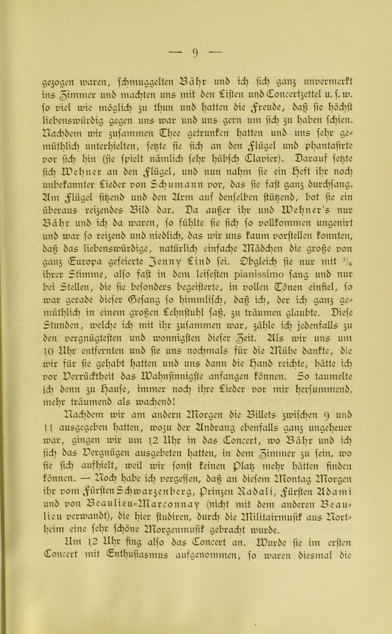 gezogen waren, fdmiuggelten Bäfyr unö id) fid) ganj unrermerkt ins ^immer unö malten uns mit Öen triften unö Concert^ettel u. f. tu. jo riet wie möglid) ju tE)un unö Ratten öie jn-euöc, öafj fie Ijödjft liebenswüröig gegen uns war unö uns gern um fid) 511 haben fdjien. Zcachöem wir jufammen tOjee getrunfen Ratten unö uns fel)r ge= miitl)Iid) unterhielten, fetstc fie fid) an Öen ,-fh'igel unö pfyantafirte ror fid) lfn (fie fpielt nämlid) jeljr Ijübfdj Clarier). Darauf feiste fid? !Pel)ner au Öen pflüget, unö nun nahm fie ein fjeft itjr nod) unbekannter Stieöer non Sdjumann uor, öas fie faft ganj öurdjfang. Um pflüget fifjenö unö Öen Urm auf öenfelben ftüfcnö, bot fie ein überaus reijenöes Bilö öar. Da auf er if?r unö IDe^ner’s nur 3äl)v unö id) öa waren, fo füllte fie fid) fo rollkommen ungenirt unö war fo reijenö unö nieölid), öas wir uns faum Dorfteilen konnten, öaf öas liebenswüröige, natürlich einfache mäöd)en öie grofje non gaiij (Europa gefeierte 3ennY £iuö fei. 0bgleid) fie nur mit 3/s ifrer Stimme, alfo faft in öem Icifeftert pianissimo fang unö nur bei Stellen, öie fie befonöers begeiferte, in rollen Conen einfiel, fo war geraöe öiefer (Befang fo fimmlifd), öaf ich, öer ich gans ge= mütblid) in einem grofen £et)nftuhl faf, 511 träumen glaubte. Diefe Stunöen, welche id) mit ifr jufammen war, jähle idj jeöenfalls 511 Öen rergnügteften unö wonnigften öiefer ^eit. Uls wir uns um \0 Ufr entfernten unö fie uns nochmals für öie Blühe öankte, öie wir für fie gehabt hatten unö uns öann öie pauö reichte, hätte id) ror Derriidtfeit öas XDahnfinnigfte anfangen können. So taumelte id) öetm 5U fjaufe, immer uod) il)re £ieöer ror mir ferfummenö, mehr träumenö als wad)enö! Had)öem wir am auöeru IHorgen öie Bidets jwifdien 9 unö U ausgegeben hatten, woju öer Unörang ebenfalls ganj ungeheuer war, gingen wir um \2 Uf)r in öas Concert, wo 3äl)r unö id) fid) öas Dergnügen ausgebeten hatten, in öem ^immer 511 fein, wo fie fid) aufl)ielt, weil wir fonft keinen piaf mehr hätten finöcn können. — -Iod) habe id) rergeffen, öaf an öiefem UTontag DTorgen ihr rom dürftenSchwarzenberg, Prinzen Baöali, dürften Uöami unö ron BeaulieusUTarconnay (nid)t mit öem anöeren Beau- lieu rerwanöt), öie hier ftuöiren, öurd) öie ZTCilitairmufik aus Bort* heim eine fel)r fd)öne UTorgcumufik gebrad)t wuröe. Um \2 Hl)i' fing alfo öas Concert an. IDuröe fie im erften Concert mit Cntl)ufiasmus aufgenommen, fo waren öiesmal öie
