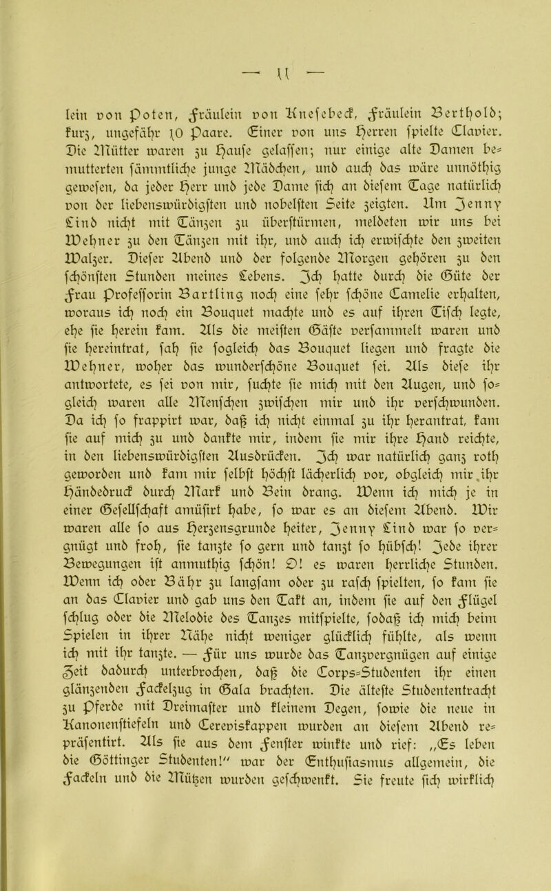 — u lein von Polen, ^rüulein r»on Knefcbecf, ^räulein Bertfyolb; fürs, ungefähr \0 paare. (Einer ron uns perren fpielte Planier. Pie Plätter waren 511 paufe gelaffen; nur einige alte Pamen be= mutterten fämmtlicbe junge 21Täbd)en, unb aud) bas wäre unnötfjig gewefen, ba jeber f)err unb jebe Paine fid) an biefem Page natürlich non ber liebenswürbigften unb nobelften Seite jeigten. Um 3ennY £inb nid)t mit Pannen 511 überftürmen, melbcten wir uns bei IDefyner ju ben Cänjen mit ifjr, unb and) id) erwifd)te ben jweiten IPa^er. Piefer Ubenb unb ber folgenbe 21Torgen gehören 5U ben fdjönften Stunben meines Gebens. 3^? I?citte burd] bie (Püte ber ^frau profefforin Bartling uod) eine fet?r fd)öne Pamelie erhalten, woraus id) nod] ein Bouquet mad)te unb es auf il)ren Pifcf] legte, el)e fie Ijereiu fam. 2lls bie meiften (Säfte nerfammelt waren unb fie fyereintrat, faf) fie fogleid) bas Bouquet liegen unb fragte bie XPetjner, wofyer bas wunberfd)öne Bouquet fei. 2tls biefe if)r antwortete, es fei non mir, fudjte fie mid) mit ben 2tugen, unb fo= gleid) waren alle 21Tenfd)en jwifdjen mir unb ifyr nerfd)wunben. Pa id) fo frappirt war, baff id) nid)t einmal 5U i£)r fyerantrat, fam fie auf mid) ju unb banfte mir, inbem fie mir ifyre £)anb reid)te, in ben liebenswürbigften Uusbrücfen. u>ar natürlid) ganj rotl) geworben unb fam mir felbft f)öd)ft lädjerlid) t>or, obgleid) mir.ifyr ffänbebruef burd) 21Tarf unb Bein brang. XDemt id] mid) je in einer (Pefellfd)aft amüfirt I]abe, fo war es an biefem 2fbenb. IPir waren alle fo aus bferjensgrunbe Reiter, 3emiY £inb war fo r>er= gnügt unb frol], fie tankte fo gern unb tanjt fo fyübfd)! 3e^e ^rer Bewegungen ift anmuttjig fd)ön! 0! es waren ljerrlid)e Stunben. IDenn id] ober Bäl]r 511 langfam ober 5U rafd] fpieltcn, fo fam fie an bas Planier unb gab uns ben Paft an, inbem fie auf ben Flügel fd]lug ober bie 21ieIobie bes Panjes mitfpielte, fobaff id] mid] beim Spielen in itjrer Icät]e nid]t weniger glücfüd) füllte, als wenn id] mit iljr tankte. — ^ür uns würbe bas Panjnergnügen auf einige 3eit baburd] unterbrochen, baff bie Porps=Stubenten if]r einen glänjeitben ^acfeljug in (Pala brachten. Pie ältefte Stubententracfjt 511 Pferbe mit Preimafter unb fleinem Pegen, fowie bie neue in Kanonenfüefeln unb Perenisfappen würben an biefem 2lbenb re- präfentirt. 2lls fie aus bent tfenfter winfte unb rief: „€s leben bie (Pöttinger Stubenten! war ber (Entljuftasmus allgemein, bie ^acfeln unb bie 21tü^en würben gefdjwenft. Sie freute fid] wirflid]