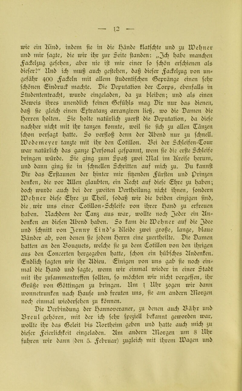 unb mir fagtc, bie mir ifr 51m Seite ftanben: „3cf t?abe manchen Jacfe^ug gefefen, aber nie ift mir einer fo fcfön erfcfiencn als biefer! Unö icfj muf aucf gcftefen, baf biefer ^acfe^ug oon un= gefäfr ^00 ,fac!cln mit allem ftubenüfcfen (Sepränge einen fefr fcfönen Einbrucf macfte. Die Deputation öer Corps, ebenfalls in Stubententracft, mürbe cingelaben, ba ju bleiben; unb als einen Bemeis ifres unenblicf feinen ©efüfls mag Dir nur bas bienen, baf fie glckf einen Cptratanj arrangiren lief, mo bie Damen bie fjerren f ölten. Sie foltc natürlicf suerft bie Deputation, ba biefe naeffer nieft mit ifr tanjen fonnte, meil fie fief 511 allen Canjen fefon uerfagt fattc. So oerflof benn ber Ubenb nur 511 fcfnell. IDebemeyer tanjte mit ifr ben Cotillon. Bei ber Scfleifen=Cour mar natürlicf bas ganje perfonal gefpanut, mem fie bie erfte Scfleife bringen m>ürbe. Sie ging jum Spaf jmei Ulal im Hrcife ferum, unb bann ging fie in fcfnellen Sd)ritten auf mief ju. Du f’anuft Dir bas Crftaunen ber finter mir fitjenben dürften unb Prinjen benfen, bie cor 2XlIen glaubten, ein Bccft auf biefe Cf re 311 faben; boef mürbe aucf bei ber 3meitert DertfeÜung nid)t ifnen, foubern XDefner biefe Cfre 311 Cfeil, fobaf mir bie beiben einigen finb, bie mir uns einer Cotillon=Schleife uon ifrer panb 311 erfreuen faben. Halbem ber Can5 aus mar, mollte nod} 3e^er <üu 21 n* benfen an biefen 21benb faben. So fam bie 2D e f n e r auf bie J^ee unb fefnitt rort 3cnnY -inb’s Uleibe 5mei grofe, lange, blaue Bänber ab, r>oit benen fie jebem perru eine 5uertfeilte. Die Damen Ratten an ben Bouquets, melcfe fie 311 bem Cotillon oon ben irrigen aus ben Concerten fergegeben fatte, fefon ein fübfcfes Unbenfen. Cnblicf fagten mir ifr Ubieu. (Einigen oon uns gab fie noch ein* mal bie f}anb unb fagte, menn mir einmal mieber in einer Stabt mit ifr jufammen treffen follten, fo möcften mir uid}t rergeffen, ifr (Driife t>on (Söttingen 311 bringen. Um l Ufr 3ogen mir bann monnetrunfen naef paufe unb freuten uns, fie am anbern UTorgen noef einmal mieberfefen 511 fönnen. Die Derbinbung ber pannoucrancr, 31t benen and] Bäfr unb Breul gefören, mit ber id] fefr fpe3icll befannt gemorben mar, mollte ifr bas (Beleit bis Icortfeim geben unb fattc and] mid} 511 biefer ^feierlicffcit cingelaben. Um anbern iTiorgen um 8 Ufr fufren mir bann (ben 5. Februar) sugleicf mit ifrem IPagcn unb