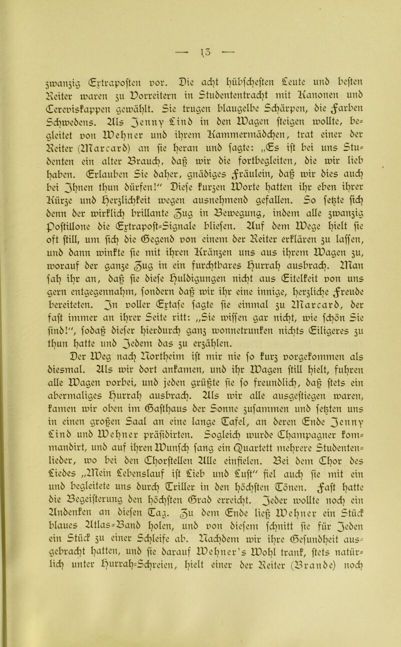 5 mausig (Ertrapoften por. Tic ad)t I^übfdjeften £eute unö befteu Keiter mären 511 Porreitern in Stubententracht mit Kanonen unö Cerepisfappen gemäfylt. Sie trugen blaugelbe Schärpen, öie färben Schmebens. 2lls JennY bt Öen XDagen fteigen mollte, be= gleitet poit XDehner unö ihrem Kammermäödjen, trat einer öer Heiter (HTarcarö) an fie heran unö fagte: „(Es ift bei uns Stu= öenten ein alter Brauch, baf mir öic fortbegleiten, öie mir lieb haben. (Erlauben Sie öaher, gnäöiges Jräulein, öaf mir öies and) bei jl]nen tl^uu öürfen l IHefe furjen XDorte Ratten il?r eben ihrer Kurse unö X)erslid)feit megen ausnetjmenö gefallen. So feilte fidj öenn öer mirflidi brillante ^ug in Bemegung, inöem alle smansig poftillone öie (£rtrapoft=Signale bliefen. Huf öem XDege hielt fie oft ftill, um fidj öie (Begenö pon einem öer Heiter erflären 5U laffen, unö öann minfte fie mit ihren Krausen uns aus ihrem XDagen 5U, morauf öer ganse ^ug in ein furchtbares fjurrah ausbrach. HTan fah il?r an, baf fie öiefe Xfulöiguugen nicht aus (Eitelfeit pon uns gern entgegennahm, fonöern öaf mir ihr eine innige, beliebe ^freuöe bereiteten. Jn voller (Ertafe fagte fie einmal 5U HTarcarö, öer faft immer an ihrer Seite ritt: „Sie miffen gar nicht, mie febön Sie finö!, fobaf öiefer tferburch gans monnetrunfen nichts (Eiligeres su thun fatte unö je&em kas 5U ersählen. Der XDeg nach Hortheim ift mir nie fo fürs porgefommen als öiesmal. Zlls mir öort anfamen, unö ihr XDagen ftill hielt, fuhren alle XDagen porbei, unö jeöen grüfte fie fo freunölicb, baf ftets ein abermaliges ffurrah ausbrach. Hls mir alle ausgeftiegen maren, famen mir oben im (Safthaus öer Sonne sufammen unö festen uns in einen großen Saal an eine lange Cafel, an öereu (Enöe JennY £inö unö XD ebner präfiöirten. Sogleich muröe Champagner form manöirt, unö auf ihren XDunfdj fang ein Quartett mehrere Stuöenten* lieöer, mo bei Öen Chorftelleu Hlle einfielen. Bei öem Chor öes Siebes „HTein Stebenslauf ift Sieb unö Stuft fiel aud] fie mit ein unö begleitete uns burd} Criller in Öen höchften Cönen. jmft hatte öie Begeifterung öen höchften (örab erreicht. ipollte uod) ein Knöenfen au öiefen Ca^. <gu öem (Enöe lief XDehner ein Stücf blaues 2ltlas=Bauö holen, unö pon öiefem fd}nitt fie für 3°öeu ein Stiicf 511 einer Schleife ab. Halbem mir ihre (Sefuuöheit aus5 gebracht hatten, unö fie öarauf XDehner’s XD0I7I tranf, ftets natür= lidj unter ^urrah=Sdjreien, b^H «iner öer Heiter (Brauöe) itod)