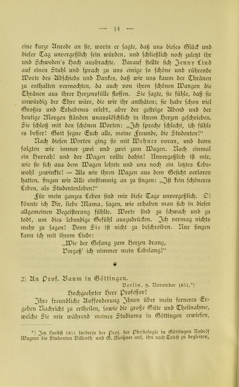 eine Furje Xtnreöe an fie, morin er jagte, öaf uns öiefes (Sliicf unö öiefer Cag unoergeflid? fein müröen, unö fd?liei?lid? nod? jule^t il?r unö Sd?meöen’s f?od? ausbradfte. Darauf fteüte fid? JennY £inö auf einen Stuf?l unö fprad? 511 uns einige fo fd?öne unö rül?renöe XDortc öes 2lbfd?ieös unö DanFes, öafj mir uns faum öer Chanen 511 enthalten r>ermod?tcn, öa aud? r>on il?ren fd?önen XDangen öie Ojränen aus il?rer perjensfiille floffen. Sie jagte, fie füt?le, öafj fie unmüröig öer (£l?re märe, öie mir il?r antl?äten; fie l?abe fd?on r>iel (Brotes unö (Erhabenes erlebt, aber öer geftrige Xtbenö unö öer heutige XHorgen ftänöen unauslöfd?lid? in il?rem bferjen gefd7rieben. Sie fd?lofj mit Öen fd?önen XDorten: „Jd? fpred}e fdjled}!, id? fübjle es beffer! (Sott fegne (Sud? alle, meine ^reunöe, öie Stuöenten! XTad? öiefen XDorten ging fie mit XDel?ner r>oran, unö öann folgten mir immer jmei unö jmei jum XDagen. Hod? einmal ein purrat?! unö öer XDagen rollte öal?in! XInr>ergej|Iid? ift mir, mie fie fid? aus öem XDagen lernte unö uns nod? ein letztes £ebe* mol?I juminFte! — 2lls mir il?ren XDagen aus öem <Befid?t oerloren Ratten, fingen mir XlUe einftimmig an 511 fingen: „jft Fein fd?öneres £eben, als Stuöentenleben! <für mein ganzes Sieben finö mir öiefe (Tage uimergefilid?. Ol fönnte id? Dir, liebe Xllama, jagen, mie ergaben man fid? in öiefer allgemeinen Begeiferung fiil?lte. XDorte finö 511 fd?mad? unö 511 toöt, um öies lebenöigc (Befiil?! ausjuörücFen. jd? uertnag uid?ts mel?r 51t jagen! Denn Sie ift nid?t 511 befdjreiben. Hur fingen Fann id? mit il?rcm £ieöe: „XDie öer (Befang 511m perjen örang, Bergef’ id? nimmer mein Stcbelang! * 2) 2tn Prof. Baum in (Böttingen. 23erlitt, 9. Zlorember \85r.*) pod?gecI?rtcr perr Profeffor! Jl?re frcunölid?c Xlufforöerung jl?nen über mein ferneres £r* geben Had?rid?t 51t ertl?cilen, fomie öie grofe CBiite unö Ct?eilnal?me, mc!d?e Sie mir mäl?rcnö meines Stuöiums in (Böttingen ermiefen, *) perbft t8öt forberte ber Prof, ber pbyfiologic in (Söttingen 2\uboIf