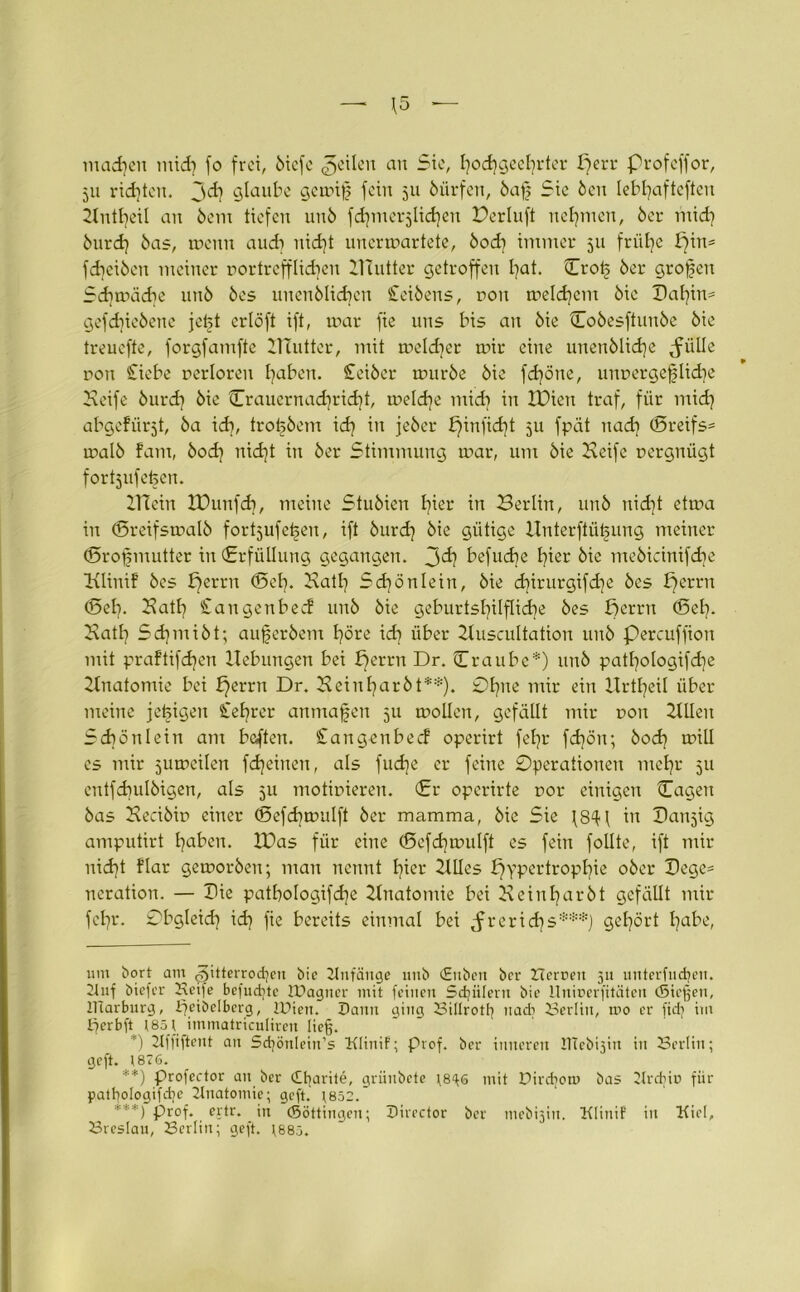 machen mtd) fo frei, biefe feilen an Sie, hochgeehrter f)err Profcffor, 511 ridfteit. jd] glaube gemif fein 511 biirfen, baf Sie Öen lebhafteren 2tntl)eil au bern tiefen uub fdjmerjlidjen Derluft nehmen, ber mid] burd] bas, menn audi nicht unerwartete, bodf immer 511 frühe pin= fdiciben meiner rortrefflidpu HZutter getroffen hat. ©ro£ ber großen Sdimädie uub bes uncnblidfen Seibens, non melcfycm bic Dahin* * gefdjiebene jetjt ertöft ift, mar fie uns bis au bie Cobesftunbe bie treuefte, forgfamfte HTutter, mit meldjer mir eine uuenblid)e grille non Siebe nerloreu traben. Seiber mürbe bie fdföne, unnergeflid}e Keife burd] bie ©rauernadfricht, meldfe midi in XDiett traf, für mid] abgefürjt, ba idf, trobbem xd} in jeber £)infidit 511 fpät nach ©reifst malb fam, bodf nid]t in ber Stimmung mar, um bie Keife nergnügt fortsufefeen. ZTiein tDunfd}, meine Stubieu l^ier in Berlin, unb nidft etma in ©reifsmalb fortjufefjeu, ift burd? bie gütige Unterftüi§ung meiner ©rofs mutter in (Erfüllung gegangen. 3^ befudje fyier bie mebicinifdie Klinif bes b)errn ©et). Kath 5d}ö nie in, bie diirurgifdfe bes perrn ©ely Kath Saugenbecf uub bie geburtshilfliche bes ßerrn ©eh- Kath Sdpnibt; aufjerbem höre idi über Zluscultaüon unb Percuffion mit praftifdjen Hebungen bei f)erru Dr. ©raube*) uub pathologifdp Ztuatomie bei £)errn Dr. Kein har bt**). 0hue mir ein Urteil über meine jetzigen Sehrer anmajjen 511 mollen, gefällt mir non ZUleu Schönlein am beften. Sangenbecf operirt fehr febön; bod) mill es mir jumeilen fcheineu, als fud]e er feine Operationen mehr 511 entfdiulbigen, als 511 motinieren. ©r operirte nor einigen ©ageu bas Kecibin einer ©efdimulft ber mamraa, bie Sie in Oanjig amputirt haben. H)as für eine ©efdimulft es fein follte, ift mir nid)t flar gemorbeu; man nennt hier HUes Hypertrophie ober Hege- neration. — Hie patbologifdp Knatontie bei Keiuharbt gefällt mir fehr. Obgleich id] fie bereits einmal bei Jreridfs***) gehört habe, um bort am 3üterrod]cn bie Knfänge 1111b (Eitbcit bev Berneit 511 unterfingen. Knf biefer Beife befuctjtc tDagncr mit feinen Schülern bie Uninerfitäten (Sieben, IViarburg, ifeibelbcrg, IDien. Dann ging Billrotl} nadi Berlin, roo er fidj im ifcrbft 1851 immatriculiren lieg. *) Kffiftent an 5d|önlein’s Klinif; Prof, ber inneren ItTebpin in Berlin; geft. 1876. **) profector an ber cBtjarite, griinbete \8^6 mit Dirdiom bas 2Xrdjio für patpologifdp Anatomie; geft. 1852.’ ***) prof. ejtr. in ©öttingen; Dircctor ber mebijin. Klinif in Kiel, Breslau, Berlin; geft. 1885.