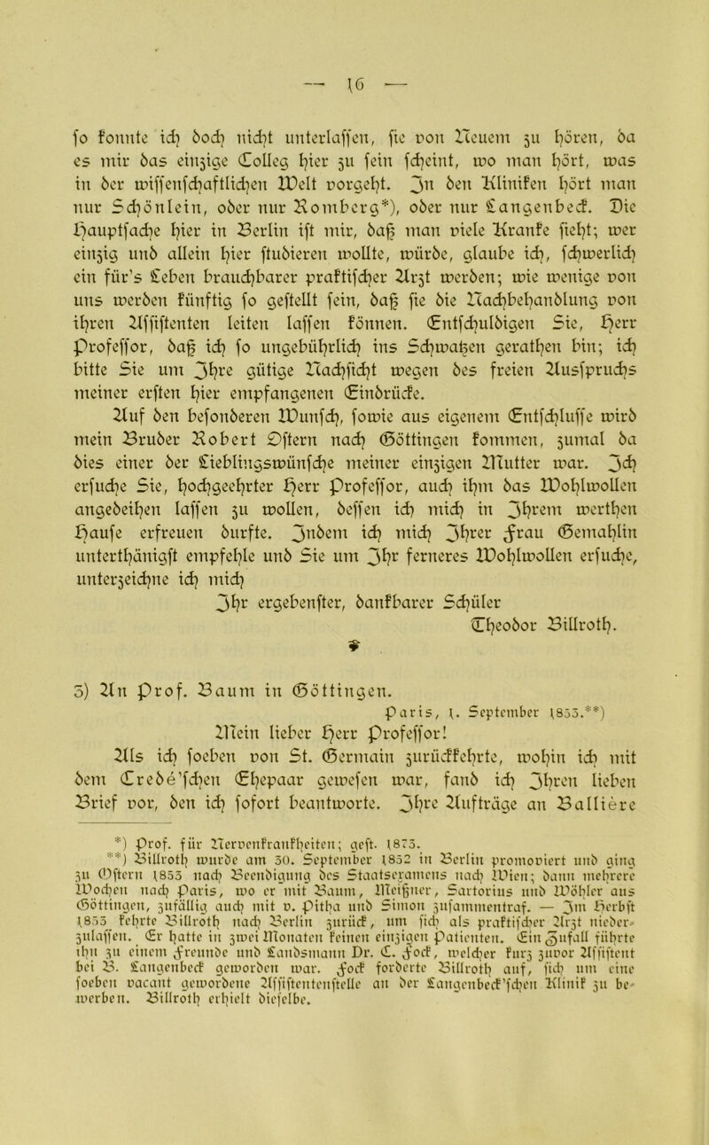 \6 — fo fonute id) bod) nicht unterlaffen, fie rou Heuern 511 fyörett, ba es mir bas einzige (Solleg t?ier 511 fein fdjeint, mo man tjört, mas in ber tr>iffenfcbaftlid^eu XDelt nörgelt. Jn Hlinifen I?ört man nur Schön lein, ober nur Homberg*), ober nur Stangenbecf. Hie I)aupt[ad?e I)ier in Berlin ift mir, baff man fiele Kranfe fielet; mer einzig unb allein fyier ftubieren mollte, mürbe, glaube ich, fdjmerlid) ein fiir’s Sieben brauchbarer pra!tifd}er Hi^t tferben; mie menige non uns rnerben fünftig fo geftellt fein, baf fie bie Hadtbehanblung non ihren Hffiftenten leiten laffen fönnen. (Entfcfyulbigen Sie, perr profeffor, baff t<h fo ungebührlich ins Schmalen geraden bin; idj bitte Sie um jhre gütige Hadjficht megen bes freien Husfprudjs meiner erften hier empfangenen (Einbrüche. Huf ben befonberen tDunfd}, fomie aus eigenem (Sntfdjluffe tfirb mein Bruber Hobert £)ftern nach (Böttingen fommen, juntal ba bies einer ber Cieblingstoünfd^e meiner einzigen Hlutter mar. jdj erfudje Sie, hochgeehrter perr profeffor, auch ihm bas lOohlmollen angebeihen laffen 511 mollen, beffen ich mich in 3^rem tferthen paufe erfreuen burfte. jnbem ich mi<h 3hrer drrau ©entahlin unterthänigft empfehle unb Sie um 3hr ferneres IPohlmollen erfudie, unterzeichne i<h mid] 3hr ergebender, banfbarer Schüler Cheobor Billroth- 9 5) Hn Prof. Baum in (Böttingen. Paris, r. September t833.**) HTciu lieber fferr profeffor! HIs ich foeben non St. (Bermain jurüdtebrtc, mohin icb mit bem Crebe’fchen (Ehepaar gemefen mar, fanb id) 3hrcn lieben Brief por, ben ich fofort beantmorte. 3^rc Hufträge au Balliere *) Prof, für Herüenfranftjeiten; geft. 1873. **) Biltrotl] mürbe am 30. September t852 in Berlin promoviert unb ging 311 ©ftern \853 uadj Beenbigung bes Staatsexamens nach lüten; bann mehrere IBpdjcn uadj Paris, mo er mit Baum, HTcifjner, Sartorius unb IDötjIer aus (Söttingen, sufätlig audj mit u. pittja uttb Simon jufammentraf. — 3m ßerbft 1.833 teerte Biürotfy nadj Berlin jnriief, um ficb als praftifeber 2lrjt ttieber* julaffen. <£r hatte in jmei IHonateit Feilten einzigen Patienten. £in ^ufall führte üpt 3ti einem 3’miubc unb £aubsmattn Dr. c£. 3’ocF, mcldjer Ftir^ 31t vor ilffiftent bei B. SaitgcnbecE gemorbett mar. $ot$ forberte Billroth auf/ fid? um eine foebcu »acant gemorbene 2lffiftentenfteüc an ber SangcnbecF’fdjen Klinif 311 be merben. Billroth erhielt biefclbe.