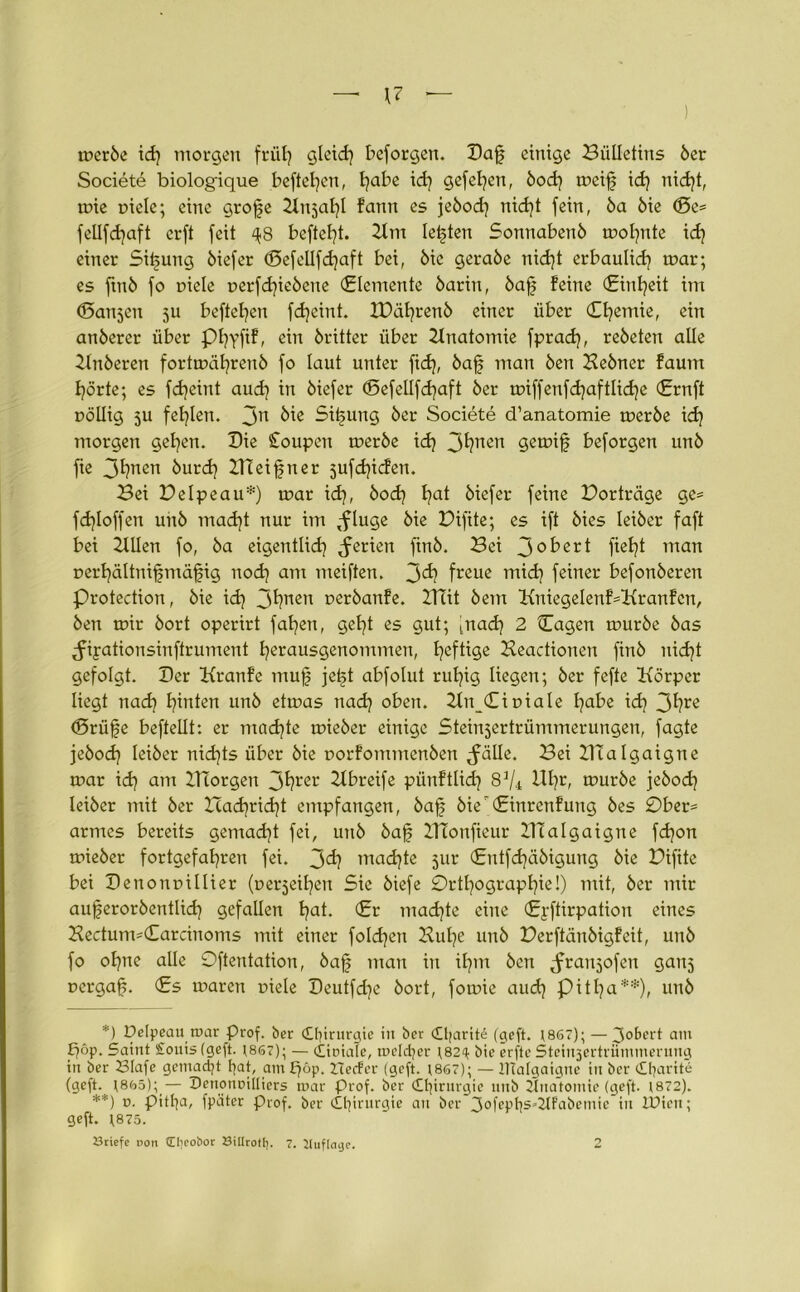 mer6e id) morgen früh gleid] bcforgen. Daf einige Bulletins 6er Societe biolog'ique beftehcn, l^abe id) gefeiten, 6od) meifj id) nid)t, mie piele; eine grofe Ku^al)! fann es je6od) nid]t fein, 6a 6ie ©e= fellfdjaft crft feit ^8 heftest. 2lm lebten Sonnaben6 mohnte id) einer Sitzung 6iefer (Sefellfdjaft bei, 6ic gera6e nid)t erbaulich mar; es ftn6 fo piele perfd]ie6cne (Elemente 6arin, 6afj feine (Einheit im ©anjen 5U befielen fdjeint. IDäl}ren6 einer über (Efyemie, ein anöerer über Pfyyfif, ein 6ritter über Anatomie fprad], re6eten alle Kn6eren fortmäl)reu6 fo laut unter fid), 6ajf man 6en Ke6ner faum hörte; es fdjeint aud) in 6icfer ©efcllfd)aft 6er n?iffenfd}aftlidje (Ernft pöllig ju fehlen. Jn Sitzung 6er Societe d’anatomie tpcr6e id) morgen gelten. Die £oupen meröe id) 3ljnen gemif beforgen un6 fie 3l)nen 6urd) ZTIeifjner jufdjicfen. Bei Belpeau*) mar id), 6od) I?at 6iefer feine Borträge ge= fd)Ioffen uh6 mad)t nur im pflüge 6ie Bifite; es ift 6ies lei6er faft bei Kllen fo, 6a eigentlich Serien fin6. Bei 3°^cr^ fteht man perhältnifmäfig nod) am meiften. 3^ freue mid) feiner befon6eren Protection, 6ie id) 3^nen t>er6anfe. UTit 6em KuiegeIenf=Kranfcn, 6en mir 6ort operirt fallen, geht es gut; [nach 2 Hagen mur6e 6as ^ipationsinftrument herausgenommen, heftige Keactionen fin6 nid)t gefolgt. Der Kranfe mufj jetd abfolut ruhig liegen; 6er fefte Körper liegt nad? hmlen un6 etmas nach oben. Kn_(£ipiale fydbt id) 3^?re ©rüjje beftellt: er mad)te mie6er einige Steinjertrümmerungen, fagte je6och lei6er nichts über 6ie porfommen6ert ^fälle. Bei KTalgaigne mar id) am ITiorgen 3^rcr Kbreife pünftlid) 8^4 Uhr, mur6e jeöod) Iei6er mit 6er lTad)rid)t empfangen, 6af 6ie(£inrenfung 6es 0ber= armes bereits gemad)t fei, un6 öajf KTonfieur KTalgaigne fd)on mie6er fortgefahren fei. j>d) machte jur (£ntfd)äöigung 6ie Bifite bei Denonpillier (perjeihen Sie 6iefe Orthographie!) mit, 6er mir auferoröentlid) gefallen hat- €r machte eine (Eyftirpation eines Kectum=€arcinoms mit einer folgen Kühe un6 Berftän6igfeit, un6 fo ohne alle Oftentation, 6ajj man in ihm 6cn ^ranjofen ganj pergafs. (Es maren piele Deutfdje 6ort, fomie auch Pit^a**), unö *) Delpeau mar Prof. ber Chirurgie in ber (Ojartte (geft. 1867); — Robert am Saint £ouis (geft. t867); — (liotale, melcfyer n.82^ bie erfte Steirqertrümmerung in ber 23Iafe gemacht fyat, am £)öp. ZTecfer (geft. 18G7); — Htalgaigne in ber <£ljarite (geft. (8ö5);_— Penonoilliers mar Prof, ber Chirurgie mtb Ünatomie (geft. 1872). **) *>• Ptttja, fpäter Prof, ber Chirurgie an ber 3°fepf?S’2lfabemie in tPien; geft. t875. Briefe doii (Eljeo&or BiUrotl). 7. Uuficuje. 2