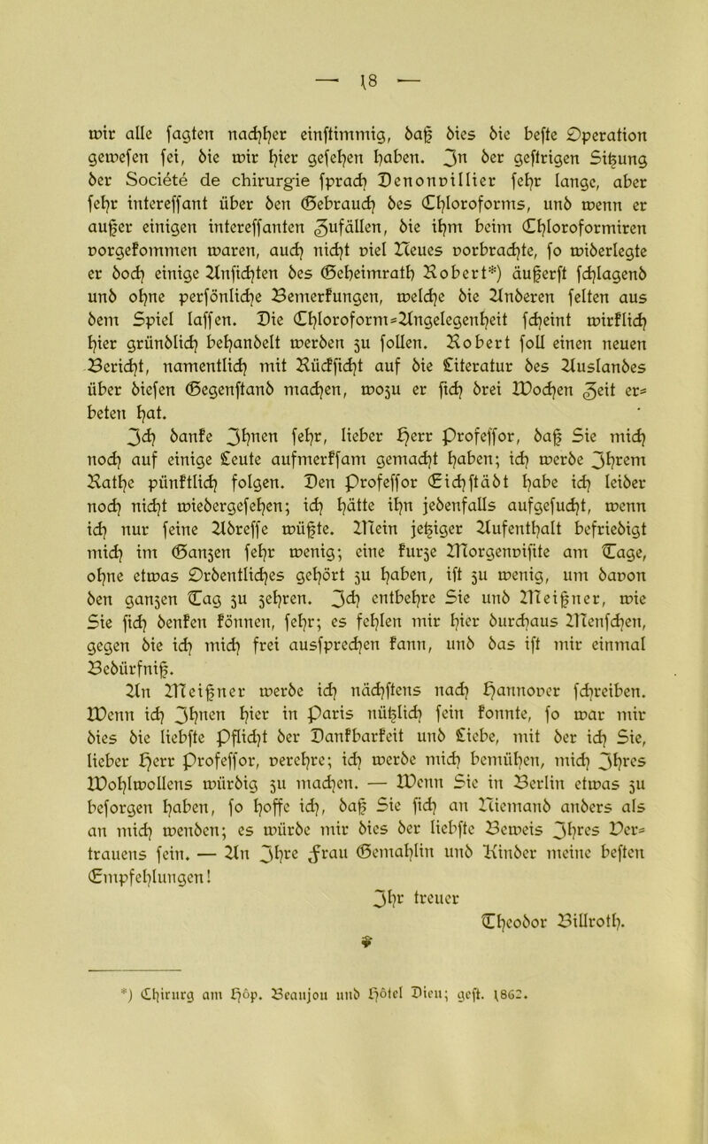 — \8 tr>ir alle fagten nadlet einftimmig, baf öies öie befte 0peration gemefen fet, öie nrir hier gefeiert haben. 3n ber öeftrigen Sifung 5er Societe de Chirurgie fprad) Benonpillier fe^r lange, aber fefyr intereffant über Öen <5ebraud) 5es Chloroforms, un5 menn er auf er einigen intereffanten 3ufäUen, 5ie ifm beim Cfloroformiren porgefommen mären, aud) nidjt piel Heues porbradjte, fo miberlegte er bod) einige Hnfid)ten 5es (Bebeimratb Xobert*) äuferft fdjlagenb un5 ohne perfönlidje Bemerfungen, meldje 5ie Hnberen feiten aus öem Spiel laffen. Die Cl)loroform=HngeIegenheit fdjeint roirflid? fier grünblid) behanbelt merben 5U follen. Xobert foll einen neuen Bericht, namentlich mit Xüdficht auf öie Literatur 5es Huslanbes über biefen (Segenftanö machen, moju er ftd) brei XDod)en «geit er* beten hat* 3<h banfe 3hnen fehr» lieber £)err profeffor, 5af Sie mich nod) auf einige Seute aufmerffam gemacht haben; ich toerbe 3hrem Xathe pünftlid? folgen. Ben Profeffor Cichftäöt habe ich Ieiöer nod) nid]t miebergefehen; ich hätte ihn jeöenfalls aufgefudjt, menn id) nur feine Hör eff e müfte. ZTCein jefiger Hufenthalt befrieöigt mid) im (Bansen fehr menig; eine furse ZHorgenrnfite am Cage, ohne etmas 0röentlid)es gehört su haben, ift $u menig, um bapon Öen ganzen Cag 3U jehren. 3<h entbehre Sie unö XTCeifner, mie Sie fid} öenfen fönnen, fehr; es fehlen mir hier öurdjaus ZHenfchen, gegen öie id) mid) frei ausfpredjen famt, unö öas ift mir einmal Beöürfnif. Hn ZHeifner merbe id) nächftens nach f)annoper fd^reiben. XDenn ich 3hnen hier in Paris nüflid) fein fonnte, fo mar mir öies öie liebfte Pflidjt öer Banfbarfeit unö Siebe, mit öer id) Sie, lieber perr profeffor, perehre; i<h meröe mich bemühen, mid) 3hrcs XBohlmolIens müröig 511 machen. — XDenn Sic in Berlin etmas 511 beforgen haben, fo h°ffe id), öaf Sie fid) an Zliemanb anöers als an mid) menbcn; es müröe mir öies öer liebfte Bcmeis 3hres Der* trauens fein. — Hn 3hre ^rau ©emal)lin unö Hin öer meine beften (Empfehlungen! 3hr treuer 9 Cheoöor Billrotl). *) Chirurg am f)°P* Seaujou unö f?ölel Dien; geft. ;86C.