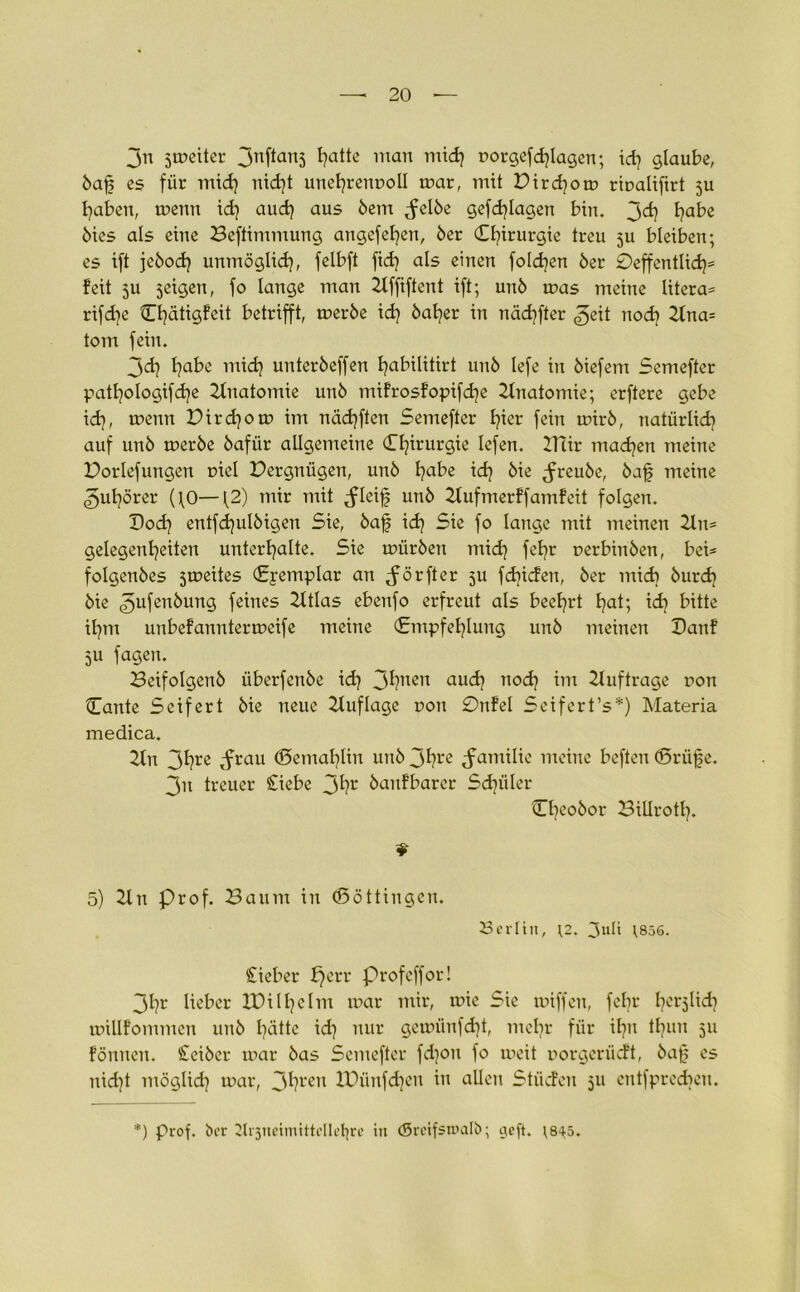 3n smciter Jnftanj l^atte mau mid) rorgefd)Iagen; id) glaube, baff es für mid) nid)t unehrenuoll mar, mit Dird)om riualifirt fu haben, menn id) aud) aus bem ^clbe gefd)Iagen bin. j>d} tjabe bics als eine Beftimmung angefetjen, 6er Chirurgie treu fu bleiben; es ift jebod) unmöglid), felbft fid) als einen fo!d)en 6er 0effcntIid)= feit 5U feigen, fo lange man 2tffiftent ift; un6 mas meine Iitera= rifdje Chätigfeit betrifft, tr>er6e id) 6al)er in nädjfter ^eit nod) 2fna- tom fein. 3d) fjabe mid) unter6effen I)abilitirt unb lefe in 6iefem Semefter patl)oIogifd)e Anatomie un6 mifrosfopifdje Anatomie; erftere gebe id), menn Pird)om im näd)ften Semefter t)ier fein mirb, natürlich auf un6 merbe 6afiir allgemeine (Tljirurgie lefen. ITCir machen meine üorlefungen oiel Vergnügen, un6 l)abe id) 6ie ^reube, baf meine 3ul)örer (\0—12) mir mit <fleif un6 2tufmerffamfeit folgen. Dod) entfd)ul6igen Sie, baf id) Sie fo lange mit meinen 2ln* gelegenl)eiten unterhalte. Sie mürben mid) fel)r uerbinben, bei- folgenbes fmeites (Eyemplar an Jörfter 51t fd)iden, 6er mid) burcf) bie 3ufenbung feines 2ttlas ebenfo erfreut als beehrt hat; id) bitte ihm unbefanntermeife meine (Empfehlung unb meinen Danf 5U fagen. Beifolgenb überfenbe id) 3hnen and) nod) im Aufträge t>on Hante Seifert bie neue Auflage t>on 0nfel Seifert’s*) Materia medica. 2tu 3hre »f tau ©emahlin unb 3hre Familie meine beften (Brüf e. 3n treuer Siebe 3hr banfbarer Sdjüler Cf)eobor BiUrotl). * 5) 2ln Prof. Baum in (Böttingen. Berlin, \2. 3uü \856. Sieber £)err Profeffor! 3h^ lieber XBilhelm mar mir, mie Sie miffen, fel)r he^Itdj millfommcn unb hätte id) nur gemünfd)t, mcl)r für ihn tl)uu 511 fönucn. Seiber mar bas Semefter fd)ou fo meit uorgcriicft, baf? es nid)t möglid) mar, 3hren lPünfd)cu in allen Stücfen 511 entfprcdjen. *) Prof, ber 2tr3neimittcllehre in (Sreifsmalb; neft. ;8^5.