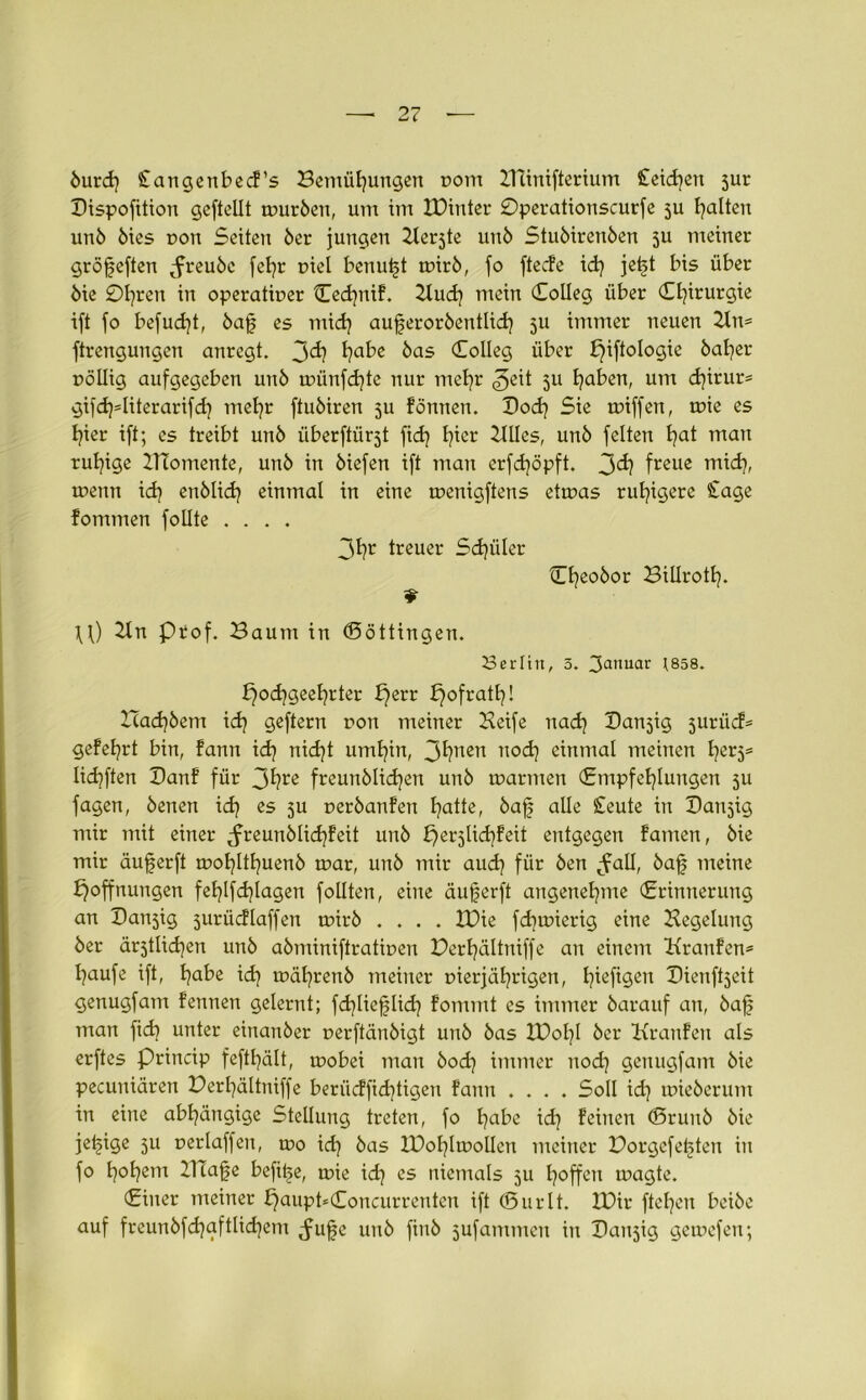 burd] Stangenbecf’s Bemühungen r>om ZUinifterium Ceidjen 3ur Bispofttion geftellt mürben, um im IDiuter ©perationscurfe 5U halten unb bies r>on Seiten ber jungen Zterjte mtb Stubircnben 5U meiner gröfjeften ^reube [ehr r>iel benutzt mirb, fo fteefe id) jei§t bis über bie ©hreit in operativer Ced)nif. Zfud) mein (Eolleg über Chirurgie ift fo befud)t, bafj es mich auferorbentüd] 511 immer neuen 21n= ftrengungen anregt. jd? habe äas Kolleg über b)iftotogie baher völlig aufgegeben uub münfehte nur mehr <^eit 311 haben, um chirur* gifcfyditerarifd] mehr ftubiren ju fönnen. Doch Sie rniffen, mie es hier ift; es treibt unb iiberftürjt ftd? hlcl Dilles, unb feiten hat 111(111 ruhige ZTtomente, unb in biefen ift man erfdjöpft. 3^ freue mich> rnenn ich enblid] einmal in eine menigftens etrnas ruhigere Stage fommen follte .... 3hr treuer Schüler Cheobor Billroth- U) Zln Prof. Baum in ©öttingen. Berlin, 3. 3anuar 1858. b)od)geehrter he11 h°fra^' ZTachbem ich Qeftern non meiner Keife nach Banjig juriief* gefehrt bin, fann i<h nicht umhin, 3hnen noch einmal meinen hßr5s Iidjften Banf für 3hre freunblichen unb mannen (Empfehlungen 3U fagen, benen ich ßs 5U verbanfen hatte, baff alle Steute in Banjig mir mit einer ^freunblichfeit unb herjlidjfeit entgegen famen, bie mir äuferft mohlthuenb mar, unb mir aud] für ben ^fall, bafj meine Hoffnungen fehlfchlagen follten, eine äujjerft angenehme (Erinnerung an Baldig jurücflaffen mirb .... XPie fdjmierig eine Regelung ber ältlichen unb abminiftrativen Berhältniffe an einem Kranfen* häufe ift, habe ich n?ährenb meiner vierjährigen, hefigen Bienfaeit genugfam fennen gelernt; fchlieflid] fommt es immer barauf an, bajs man fid) unter einanber verftänbigt unb bas ZPol]! ber Kranfen als erftes Princip fefthält, mobei man bod] immer nodj genugfam bie pecuniären Berhältniffe berücffid]tigen fann .... Soll id] mieberum in eine abhängige Stellung treten, fo habe id] feinen (Srunb bie je^ige 311 verlaffen, mo id] bas ZDohlmollen meiner Borgefetjten in fo hohem ZITafje befiije, mie id] es niemals 3U hoffen magte. (Einer meiner £)aupt*(£oncurrentcn ift ©urlt. ZDir ftehen beibe auf freunbfchgftlichem ^ufje unb finb jufammen in Banjig gemefen;