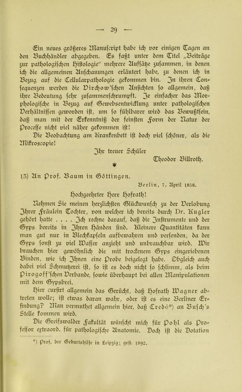 (Ein neues größeres XTCanufcript l)abe id) t>or einigen Cagen an Öen Bud)l)änöler abgegeben. (Es fafjt unter öem Citel „Beiträge 5ur patljologifdjen f)iftologie mehrere Xluffäije sufammen, in öenen id) öie allgemeinen Xlnfdjauungen erläutert l)abe, 511 öenen id) in Bejug auf öie Ccllularpatfyologie gefommen bin. 3n i^en (Eon* fequenjen treröen öie Birdjom’fdjen Xlnfid)ten fo allgemein, öaf ifjre Beöeutung fefyr jufammenfdjrumpft. 3e einfacher öas XlTor* pf)oIogifd)e in Be^ug auf ©etuebsenhmcflung unter patl)ologifd)en Derf)ältniffen getuoröen ift, um fo fühlbarer tuirö öas Bemuftfein, öafj man mit öer (Erfenntnif öer feinften <form öer Xcatur öer Proceffe nid)t uiel näfyer gefommen ift! Bie Beobachtung am Kranfeubett ift öod) uiel fd)öner, als öie XTiifroscopie! 3^r treuer Sd)üler ©f)eoöor BiUrotf). H.3) Xln Prof. Baum in ©öttingen. Berlin, 7. 2JpriI 1(858. £)od)geel)rter f}err £)ofratf)! Xcefjmen Sie meinen fyerjlicfyften ©lüdtounfd) 511 öer Berlobung 3f?rer ^fräulein ©od)ter, uon meiner id) bereits öurd) Dr. Kugler gehört hatte .... 3d) red)ne öarauf, öafj öie 3rcffrumente unö öer ©yps bereits in 3^ren f)änöen finö. Kleinere Quantitäten fann man gut nur in Bled)fapfeln aufbemafyren unö uerfenöen, öa öer ©yps fonft ju r>iel IDaffer anjiefyt unö unbrauchbar mirö. H)ir brauchen B?ier getuöhnlid) öie mit trocfenem ©yps eingeriebenen Binöen, ruie id) 3^nen «ine Probe beigelegt fyabe. £)bgleid) aud) öabei oiel Sd)mutjerei ift, fo ift es öod) nid)t fo fd)timm, als beim pirogoff’fdjen Derbanöe, fomie überhaupt bei allen XITanipulationen mit öem ©ypsbrei. b)ier curfirt allgemein öas ©erüd)t, öaf f}ofratl) XDagner ab* treten molle; ift ettuas öaran nxifyr, oöer ift es eine Berliner <£r* finöung? Xlian uermutl)et allgemein f)ier, öaf; (Ereöe*) an Bufd)’s Stelle fommen unrö. Die ©reifstualöer ^afultät tuünfcf)t mid) für p 0171 als pro* feffor eptraorö. für patl)ologifd)e Xlnatomie. Bocf) ift öie Botation *) Prof, öer <5eburtslülfc in Steinig; cjcft. 1(892.