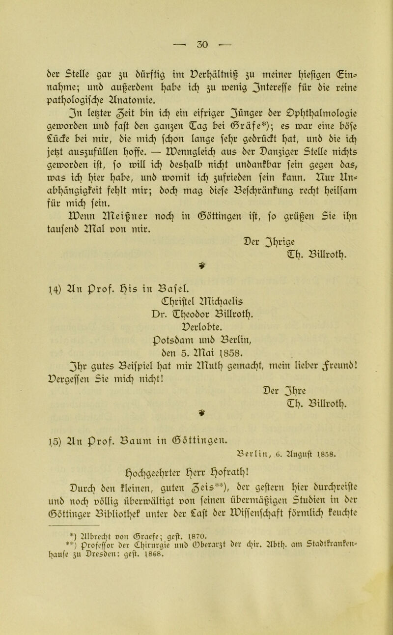 öer Stelle gar 511 bürftig im Perfyältniß $u meiner fyieftgen (£in= nafyme; unö aufjerbem fyabe id) ju menig 3Tt^teffe für öie reine patfyologifcfye 2lnatomie. 3n letzter <3eit bin idj ein eifriger 3ünger 6er 0ptjtljalmoIogie gemorben unö faft Öen gansen Cag bei (5räfe*); es mar eine böfe £ücfe bei mir, öie mid? fdjon lange fefyr geörüdt I?at, unö öie icfy jeßt ausjufüllen Ijoffe. — IPenngleid? aus öer Danjiger Stelle nichts gemoröen ift, fo mill idj besfyalb nid)t unöanfbar fein gegen öas, mas id) I?ier fyabe, unö momit id) jufrieöen fein fann. Hur Un= abfyängigfeit fefylt mir; bod? mag öiefe Befcfyränfung recfyt fyeilfam für mid) fein. IDenn meißner noefy in ©öttingen ift, fo grüßen Sie ifyn taufenö 2Hal t>on mir. Der 3fyriöc O?. Biürottj. 9 2ln Prof. X)is in Bafel. Cfyriftel IHicfyaelis Dr. Cßeobor Billrotlj. Perlobte. Potsöam unö Berlin, öen 5. ZHai \858. 3fyr gutes Beifpicl fyat mir ZHutfy gemacht, mein lieber Jreunö! Pergeffen Sie mid] nidjt! Per 3^re CI). BUIrotl?. 9 \5) 2ln Prof. Baum in (Söttingen. Berlin, 6. 21uguft *858. £)od)geeljrter fjerr f)ofratl?! Purd? öen f leinen, guten 3cis**)> öcr Örtern I?icr öurd]reifte unö nodj uöllig übcrnxiltigt non feinen übermäßigen Stuöicn in öer (ßöttinger Bibliotfyef unter öer Caft öer XPiffenfd^aft förmlidj feueßte *) 21Ibred)t roit (Sraefe; geft. ;8?o. **) profeffor ber dlßrurgie uub 0berat'3t ber dßr. ilbtlp am Stabtfranfen* fyaufc 311 Sresben: ejeft. \868.