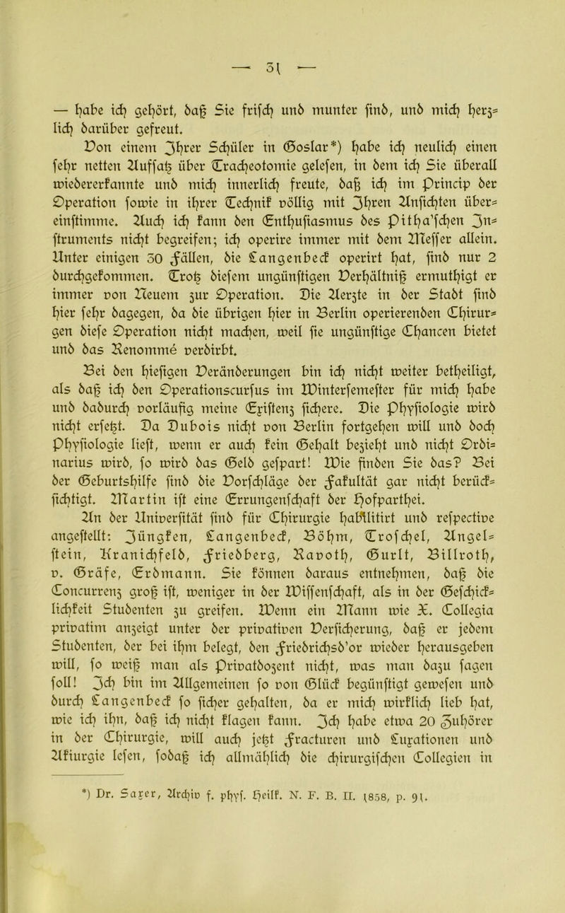 — habe idj gehört, baj? Sie frifd] unb munter finb, unb mid] I?er3= lief? bariiber gefreut. Dort einem 3I?rer Schüler in (Soslar*) fyabe id] neulid] einen fel]r netten Auffatj über lEradjeotomic gelefen, in bent id] Sie überall wiebererfannte unö mid] innerlich freute, bafj id] im princip 6er Operation fowie in ifyrer Ccdjnif pöllig mit 3fyren 2lnfid)ten über= einftimme. Aud] id] fann 6en (Entfjufiasmus bes pitfya’fdjen 3ns ftruments nid]t begreifen; id] operire immer mit 6em IHeffer allein. Unter einigen 50 fällen, 6ie £angenbecf operirt l]at, finö nur 2 burd]gefomnten. Cro£ öiefem ungünftigen Perfyältnifj ermutigt er immer pon Heuern jur Operation. Oie Aerjte in 6er Stabt finb f]ier fetjr bagegen, ba bie übrigen l]ier in Berlin operierenben Cl]irur= gen biefe Operation nid]t mad]cn, weil fte ungiinftige Chancen bietet unb bas Henomme perbirbt. Bei ben t^iefigen Peränberungen bin id] nid]t tpeiter beteiligt, als bafj id] ben Operationscurfus im IDinterfemefter für mid] f]abe unb baburd] porläufig meine (Eyiftens fidjere. Oie pijyfiologie tpirb nid)t erfetjt. Oa Oubois nid)t pon Berlin fortgetjen will unb bod] Pbyfiologie lieft, tpenn er aud] fein (Sefyalt bejieljt unb nid]t Orbi= narius wirb, fo wirb bas (Selb gefpart! IPie finben Sie bas? Bei ber <SeburtsI]ilfe finb bie Porfd]Iäge ber ^fafultät gar nidjt berücf= ftditigt. HTartin ift eine (Errungenfdjaft ber pofpartfyei. An ber Hniperfität finb für Chirurgie fyabtlitirt unb refpectipe angeftellt: 3üngfen, £angenbecf, Böt]m, Crofdjel, Angel* ftein, Kranid]felb, ^friebberg, Bapotl], (Surlt, Billrotf], p. CSräfe, (Erbmann. Sie fönnen baraus entnehmen, baf? bie (Soncurren5 grofj ift, weniger in ber tüiffenfdjaft, als in ber <55efd}icf= lidjfeit Stubenten ju greifen. XPenn ein XTiann wie 36. Collegia pripatint anjeigt unter ber pripatipen Perfid]erutig, bafj er jebem Stubenten, ber bei ifym belegt, ben ^riebrid^sb’or wieber fyerausgeben will, fo weif man als Pripatbo5ent nid]t, was man baju fagen foü! 3^? bin im Allgemeinen fo pon (Slücf begünftigt gewefeu unb burd] Cangenbecf fo fidler gehalten, ba er mid] wirflid] lieb l]at, wie id] it?n, baf id] nid]t flagen fann. 3^] l]ube etwa 20 ^ul]örer in ber Chirurgie, will aud] jet^t Jracturen unb £uyationen unb Afiurgie lefen, fobajj id] allmäl]lid] bie d]irurgifd)en CoUegien in *) Dr. Sajer, 2Ird?iu f. pt^yf- N. F. B. II. ;858, p. 9;.