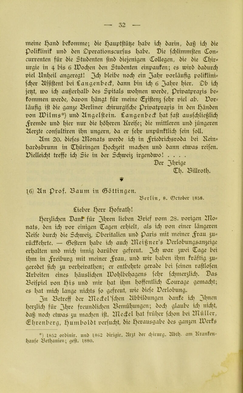 meine £?aub befomme; bie Vauptftüt>e l?abe id? barin, baf id? bie Poliflinif unb Öen Operationscurfus l?abe. Die fd?limmften Con= currenten für bie Stubenten finb biejenigen Collegett, bie bie Cl?in* urgie in 4 bis 6 lDod?en beit Stubenten einpaufen; es tnirb baburd? niel Dntjeil angeregt! 3^ bleibe nod? ein Jal?l‘ vorläufig poliflini* fd?er Bffiftent bei Cangenbecf, bann bin id? 6 3al?re l?lßr- ©b jet>t, tno id? aujjerl?alb bes Spitals rool?nen tnerbe, Prinatprapis be= fommen tnerbe, banon tätigt für meine Cpiftenj fct?r fiel ab. Vot= läufig ift bie ganje Berliner d?irurgifd?e Prinatprapis in ben £)ättben non tDilms*) unb Bngelftein. Stangenbecf t?at faft ausfd?lieflid? ^rembe unb l?ier nur bie höheren Kreife; bie mittleren unb jüngeren ^terjte confultiren il?n ungern, ba er fefyr unpünftlid? fein foü. Bm 20. biefes ZTTonats tnerbe id? in ^friebrid?sroba bei Hein= l?arbsbrunn in Cl?üringen ^odjjeit machen unb bann ettnas reifen. Pielleid?t treffe id? Sie in ber Sd?tnei5 irgenbtno! .... Der jl?rlöe Cf?. BiUrotl?. \6) Btt Prof. Baum in (Böttingen. Serlitt, 8. 0ctober 1858. Cieber i?err ^ofratl?! Verjlid?en Dattb für 3hren üßben Brief nom 28. porigen 21!o= nats, ben id? t>or einigen Cagett erhielt, als id? non einer längeren Beife burd? bie Sd?meij, Oberitalien unb Paris mit meiner ^rau 511= rüdfel?rte. — (Seftern l?abe id? aud? llteifjner’s Berlobungsanjeigc ert?alten unb mid? innig bariiber gefreut, jd? inar jtnei Cage bei il?nt in Jreiburg mit meiner ^rau, unb mir t?aben il?m fräftig ju= gerebet fid? 511 nerl?eiratl?en; er entbehrte gerabe bei feinen raftlofen Arbeiten eines l?äuslid?en tüot?lbel?agens fel?r fdjmerjUd?. Das Beifpiel non Bis unb mir l?at il?m Ijoffentlid? Courage gemad?t; es l?at mid? lange nid?ts fo gefreut, mie biefe Berlobuug. 3n Betreff ber ZTCecferfd?en llbbilbungen banfe id? 31?nen l?er5lid? für 3hre freunblidjen Bemühungen; bod? glaube id? uid?t, bafj nod? ettnas 511 madjen ift. BTecfel l?at früher fd?ou bei 211 üIler, £l?renberg, £?umbolbt nerfud?t, bie Verausgabe bes ganzen IDcrfs *) 1652 orbiuir. uub ?862 birigir. Krjt bei- djirurg. ÜUulp am Kraufein tyaufe öettjanien; geft. 1880.