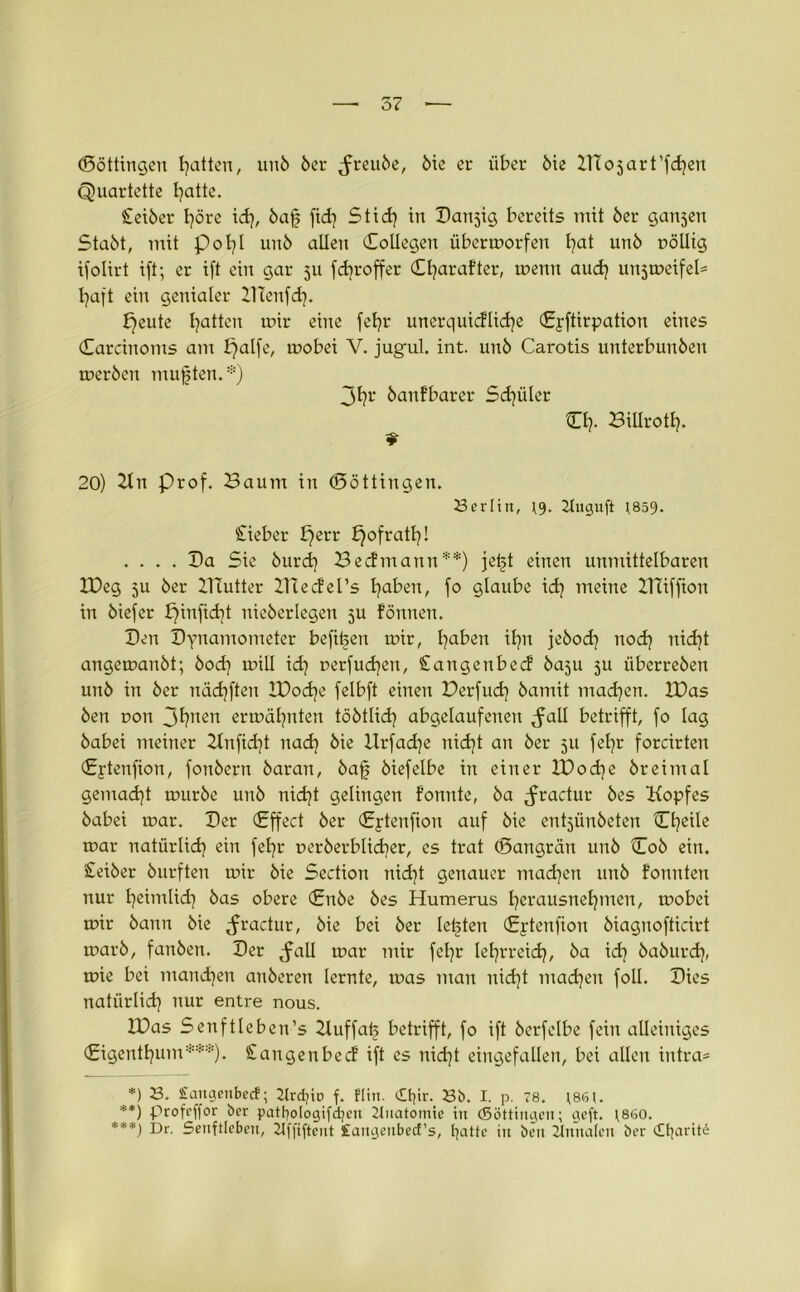 (Böttingen Ratten, unö öer ^reuöe, öie er über öie IlTojart’fchen Quartette hatte. Seiber höre id), bafj fidj Stid} in Canjig bereits mit öer ganjen Stabt, mit poI?I unö allen (Kollegen übermorfen hat unö nölltg ifolirt ift; er ift ein gar 511 fdjroffer C^arafter, memt aud} unjmeifeD baft ein genialer ZHenfd). bleute Ratten mir eine febr unerquicflicfye (Epftirpation eines Carcinoms am f)alfe, mobei V. jugul. int. unö Carotis unterbunöen meröen mußten.*) 3h* öanfbarer Sd]üler CI}. Biliroth. 20) Kn Prof. Baum in (Böttingen. Berlin, 2tuguft }859. Sieber bjerr ^ofratl}! .... Ca Sie burd) Becfmann**) jetd einen unmittelbaren IDeg 51t öer lliutter IHecfeTs fyaben, fo glaube id? meine XITiffion in öiefer pinficht nieöerlegen ju fönnen. Cen Cynamometer befi^en mir, l)aben il]it jebod} nod) nid}t angemanöt; öod] mill id] uerfucfyen, Sangenbecf öaju ju iiberreöen unö in öer nädjften IDodje felbft einen Derfud} öamit machen. XDas Öen non 3l}nen ermähnten töötlid) abgelaufenen ^all betrifft, fo lag öabei meiner Knfid]t nad) öie Hrfadje nid}t an öer 51t fefyr forcirten Cptenfion, fonöern öaran, bafj öiefelbe in einer IDod)e öreimal gemacht muröe unö nicht gelingen fonnte, öa ^ractur öes Kopfes öabei mar. Cer (Effect öer (Eptenfion auf öie entjünöeten Cheile mar natürlich ein fefyr ueröerblidier, es trat (Bangrän unö Coö ein. £eiöer öurften mir öie Section nicht genauer machen unö fonnten nur beimlid} öas obere (Enöe öes Humerus l}erausnef}men, mobei mir öann öie ^ractur, öie bei öer lebten (Eptenfion öiagnofticirt marö, fanöen. Cer ^all mar mir febr lehrreich, öa id] öaöurd), mie bei manchen anöeren lernte, mas man nicht machen foll. Cies natürlid} nur entre nous. IDas Senftleben’s 2luffat> betrifft, fo ift öcrfelbe fein alleiniges (Eigentum***). Sangenbed* ift es nicht eingefallen, bei allen intra* *) B. £augeubecf; 2lrdjto f. flin. cE^ir. Bi). I. p. 78. \86t. **) profcffor ber pattjologifd^cu 2tnatomie in (Söttingen; geft. \860. ***) Dr. Senftleben, 2tffiftent £arigenbecf’s, batte in beit Annalen ber ibarite