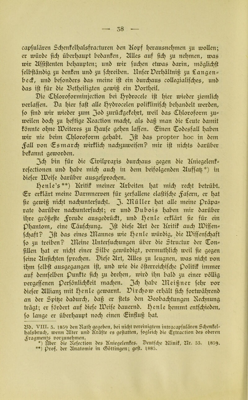 capfulären Stenfelljalsfracturen ben Kopf herausnehmen 511 mollen; er mürbe fid} überhaupt bebanfen, KUes auf fit ju nehmen, tr>as mir Kfftftenten behaupten; unb mir fudjen etmas barin, möglkhft felbftänbig ju benfen unb 511 fdjretben. ltnfer Derhältnif ju £angen= b e cfr unb befonbers bas meine ift ein burdjaus collegialiftes, unb bas ift für bie Beteiligten gemif ein Dorteil. Die dtloroforminjection bei pybrocele ift hier mieber jiemlit oerlaffen. Da l?ier faft alle pybrocelen poliflinift behanbelt merben, fo finb mir mieber surrt 3°^ jurüefgefehrt, meil bas (Chloroform 5U* * meilen bot 5U heftige Keaction matt als baf man bie £eute bamit formte ohne tüeiteres 5U paufe gehen laffen. (Einen Cobesfall haben mir nie beim Chloroform Sehabt. 3ft ^as propter hoc in bem Jall non Es mar t mirflit natsumeifen? mir ift nidjts barüber befannt gemorben. 3t bin für bie Citnlprapis burtaus gegen bie Kniegelenk refectionen unb habe mit aut m bem beifolgenben Kuffaf *) in biefer XDeife barüber ausgefprodjen. penle’s**) Kritif meiner Arbeiten hat mit rett betrübt. Er erflärt meine Barmneruen für jerfaüene elaftifte ^fafern, er hat fie gemif nitt natunterfutt. 3- KT ü Iler hat alle meine Präpa= rate barüber natunterfutt; er unb Bubois haben mir barüber tre gröfefte tfreube ausgebrüeft, unb penle erflärt fie für ein Phantom, eine Cäuftung. 3ft ötefe Krt ber Kritif aut BOiffen= ftaft? 3ft bas eines KTannes mie pente miirbig, bie IDiffenftaft fo 511 treiben? Kleine Knterfutungen über bie Structur ber Con= ftüen hat er nitt einer Silbe gemürbigt, rermuthlit meil fte gegen feine Knfttten fpreten. Biefe Krt, KUes 511 leugnen, mas nitt oon ihm felbft ausgegangen ift, unb mie bie öfterreitifdre Politif immer auf bemfelben punfte fit 5» brehen, mirb ihn balb 511 einer uöllig trergeffenen Perfönlitfeit maten. 3t habe KTeifner fehr t>or biefer Kilians mit penle gemarnt. Dirtom erhält fit fortmährenb an ber Spife baburt, baf er ftets ben Beobattungen Kedptung trägt; er förbert auf biefe IDcife bauernb. pcnle hemmt entftieben, fo lange er überhaupt nod) einen Einfluf hat. Sb. VIII. 3. 1859 beit Sattj gegeben, bet nidjt Bereinigtem intracapfulären 5d;enfel* batsbrndj, meint KIter unb Kräfte es geftatten, fogleidj bie CErtractiott bes oberen Fragments oorjuitelpnen. *) Über bie Kcfectioit bes KniegelenFes. 5cutfdje Klinif, Zlr. 33. 1809. **) prof. ber Knatomie in ©öttingcn; geft. ;885.