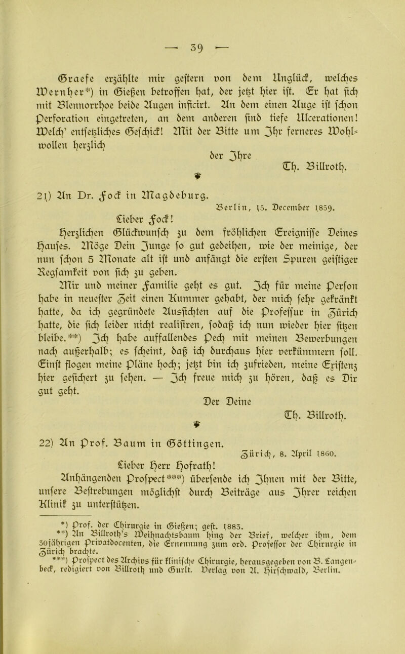 (Sracfe erzählte mir geftern dou 6ent Unglücf, mclches IDerntjcr*) tu (Siefen betroffen t)at, 6er jefet l?ter ift. (Er fyat ftdj mit Blennorrhoe bei6e Bugen inficirt. 2ln 6ent einen Buge ift fd]on Perforation eingetreten, an 6em anöeren fin6 tiefe Ulcerationen! IBeldy cntfefeliches (Sefd)icf! ITtit 6er Bitte um 3hl* ferneres XDo^U toollen herjlid} 6er jfyre Eh* Bilirotl). 2\) Bn Dr. ^foef in ZHag6eburg. (Berlin, f5. December 1859. lieber ,focf! perjlichen (Slüdtounfch Su 6ent fröhlichen (Ereigniffe Beines paufes. ITiöge Bein 3ungc fo gut geheimen, mie 6er meinige, 6er nun fd)on 5 Blonate alt ift un6 anfängt 6ie erften Spuren geiftiger Begfamfeü r»on fidj 5U geben. Xtlir un6 meiner ^amilie geht es gut. 3ch für meine Perfon habe in neuefter 3eü einen Kummer gehabt, 6er mich fßhr gefränft batte, 6a ich gegrün6ete Busfichten auf 6ie profeffur in ^tirtef? hatte, 6ie fid) lei6er nicht realifiren, fo6af idj nun mie6er hier ftfen bleibe.**) 3<^ i?a^e auffallen6es Pech mit meinen Bemerbungen nach außerhalb; es fdjeint, 6af id} 6urd)aus hier uerfümmern foll. Ein ft flogen meine plane hoch; jet>t bin idj 5ufrie6en, meine Eriffenj hier gefiebert 5U fehen. — 3<h freue mich 5U hören, 6af es Bir gut geht. Ber Beine Eh. Billrotl]. 22) Bn Prof. Baum in (Söttingen. ^üridj, 8. 2tprit (860. lieber perr pofrath! 2lnhängen6en Profpect ***) überfen6e ich 3hnen mit öcr Bitte, unfere Beftrebungen möglichft 6urdj Beiträge aus 3fyrer reichen Klinif 5U unterftiit>cn. *) Prof, ber Chirurgie irt (Steßert; geft. ;883. **) 'In Siltrottfs JPeifjnadjtsbaum fying ber 23rief, tneldjer itjm, bem 30jä^rigeu prinatbocenten, bie (Ernennung 311m orb. Profeffor ber Chirurgie in ,§ürid; brachte. ***) Profpect bes 2lrdjir>s für Flinifdje (Etjirurgie, tjerausgegeben rou 23. Sangen* beef, rebigiert non Biürottj utib (Surlt. Perlag non 21. fjirfdjroalb, 23crliu.
